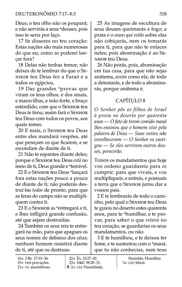 Deus; o teu olho não os poupará;
e não servirás a seus a
deuses, pois
isso te seria por laço.
17 Se disseres no teu coração:
Estas nações são mais numerosas
do que eu; como as poderei lan-
çar fora?
18 Delas não tenhas temor; não
deixes de te lembrar do que o SE-
NHOR teu Deus fez a Faraó e a
todos os egípcios,
19 Das grandes a
provas que
viram os teus olhos, e dos sinais,
e maravilhas, e mão forte, e braço
estendido, com que o SENHOR teu
Deus te tirou; assim fará o SENHOR
teu Deus com todos os povos, aos
quais temes.
20 E mais, o SENHOR teu Deus
entre eles mandará vespões, até
que pereçam os que ﬁcarem, e se
escondam de diante de ti.
21 Não te espantes diante deles;
porque o SENHOR teu Deus está no
meio de ti, Deus grande e a
temível.
22 E o SENHOR teu Deus a
lançará
fora estas nações pouco a pouco
de diante de ti; não poderás des-
truí-las todas de pronto, para que
as feras do campo não se multipli-
quem contra ti.
23 E o SENHOR as a
entregará a ti,
e lhes inﬂigirá grande confusão,
até que sejam destruídas.
24 Também os seus reis te entre-
gará na mão, para que apagues os
seus nomes de debaixo dos céus;
nenhum homem resistirá diante
de ti, até que os destruas.
25 As imagens de escultura de
seus deuses queimarás a fogo; a
prata e o ouro que estão sobre elas
não cobiçarás, nem os tomarás
para ti, para que não te enlaces
neles; pois abominação é ao SE-
NHOR teu Deus.
26 Não porás, pois, abominação
em tua casa, para que não sejas
anátema, assim como ela; de todo
a detestarás, e de todo a abomina-
rás, porque anátema é.
CAPÍTULO 8
O Senhor pôs os filhos de Israel
à prova no deserto por quarenta
anos — O fato de terem comido maná
lhes ensinou que o homem vive pela
palavra de Deus — Suas vestes não
envelheceram — O Senhor os casti-
gou — Se eles servirem outros deu-
ses, perecerão.
TODOS os mandamentos que hoje
vos ordeno guardareis para os
cumprir; para que vivais, e vos
multipliqueis, e entreis, e possuais
a terra que o SENHOR jurou dar a
vossos pais.
2 E te lembrarás de todo o cami-
nho, pelo qual o SENHOR teu Deus
te guiou no deserto estes quarenta
anos, para te a
humilhar, e te pro-
var, para saber o que estava no
teu coração, se guardarias os seus
mandamentos, ou não.
3 E te humilhou, e te deixou ter
fome, e te sustentou com o a
maná,
que tu não conhecias, nem teus
16a 2 Re. 17:33–36.
19a HEB provações.
21a OU assombroso.
22a Êx. 23:27–30.
23a D&C 98:28–31.
8 2a GEE Humildade,
Humilde, Humilhar.
3a GEE Maná.
318
DEUTERONÔMIO 7:17–8:3
 