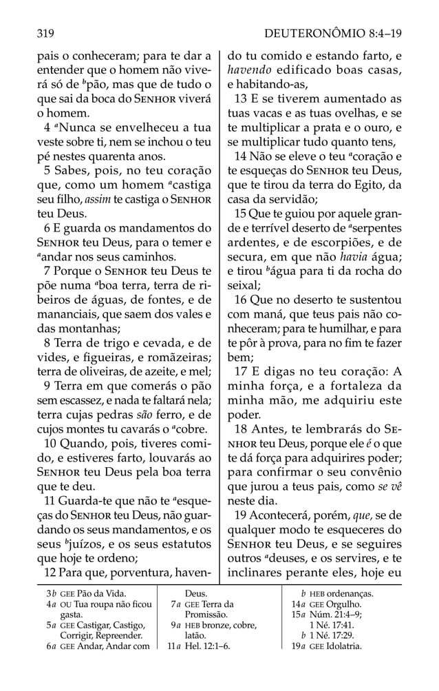 pais o conheceram; para te dar a
entender que o homem não vive-
rá só de b
pão, mas que de tudo o
que sai da boca do SENHOR viverá
o homem.
4 a
Nunca se envelheceu a tua
veste sobre ti, nem se inchou o teu
pé nestes quarenta anos.
5 Sabes, pois, no teu coração
que, como um homem a
castiga
seu ﬁlho, assim te castiga o SENHOR
teu Deus.
6 E guarda os mandamentos do
SENHOR teu Deus, para o temer e
a
andar nos seus caminhos.
7 Porque o SENHOR teu Deus te
põe numa a
boa terra, terra de ri-
beiros de águas, de fontes, e de
mananciais, que saem dos vales e
das montanhas;
8 Terra de trigo e cevada, e de
vides, e ﬁgueiras, e romãzeiras;
terra de oliveiras, de azeite, e mel;
9 Terra em que comerás o pão
sem escassez, e nada te faltará nela;
terra cujas pedras são ferro, e de
cujos montes tu cavarás o a
cobre.
10 Quando, pois, tiveres comi-
do, e estiveres farto, louvarás ao
SENHOR teu Deus pela boa terra
que te deu.
11 Guarda-te que não te a
esque-
ças do SENHOR teu Deus, não guar-
dando os seus mandamentos, e os
seus b
juízos, e os seus estatutos
que hoje te ordeno;
12 Para que, porventura, haven-
do tu comido e estando farto, e
havendo edificado boas casas,
e habitando-as,
13 E se tiverem aumentado as
tuas vacas e as tuas ovelhas, e se
te multiplicar a prata e o ouro, e
se multiplicar tudo quanto tens,
14 Não se eleve o teu a
coração e
te esqueças do SENHOR teu Deus,
que te tirou da terra do Egito, da
casa da servidão;
15 Que te guiou por aquele gran-
de e terrível deserto de a
serpentes
ardentes, e de escorpiões, e de
secura, em que não havia água;
e tirou b
água para ti da rocha do
seixal;
16 Que no deserto te sustentou
com maná, que teus pais não co-
nheceram; para te humilhar, e para
te pôr à prova, para no ﬁm te fazer
bem;
17 E digas no teu coração: A
minha força, e a fortaleza da
minha mão, me adquiriu este
poder.
18 Antes, te lembrarás do SE-
NHOR teu Deus, porque ele é o que
te dá força para adquirires poder;
para confirmar o seu convênio
que jurou a teus pais, como se vê
neste dia.
19 Acontecerá, porém, que, se de
qualquer modo te esqueceres do
SENHOR teu Deus, e se seguires
outros a
deuses, e os servires, e te
inclinares perante eles, hoje eu
3b GEE Pão da Vida.
4a OU Tua roupa não ﬁcou
gasta.
5a GEE Castigar, Castigo,
Corrigir, Repreender.
6a GEE Andar, Andar com
Deus.
7a GEE Terra da
Promissão.
9a HEB bronze, cobre,
latão.
11a Hel. 12:1–6.
b HEB ordenanças.
14a GEE Orgulho.
15a Núm. 21:4–9;
1 Né. 17:41.
b 1 Né. 17:29.
19a GEE Idolatria.
319 DEUTERONÔMIO 8:4–19
 