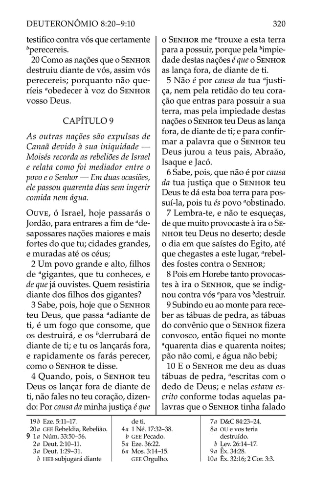 testiﬁco contra vós que certamente
b
perecereis.
20 Como as nações que o SENHOR
destruiu diante de vós, assim vós
perecereis; porquanto não que-
ríeis a
obedecer à voz do SENHOR
vosso Deus.
CAPÍTULO 9
As outras nações são expulsas de
Canaã devido à sua iniquidade —
Moisés recorda as rebeliões de Israel
e relata como foi mediador entre o
povo e o Senhor — Em duas ocasiões,
ele passou quarenta dias sem ingerir
comida nem água.
OUVE, ó Israel, hoje passarás o
Jordão, para entrares a ﬁm de a
de-
sapossares nações maiores e mais
fortes do que tu; cidades grandes,
e muradas até os céus;
2 Um povo grande e alto, ﬁlhos
de a
gigantes, que tu conheces, e
de que já ouvistes. Quem resistiria
diante dos ﬁlhos dos gigantes?
3 Sabe, pois, hoje que o SENHOR
teu Deus, que passa a
adiante de
ti, é um fogo que consome, que
os destruirá, e os b
derrubará de
diante de ti; e tu os lançarás fora,
e rapidamente os farás perecer,
como o SENHOR te disse.
4 Quando, pois, o SENHOR teu
Deus os lançar fora de diante de
ti, não fales no teu coração, dizen-
do: Por causa da minha justiça é que
o SENHOR me a
trouxe a esta terra
para a possuir, porque pela b
impie-
dade destas nações é que o SENHOR
as lança fora, de diante de ti.
5 Não é por causa da tua a
justi-
ça, nem pela retidão do teu cora-
ção que entras para possuir a sua
terra, mas pela impiedade destas
nações o SENHOR teu Deus as lança
fora, de diante de ti; e para conﬁr-
mar a palavra que o SENHOR teu
Deus jurou a teus pais, Abraão,
Isaque e Jacó.
6 Sabe, pois, que não é por causa
da tua justiça que o SENHOR teu
Deus te dá esta boa terra para pos-
suí-la, pois tu és povo a
obstinado.
7 Lembra-te, e não te esqueças,
de que muito provocaste à ira o SE-
NHOR teu Deus no deserto; desde
o dia em que saístes do Egito, até
que chegastes a este lugar, a
rebel-
des fostes contra o SENHOR;
8 Pois em Horebe tanto provocas-
tes à ira o SENHOR, que se indig-
nou contra vós a
para vos b
destruir.
9 Subindo eu ao monte para rece-
ber as tábuas de pedra, as tábuas
do convênio que o SENHOR ﬁzera
convosco, então ﬁquei no monte
a
quarenta dias e quarenta noites;
pão não comi, e água não bebi;
10 E o SENHOR me deu as duas
tábuas de pedra, a
escritas com o
dedo de Deus; e nelas estava es-
crito conforme todas aquelas pa-
lavras que o SENHOR tinha falado
19b Eze. 5:11–17.
20a GEE Rebeldia, Rebelião.
9 1a Núm. 33:50–56.
2a Deut. 2:10–11.
3a Deut. 1:29–31.
b HEB subjugará diante
de ti.
4a 1 Né. 17:32–38.
b GEE Pecado.
5a Eze. 36:22.
6a Mos. 3:14–15.
GEE Orgulho.
7a D&C 84:23–24.
8a OU e vos teria
destruído.
b Lev. 26:14–17.
9a Êx. 34:28.
10a Êx. 32:16; 2 Cor. 3:3.
320
DEUTERONÔMIO 8:20–9:10
 