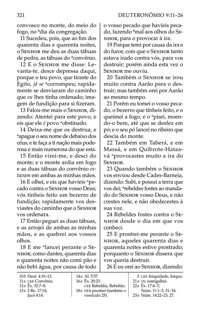 convosco no monte, do meio do
fogo, no b
dia da congregação.
11 Sucedeu, pois, que ao ﬁm dos
quarenta dias e quarenta noites,
o SENHOR me deu as duas tábuas
de pedra, as tábuas do a
convênio.
12 E o SENHOR me disse: Le-
vanta-te, desce depressa daqui,
porque o teu povo, que tiraste do
Egito, já se a
corrompeu; rapida-
mente se desviaram do caminho
que eu lhes tinha ordenado; ima-
gem de fundição para si ﬁzeram.
13 Falou-me mais o SENHOR, di-
zendo: Atentei para este povo, e
eis que ele é povo a
obstinado.
14 Deixa-me que os destrua, e
a
apague o seu nome de debaixo dos
céus; e te faça a ti nação mais pode-
rosa e mais numerosa do que esta.
15 Então virei-me, e desci do
monte; e o monte ardia em fogo
e as duas tábuas do convênio es-
tavam em ambas as minhas mãos.
16 E olhei, e eis que havíeis a
pe-
cado contra o SENHOR vosso Deus;
vós tínheis feito um bezerro de
fundição; rapidamente vos des-
viastes do caminho que o SENHOR
vos ordenara.
17 Então peguei as duas tábuas,
e as arrojei de ambas as minhas
mãos, e as quebrei aos vossos
olhos.
18 E me a
lancei perante o SE-
NHOR; como dantes, quarenta dias
e quarenta noites não comi pão e
não bebi água, por causa de todo
o vosso pecado que havíeis peca-
do, fazendo b
mal aos olhos do SE-
NHOR, para o provocar à ira.
19 Porque temi por causa da ira e
do furor, com que o SENHOR tanto
estava irado contra vós, para vos
destruir; porém ainda esta vez o
SENHOR me ouviu.
20 Também o SENHOR se irou
muito contra Aarão para o des-
truir; mas também orei por Aarão
ao mesmo tempo.
21 Porém eu tomei o vosso peca-
do, o bezerro que tínheis feito, e o
queimei a fogo, e o a
pisei, moen-
do-o bem, até que se desfez em
pó; e o seu pó lancei no ribeiro que
descia do monte.
22 Também em Taberá, e em
Massá, e em Quibrote-Hataa-
vá a
provocastes muito a ira do
SENHOR.
23 Quando também o SENHOR
vos enviou desde Cades-Barneia,
dizendo: Subi, e possuí a terra que
vos dei; a
rebeldes fostes ao manda-
do do SENHOR vosso Deus, e não
crestes nele, e não obedecestes à
sua voz.
24 Rebeldes fostes contra o SE-
NHOR desde o dia em que vos
conheci.
25 E prostrei-me perante o SE-
NHOR, aqueles quarenta dias e
quarenta noites estive prostrado;
porquanto o SENHOR dissera que
vos queria destruir.
26 E eu orei ao SENHOR, dizendo:
10b Deut. 4:10–13.
11a GEE Convênio.
12a Êx. 32:7–8.
13a 2 Re. 17:14;
Jacó 4:14.
14a Al. 5:57.
16a Êx. 20:23.
GEE Rebeldia, Rebelião.
18a HEB prostrei (também o
versículo 25).
b GEE Iniquidade, Iníquo.
21a OU esmigalhei.
22a Êx. 17:4–7;
Núm. 11:1–3, 31–34.
23a Núm. 14:22–23, 27.
321 DEUTERONÔMIO 9:11–26
 