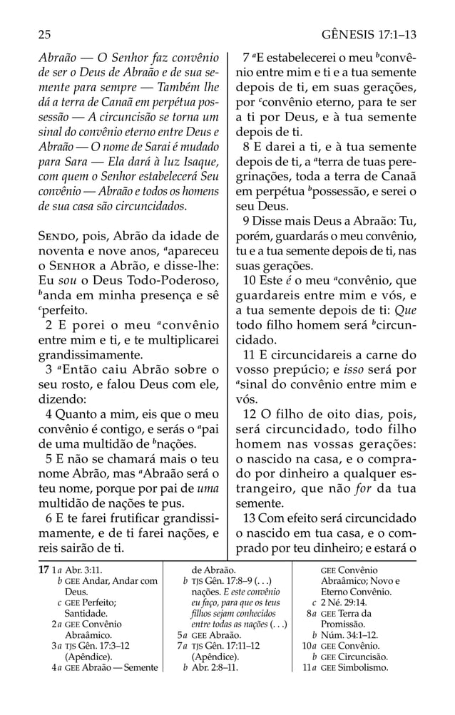 Abraão — O Senhor faz convênio
de ser o Deus de Abraão e de sua se-
mente para sempre — Também lhe
dá a terra de Canaã em perpétua pos-
sessão — A circuncisão se torna um
sinal do convênio eterno entre Deus e
Abraão — O nome de Sarai é mudado
para Sara — Ela dará à luz Isaque,
com quem o Senhor estabelecerá Seu
convênio — Abraão e todos os homens
de sua casa são circuncidados.
SENDO, pois, Abrão da idade de
noventa e nove anos, a
apareceu
o SENHOR a Abrão, e disse-lhe:
Eu sou o Deus Todo-Poderoso,
b
anda em minha presença e sê
c
perfeito.
2 E porei o meu a
convênio
entre mim e ti, e te multiplicarei
grandissimamente.
3 a
Então caiu Abrão sobre o
seu rosto, e falou Deus com ele,
dizendo:
4 Quanto a mim, eis que o meu
convênio é contigo, e serás o a
pai
de uma multidão de b
nações.
5 E não se chamará mais o teu
nome Abrão, mas a
Abraão será o
teu nome, porque por pai de uma
multidão de nações te pus.
6 E te farei frutiﬁcar grandissi-
mamente, e de ti farei nações, e
reis sairão de ti.
7 a
E estabelecerei o meu b
convê-
nio entre mim e ti e a tua semente
depois de ti, em suas gerações,
por c
convênio eterno, para te ser
a ti por Deus, e à tua semente
depois de ti.
8 E darei a ti, e à tua semente
depois de ti, a a
terra de tuas pere-
grinações, toda a terra de Canaã
em perpétua b
possessão, e serei o
seu Deus.
9 Disse mais Deus a Abraão: Tu,
porém, guardarás o meu convênio,
tu e a tua semente depois de ti, nas
suas gerações.
10 Este é o meu a
convênio, que
guardareis entre mim e vós, e
a tua semente depois de ti: Que
todo ﬁlho homem será b
circun-
cidado.
11 E circuncidareis a carne do
vosso prepúcio; e isso será por
a
sinal do convênio entre mim e
vós.
12 O filho de oito dias, pois,
será circuncidado, todo filho
homem nas vossas gerações:
o nascido na casa, e o compra-
do por dinheiro a qualquer es-
trangeiro, que não for da tua
semente.
13 Com efeito será circuncidado
o nascido em tua casa, e o com-
prado por teu dinheiro; e estará o
17 1a Abr. 3:11.
b GEE Andar, Andar com
Deus.
c GEE Perfeito;
Santidade.
2a GEE Convênio
Abraâmico.
3a TJS Gên. 17:3–12
(Apêndice).
4a GEE Abraão — Semente
de Abraão.
b TJS Gên. 17:8–9 (. . .)
nações. E este convênio
eu faço, para que os teus
ﬁlhos sejam conhecidos
entre todas as nações (. . .)
5a GEE Abraão.
7a TJS Gên. 17:11–12
(Apêndice).
b Abr. 2:8–11.
GEE Convênio
Abraâmico; Novo e
Eterno Convênio.
c 2 Né. 29:14.
8a GEE Terra da
Promissão.
b Núm. 34:1–12.
10a GEE Convênio.
b GEE Circuncisão.
11a GEE Simbolismo.
25 GÊNESIS 17:1–13
 