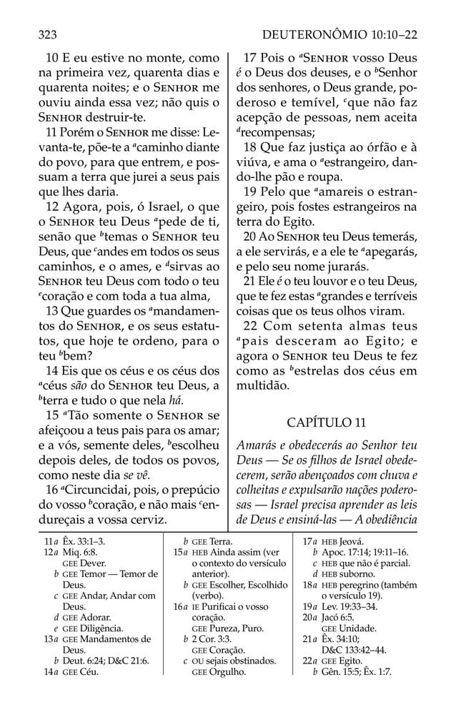 10 E eu estive no monte, como
na primeira vez, quarenta dias e
quarenta noites; e o SENHOR me
ouviu ainda essa vez; não quis o
SENHOR destruir-te.
11 Porém o SENHOR me disse: Le-
vanta-te, põe-te a a
caminho diante
do povo, para que entrem, e pos-
suam a terra que jurei a seus pais
que lhes daria.
12 Agora, pois, ó Israel, o que
o SENHOR teu Deus a
pede de ti,
senão que b
temas o SENHOR teu
Deus, que c
andes em todos os seus
caminhos, e o ames, e d
sirvas ao
SENHOR teu Deus com todo o teu
e
coração e com toda a tua alma,
13 Que guardes os a
mandamen-
tos do SENHOR, e os seus estatu-
tos, que hoje te ordeno, para o
teu b
bem?
14 Eis que os céus e os céus dos
a
céus são do SENHOR teu Deus, a
b
terra e tudo o que nela há.
15 a
Tão somente o SENHOR se
afeiçoou a teus pais para os amar;
e a vós, semente deles, b
escolheu
depois deles, de todos os povos,
como neste dia se vê.
16 a
Circuncidai, pois, o prepúcio
do vosso b
coração, e não mais c
en-
dureçais a vossa cerviz.
17 Pois o a
SENHOR vosso Deus
é o Deus dos deuses, e o b
Senhor
dos senhores, o Deus grande, po-
deroso e temível, c
que não faz
acepção de pessoas, nem aceita
d
recompensas;
18 Que faz justiça ao órfão e à
viúva, e ama o a
estrangeiro, dan-
do-lhe pão e roupa.
19 Pelo que a
amareis o estran-
geiro, pois fostes estrangeiros na
terra do Egito.
20 Ao SENHOR teu Deus temerás,
a ele servirás, e a ele te a
apegarás,
e pelo seu nome jurarás.
21 Ele é o teu louvor e o teu Deus,
que te fez estas a
grandes e terríveis
coisas que os teus olhos viram.
22 Com setenta almas teus
a
pais desceram ao Egito; e
agora o SENHOR teu Deus te fez
como as b
estrelas dos céus em
multidão.
CAPÍTULO 11
Amarás e obedecerás ao Senhor teu
Deus — Se os ﬁlhos de Israel obede-
cerem, serão abençoados com chuva e
colheitas e expulsarão nações podero-
sas — Israel precisa aprender as leis
de Deus e ensiná-las — A obediência
11a Êx. 33:1–3.
12a Miq. 6:8.
GEE Dever.
b GEE Temor — Temor de
Deus.
c GEE Andar, Andar com
Deus.
d GEE Adorar.
e GEE Diligência.
13a GEE Mandamentos de
Deus.
b Deut. 6:24; D&C 21:6.
14a GEE Céu.
b GEE Terra.
15a HEB Ainda assim (ver
o contexto do versículo
anterior).
b GEE Escolher, Escolhido
(verbo).
16a IE Puriﬁcai o vosso
coração.
GEE Pureza, Puro.
b 2 Cor. 3:3.
GEE Coração.
c OU sejais obstinados.
GEE Orgulho.
17a HEB Jeová.
b Apoc. 17:14; 19:11–16.
c HEB que não é parcial.
d HEB suborno.
18a HEB peregrino (também
o versículo 19).
19a Lev. 19:33–34.
20a Jacó 6:5.
GEE Unidade.
21a Êx. 34:10;
D&C 133:42–44.
22a GEE Egito.
b Gên. 15:5; Êx. 1:7.
323 DEUTERONÔMIO 10:10–22
 