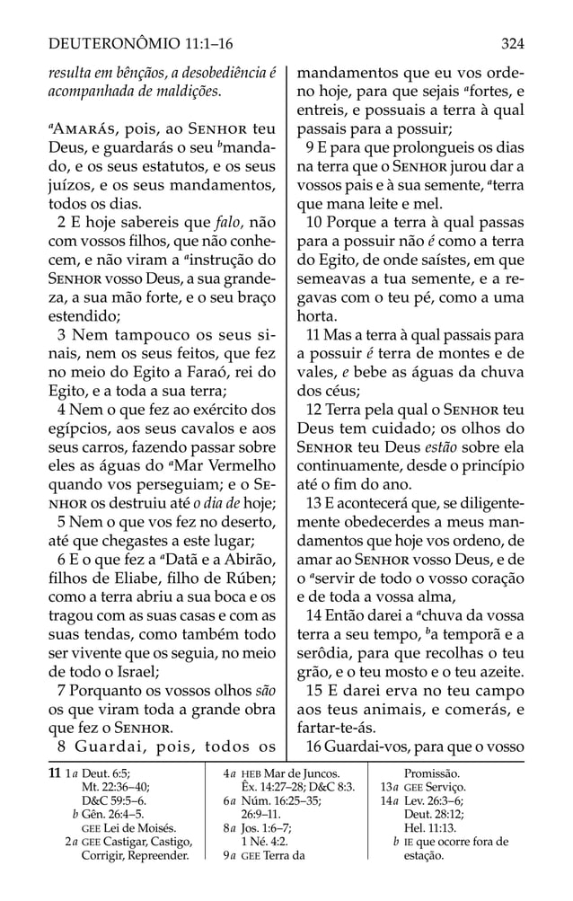 resulta em bênçãos, a desobediência é
acompanhada de maldições.
a
AMARÁS, pois, ao SENHOR teu
Deus, e guardarás o seu b
manda-
do, e os seus estatutos, e os seus
juízos, e os seus mandamentos,
todos os dias.
2 E hoje sabereis que falo, não
com vossos ﬁlhos, que não conhe-
cem, e não viram a a
instrução do
SENHOR vosso Deus, a sua grande-
za, a sua mão forte, e o seu braço
estendido;
3 Nem tampouco os seus si-
nais, nem os seus feitos, que fez
no meio do Egito a Faraó, rei do
Egito, e a toda a sua terra;
4 Nem o que fez ao exército dos
egípcios, aos seus cavalos e aos
seus carros, fazendo passar sobre
eles as águas do a
Mar Vermelho
quando vos perseguiam; e o SE-
NHOR os destruiu até o dia de hoje;
5 Nem o que vos fez no deserto,
até que chegastes a este lugar;
6 E o que fez a a
Datã e a Abirão,
ﬁlhos de Eliabe, ﬁlho de Rúben;
como a terra abriu a sua boca e os
tragou com as suas casas e com as
suas tendas, como também todo
ser vivente que os seguia, no meio
de todo o Israel;
7 Porquanto os vossos olhos são
os que viram toda a grande obra
que fez o SENHOR.
8 Guardai, pois, todos os
mandamentos que eu vos orde-
no hoje, para que sejais a
fortes, e
entreis, e possuais a terra à qual
passais para a possuir;
9 E para que prolongueis os dias
na terra que o SENHOR jurou dar a
vossos pais e à sua semente, a
terra
que mana leite e mel.
10 Porque a terra à qual passas
para a possuir não é como a terra
do Egito, de onde saístes, em que
semeavas a tua semente, e a re-
gavas com o teu pé, como a uma
horta.
11 Mas a terra à qual passais para
a possuir é terra de montes e de
vales, e bebe as águas da chuva
dos céus;
12 Terra pela qual o SENHOR teu
Deus tem cuidado; os olhos do
SENHOR teu Deus estão sobre ela
continuamente, desde o princípio
até o ﬁm do ano.
13 E acontecerá que, se diligente-
mente obedecerdes a meus man-
damentos que hoje vos ordeno, de
amar ao SENHOR vosso Deus, e de
o a
servir de todo o vosso coração
e de toda a vossa alma,
14 Então darei a a
chuva da vossa
terra a seu tempo, b
a temporã e a
serôdia, para que recolhas o teu
grão, e o teu mosto e o teu azeite.
15 E darei erva no teu campo
aos teus animais, e comerás, e
fartar-te-ás.
16 Guardai-vos, para que o vosso
11 1a Deut. 6:5;
Mt. 22:36–40;
D&C 59:5–6.
b Gên. 26:4–5.
GEE Lei de Moisés.
2a GEE Castigar, Castigo,
Corrigir, Repreender.
4a HEB Mar de Juncos.
Êx. 14:27–28; D&C 8:3.
6a Núm. 16:25–35;
26:9–11.
8a Jos. 1:6–7;
1 Né. 4:2.
9a GEE Terra da
Promissão.
13a GEE Serviço.
14a Lev. 26:3–6;
Deut. 28:12;
Hel. 11:13.
b IE que ocorre fora de
estação.
324
DEUTERONÔMIO 11:1–16
 