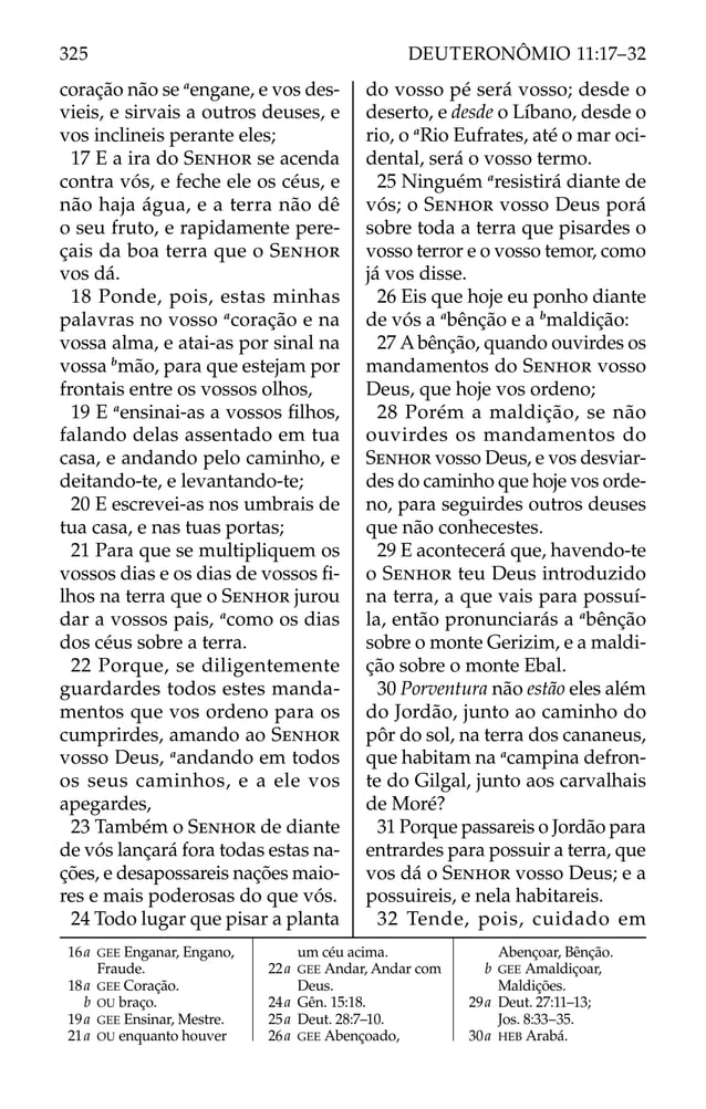 coração não se a
engane, e vos des-
vieis, e sirvais a outros deuses, e
vos inclineis perante eles;
17 E a ira do SENHOR se acenda
contra vós, e feche ele os céus, e
não haja água, e a terra não dê
o seu fruto, e rapidamente pere-
çais da boa terra que o SENHOR
vos dá.
18 Ponde, pois, estas minhas
palavras no vosso a
coração e na
vossa alma, e atai-as por sinal na
vossa b
mão, para que estejam por
frontais entre os vossos olhos,
19 E a
ensinai-as a vossos ﬁlhos,
falando delas assentado em tua
casa, e andando pelo caminho, e
deitando-te, e levantando-te;
20 E escrevei-as nos umbrais de
tua casa, e nas tuas portas;
21 Para que se multipliquem os
vossos dias e os dias de vossos ﬁ-
lhos na terra que o SENHOR jurou
dar a vossos pais, a
como os dias
dos céus sobre a terra.
22 Porque, se diligentemente
guardardes todos estes manda-
mentos que vos ordeno para os
cumprirdes, amando ao SENHOR
vosso Deus, a
andando em todos
os seus caminhos, e a ele vos
apegardes,
23 Também o SENHOR de diante
de vós lançará fora todas estas na-
ções, e desapossareis nações maio-
res e mais poderosas do que vós.
24 Todo lugar que pisar a planta
do vosso pé será vosso; desde o
deserto, e desde o Líbano, desde o
rio, o a
Rio Eufrates, até o mar oci-
dental, será o vosso termo.
25 Ninguém a
resistirá diante de
vós; o SENHOR vosso Deus porá
sobre toda a terra que pisardes o
vosso terror e o vosso temor, como
já vos disse.
26 Eis que hoje eu ponho diante
de vós a a
bênção e a b
maldição:
27 Abênção, quando ouvirdes os
mandamentos do SENHOR vosso
Deus, que hoje vos ordeno;
28 Porém a maldição, se não
ouvirdes os mandamentos do
SENHOR vosso Deus, e vos desviar-
des do caminho que hoje vos orde-
no, para seguirdes outros deuses
que não conhecestes.
29 E acontecerá que, havendo-te
o SENHOR teu Deus introduzido
na terra, a que vais para possuí-
la, então pronunciarás a a
bênção
sobre o monte Gerizim, e a maldi-
ção sobre o monte Ebal.
30 Porventura não estão eles além
do Jordão, junto ao caminho do
pôr do sol, na terra dos cananeus,
que habitam na a
campina defron-
te do Gilgal, junto aos carvalhais
de Moré?
31 Porque passareis o Jordão para
entrardes para possuir a terra, que
vos dá o SENHOR vosso Deus; e a
possuireis, e nela habitareis.
32 Tende, pois, cuidado em
16a GEE Enganar, Engano,
Fraude.
18a GEE Coração.
b OU braço.
19a GEE Ensinar, Mestre.
21a OU enquanto houver
um céu acima.
22a GEE Andar, Andar com
Deus.
24a Gên. 15:18.
25a Deut. 28:7–10.
26a GEE Abençoado,
Abençoar, Bênção.
b GEE Amaldiçoar,
Maldições.
29a Deut. 27:11–13;
Jos. 8:33–35.
30a HEB Arabá.
325 DEUTERONÔMIO 11:17–32
 