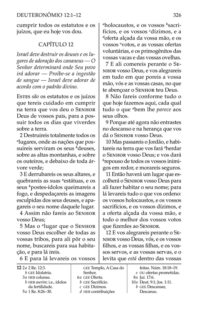cumprir todos os estatutos e os
juízos, que eu hoje vos dou.
CAPÍTULO 12
Israel deve destruir os deuses e os lu-
gares de adoração dos cananeus — O
Senhor determinará onde Seu povo
irá adorar — Proíbe-se a ingestão
de sangue — Israel deve adorar de
acordo com o padrão divino.
ESTES são os estatutos e os juízos
que tereis cuidado em cumprir
na terra que vos deu o SENHOR
Deus de vossos pais, para a pos-
suir todos os dias que viverdes
sobre a terra.
2 Destruireis totalmente todos os
a
lugares, onde as nações que pos-
suireis serviram os seus b
deuses,
sobre as altas montanhas, e sobre
os outeiros, e debaixo de toda ár-
vore verde;
3 E derrubareis os seus altares, e
quebrareis as suas a
estátuas, e os
seus b
postes-ídolos queimareis a
fogo, e despedaçareis as imagens
esculpidas dos seus deuses, e apa-
gareis o seu nome daquele lugar.
4 Assim não fareis ao SENHOR
vosso Deus;
5 Mas o a
lugar que o SENHOR
vosso Deus escolher de todas as
vossas tribos, para ali pôr o seu
nome, buscareis para sua habita-
ção, e para lá ireis.
6 E para lá levareis os vossos
a
holocaustos, e os vossos b
sacri-
fícios, e os vossos c
dízimos, e a
d
oferta alçada da vossa mão, e os
vossos e
votos, e as vossas ofertas
voluntárias, e os primogênitos das
vossas vacas e das vossas ovelhas.
7 E ali comereis perante o SE-
NHOR vosso Deus, e vos alegrareis
em tudo em que poreis a vossa
mão, vós e as vossas casas, no que
te abençoar o SENHOR teu Deus.
8 Não fareis conforme tudo o
que hoje fazemos aqui, cada qual
tudo o que a
bem lhe parece aos
seus olhos.
9 Porque até agora não entrastes
no descanso e na herança que vos
dá o SENHOR vosso Deus.
10 Mas passareis o Jordão, e habi-
tareis na terra que vos fará a
herdar
o SENHOR vosso Deus; e vos dará
b
repouso de todos os vossos inimi-
gos em redor, e morareis seguros.
11 Então haverá um lugar que es-
colherá o SENHOR vosso Deus para
ali fazer habitar o seu nome; para
lá levareis tudo o que vos ordeno:
os vossos holocaustos, e os vossos
sacrifícios, e os vossos dízimos, e
a oferta alçada da vossa mão, e
todo o melhor dos vossos votos
que ﬁzerdes ao SENHOR.
12 E vos alegrareis perante o SE-
NHOR vosso Deus, vós, e os vossos
ﬁlhos, e as vossas ﬁlhas, e os vos-
sos servos, e as vossas servas, e o
levita que está dentro das vossas
12 2a 2 Re. 12:3.
b GEE Idolatria.
3a HEB colunas.
b HEB aserim; i.e., ídolos
da fertilidade.
5a 1 Re. 8:26–30.
GEE Templo, A Casa do
Senhor.
6a GEE Oferta.
b GEE Sacrifício.
c GEE Dízimos.
d HEB contribuições
feitas. Núm. 18:18–19.
e OU ofertas prometidas.
8a Juí. 17:6.
10a Deut. 9:1; Jos. 1:11.
b GEE Descansar,
Descanso.
326
DEUTERONÔMIO 12:1–12
 
