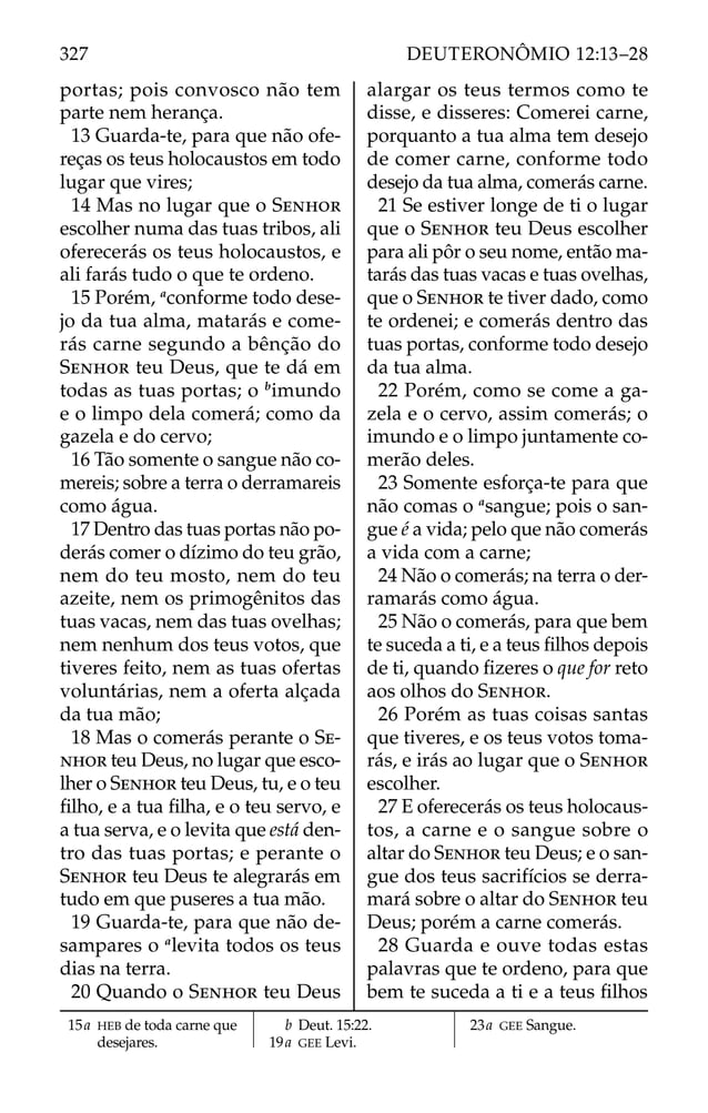 portas; pois convosco não tem
parte nem herança.
13 Guarda-te, para que não ofe-
reças os teus holocaustos em todo
lugar que vires;
14 Mas no lugar que o SENHOR
escolher numa das tuas tribos, ali
oferecerás os teus holocaustos, e
ali farás tudo o que te ordeno.
15 Porém, a
conforme todo dese-
jo da tua alma, matarás e come-
rás carne segundo a bênção do
SENHOR teu Deus, que te dá em
todas as tuas portas; o b
imundo
e o limpo dela comerá; como da
gazela e do cervo;
16 Tão somente o sangue não co-
mereis; sobre a terra o derramareis
como água.
17 Dentro das tuas portas não po-
derás comer o dízimo do teu grão,
nem do teu mosto, nem do teu
azeite, nem os primogênitos das
tuas vacas, nem das tuas ovelhas;
nem nenhum dos teus votos, que
tiveres feito, nem as tuas ofertas
voluntárias, nem a oferta alçada
da tua mão;
18 Mas o comerás perante o SE-
NHOR teu Deus, no lugar que esco-
lher o SENHOR teu Deus, tu, e o teu
ﬁlho, e a tua ﬁlha, e o teu servo, e
a tua serva, e o levita que está den-
tro das tuas portas; e perante o
SENHOR teu Deus te alegrarás em
tudo em que puseres a tua mão.
19 Guarda-te, para que não de-
sampares o a
levita todos os teus
dias na terra.
20 Quando o SENHOR teu Deus
alargar os teus termos como te
disse, e disseres: Comerei carne,
porquanto a tua alma tem desejo
de comer carne, conforme todo
desejo da tua alma, comerás carne.
21 Se estiver longe de ti o lugar
que o SENHOR teu Deus escolher
para ali pôr o seu nome, então ma-
tarás das tuas vacas e tuas ovelhas,
que o SENHOR te tiver dado, como
te ordenei; e comerás dentro das
tuas portas, conforme todo desejo
da tua alma.
22 Porém, como se come a ga-
zela e o cervo, assim comerás; o
imundo e o limpo juntamente co-
merão deles.
23 Somente esforça-te para que
não comas o a
sangue; pois o san-
gue é a vida; pelo que não comerás
a vida com a carne;
24 Não o comerás; na terra o der-
ramarás como água.
25 Não o comerás, para que bem
te suceda a ti, e a teus ﬁlhos depois
de ti, quando ﬁzeres o que for reto
aos olhos do SENHOR.
26 Porém as tuas coisas santas
que tiveres, e os teus votos toma-
rás, e irás ao lugar que o SENHOR
escolher.
27 E oferecerás os teus holocaus-
tos, a carne e o sangue sobre o
altar do SENHOR teu Deus; e o san-
gue dos teus sacrifícios se derra-
mará sobre o altar do SENHOR teu
Deus; porém a carne comerás.
28 Guarda e ouve todas estas
palavras que te ordeno, para que
bem te suceda a ti e a teus ﬁlhos
15a HEB de toda carne que
desejares.
b Deut. 15:22.
19a GEE Levi.
23a GEE Sangue.
327 DEUTERONÔMIO 12:13–28
 
