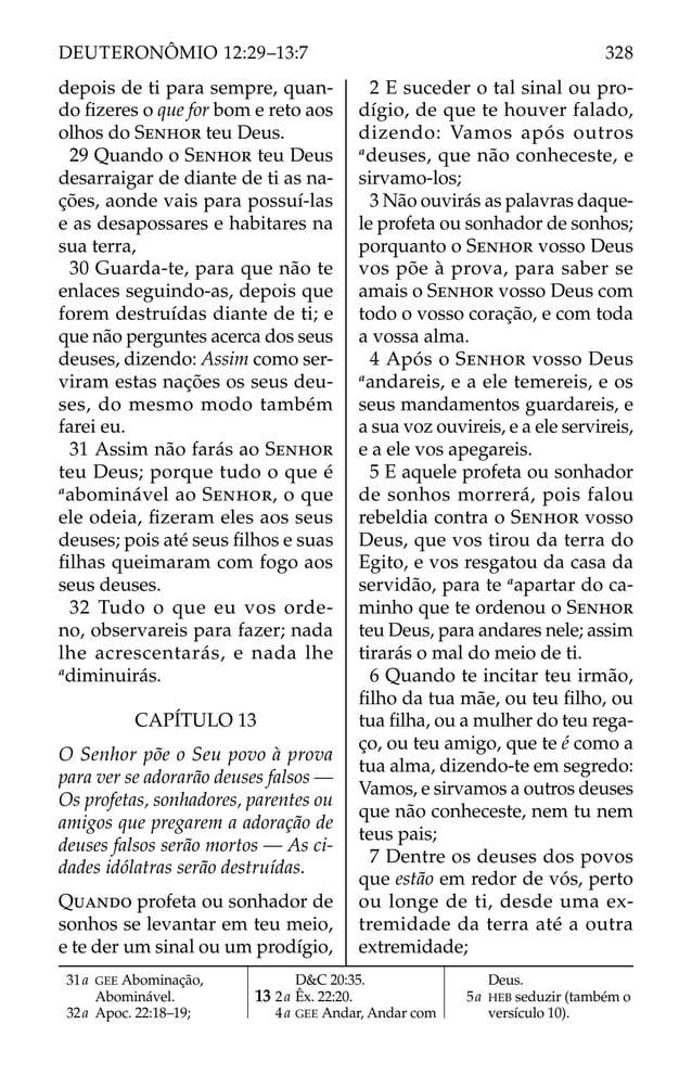 depois de ti para sempre, quan-
do ﬁzeres o que for bom e reto aos
olhos do SENHOR teu Deus.
29 Quando o SENHOR teu Deus
desarraigar de diante de ti as na-
ções, aonde vais para possuí-las
e as desapossares e habitares na
sua terra,
30 Guarda-te, para que não te
enlaces seguindo-as, depois que
forem destruídas diante de ti; e
que não perguntes acerca dos seus
deuses, dizendo: Assim como ser-
viram estas nações os seus deu-
ses, do mesmo modo também
farei eu.
31 Assim não farás ao SENHOR
teu Deus; porque tudo o que é
a
abominável ao SENHOR, o que
ele odeia, ﬁzeram eles aos seus
deuses; pois até seus ﬁlhos e suas
ﬁlhas queimaram com fogo aos
seus deuses.
32 Tudo o que eu vos orde-
no, observareis para fazer; nada
lhe acrescentarás, e nada lhe
a
diminuirás.
CAPÍTULO 13
O Senhor põe o Seu povo à prova
para ver se adorarão deuses falsos —
Os profetas, sonhadores, parentes ou
amigos que pregarem a adoração de
deuses falsos serão mortos — As ci-
dades idólatras serão destruídas.
QUANDO profeta ou sonhador de
sonhos se levantar em teu meio,
e te der um sinal ou um prodígio,
2 E suceder o tal sinal ou pro-
dígio, de que te houver falado,
dizendo: Vamos após outros
a
deuses, que não conheceste, e
sirvamo-los;
3 Não ouvirás as palavras daque-
le profeta ou sonhador de sonhos;
porquanto o SENHOR vosso Deus
vos põe à prova, para saber se
amais o SENHOR vosso Deus com
todo o vosso coração, e com toda
a vossa alma.
4 Após o SENHOR vosso Deus
a
andareis, e a ele temereis, e os
seus mandamentos guardareis, e
a sua voz ouvireis, e a ele servireis,
e a ele vos apegareis.
5 E aquele profeta ou sonhador
de sonhos morrerá, pois falou
rebeldia contra o SENHOR vosso
Deus, que vos tirou da terra do
Egito, e vos resgatou da casa da
servidão, para te a
apartar do ca-
minho que te ordenou o SENHOR
teu Deus, para andares nele; assim
tirarás o mal do meio de ti.
6 Quando te incitar teu irmão,
ﬁlho da tua mãe, ou teu ﬁlho, ou
tua ﬁlha, ou a mulher do teu rega-
ço, ou teu amigo, que te é como a
tua alma, dizendo-te em segredo:
Vamos, e sirvamos a outros deuses
que não conheceste, nem tu nem
teus pais;
7 Dentre os deuses dos povos
que estão em redor de vós, perto
ou longe de ti, desde uma ex-
tremidade da terra até a outra
extremidade;
31a GEE Abominação,
Abominável.
32a Apoc. 22:18–19;
D&C 20:35.
13 2a Êx. 22:20.
4a GEE Andar, Andar com
Deus.
5a HEB seduzir (também o
versículo 10).
328
DEUTERONÔMIO 12:29–13:7
 