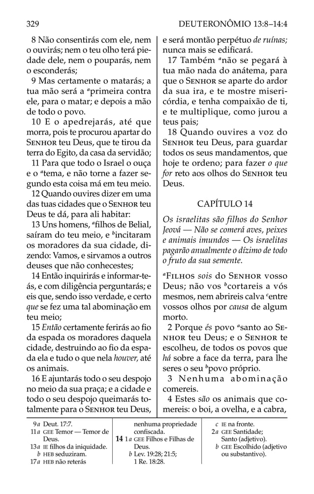 8 Não consentirás com ele, nem
o ouvirás; nem o teu olho terá pie-
dade dele, nem o pouparás, nem
o esconderás;
9 Mas certamente o matarás; a
tua mão será a a
primeira contra
ele, para o matar; e depois a mão
de todo o povo.
10 E o apedrejarás, até que
morra, pois te procurou apartar do
SENHOR teu Deus, que te tirou da
terra do Egito, da casa da servidão;
11 Para que todo o Israel o ouça
e o a
tema, e não torne a fazer se-
gundo esta coisa má em teu meio.
12 Quando ouvires dizer em uma
das tuas cidades que o SENHOR teu
Deus te dá, para ali habitar:
13 Uns homens, a
ﬁlhos de Belial,
saíram do teu meio, e b
incitaram
os moradores da sua cidade, di-
zendo: Vamos, e sirvamos a outros
deuses que não conhecestes;
14 Então inquirirás e informar-te-
ás, e com diligência perguntarás; e
eis que, sendo isso verdade, e certo
que se fez uma tal abominação em
teu meio;
15 Então certamente ferirás ao ﬁo
da espada os moradores daquela
cidade, destruindo ao ﬁo da espa-
da ela e tudo o que nela houver, até
os animais.
16 E ajuntarás todo o seu despojo
no meio da sua praça; e a cidade e
todo o seu despojo queimarás to-
talmente para o SENHOR teu Deus,
e será montão perpétuo de ruínas;
nunca mais se ediﬁcará.
17 Também a
não se pegará à
tua mão nada do anátema, para
que o SENHOR se aparte do ardor
da sua ira, e te mostre miseri-
córdia, e tenha compaixão de ti,
e te multiplique, como jurou a
teus pais;
18 Quando ouvires a voz do
SENHOR teu Deus, para guardar
todos os seus mandamentos, que
hoje te ordeno; para fazer o que
for reto aos olhos do SENHOR teu
Deus.
CAPÍTULO 14
Os israelitas são filhos do Senhor
Jeová — Não se comerá aves, peixes
e animais imundos — Os israelitas
pagarão anualmente o dízimo de todo
o fruto da sua semente.
a
FILHOS sois do SENHOR vosso
Deus; não vos b
cortareis a vós
mesmos, nem abrireis calva c
entre
vossos olhos por causa de algum
morto.
2 Porque és povo a
santo ao SE-
NHOR teu Deus; e o SENHOR te
escolheu, de todos os povos que
há sobre a face da terra, para lhe
seres o seu b
povo próprio.
3 Nenhuma abominação
comereis.
4 Estes são os animais que co-
mereis: o boi, a ovelha, e a cabra,
9a Deut. 17:7.
11a GEE Temor — Temor de
Deus.
13a IE ﬁlhos da iniquidade.
b HEB seduziram.
17a HEB não reterás
nenhuma propriedade
conﬁscada.
14 1a GEE Filhos e Filhas de
Deus.
b Lev. 19:28; 21:5;
1 Re. 18:28.
c IE na fronte.
2a GEE Santidade;
Santo (adjetivo).
b GEE Escolhido (adjetivo
ou substantivo).
329 DEUTERONÔMIO 13:8–14:4
 