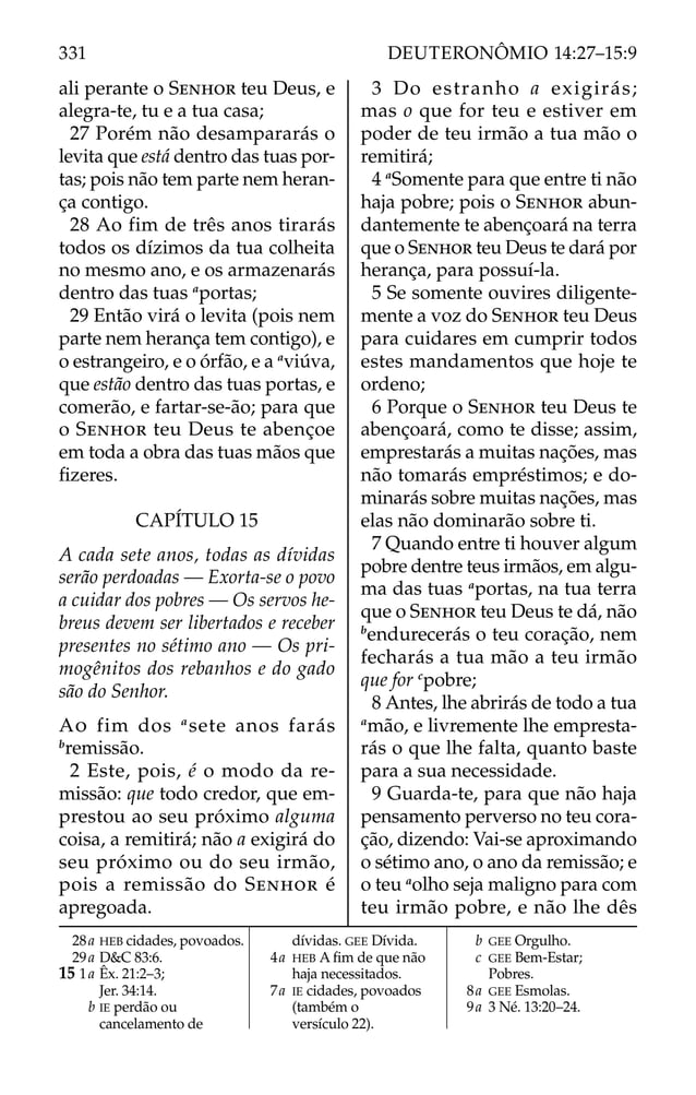 ali perante o SENHOR teu Deus, e
alegra-te, tu e a tua casa;
27 Porém não desampararás o
levita que está dentro das tuas por-
tas; pois não tem parte nem heran-
ça contigo.
28 Ao fim de três anos tirarás
todos os dízimos da tua colheita
no mesmo ano, e os armazenarás
dentro das tuas a
portas;
29 Então virá o levita (pois nem
parte nem herança tem contigo), e
o estrangeiro, e o órfão, e a a
viúva,
que estão dentro das tuas portas, e
comerão, e fartar-se-ão; para que
o SENHOR teu Deus te abençoe
em toda a obra das tuas mãos que
ﬁzeres.
CAPÍTULO 15
A cada sete anos, todas as dívidas
serão perdoadas — Exorta-se o povo
a cuidar dos pobres — Os servos he-
breus devem ser libertados e receber
presentes no sétimo ano — Os pri-
mogênitos dos rebanhos e do gado
são do Senhor.
AO fim dos a
sete anos farás
b
remissão.
2 Este, pois, é o modo da re-
missão: que todo credor, que em-
prestou ao seu próximo alguma
coisa, a remitirá; não a exigirá do
seu próximo ou do seu irmão,
pois a remissão do SENHOR é
apregoada.
3 Do estranho a exigirás;
mas o que for teu e estiver em
poder de teu irmão a tua mão o
remitirá;
4 a
Somente para que entre ti não
haja pobre; pois o SENHOR abun-
dantemente te abençoará na terra
que o SENHOR teu Deus te dará por
herança, para possuí-la.
5 Se somente ouvires diligente-
mente a voz do SENHOR teu Deus
para cuidares em cumprir todos
estes mandamentos que hoje te
ordeno;
6 Porque o SENHOR teu Deus te
abençoará, como te disse; assim,
emprestarás a muitas nações, mas
não tomarás empréstimos; e do-
minarás sobre muitas nações, mas
elas não dominarão sobre ti.
7 Quando entre ti houver algum
pobre dentre teus irmãos, em algu-
ma das tuas a
portas, na tua terra
que o SENHOR teu Deus te dá, não
b
endurecerás o teu coração, nem
fecharás a tua mão a teu irmão
que for c
pobre;
8 Antes, lhe abrirás de todo a tua
a
mão, e livremente lhe empresta-
rás o que lhe falta, quanto baste
para a sua necessidade.
9 Guarda-te, para que não haja
pensamento perverso no teu cora-
ção, dizendo: Vai-se aproximando
o sétimo ano, o ano da remissão; e
o teu a
olho seja maligno para com
teu irmão pobre, e não lhe dês
28a HEB cidades, povoados.
29a D&C 83:6.
15 1a Êx. 21:2–3;
Jer. 34:14.
b IE perdão ou
cancelamento de
dívidas. GEE Dívida.
4a HEB A ﬁm de que não
haja necessitados.
7a IE cidades, povoados
(também o
versículo 22).
b GEE Orgulho.
c GEE Bem-Estar;
Pobres.
8a GEE Esmolas.
9a 3 Né. 13:20–24.
331 DEUTERONÔMIO 14:27–15:9
 