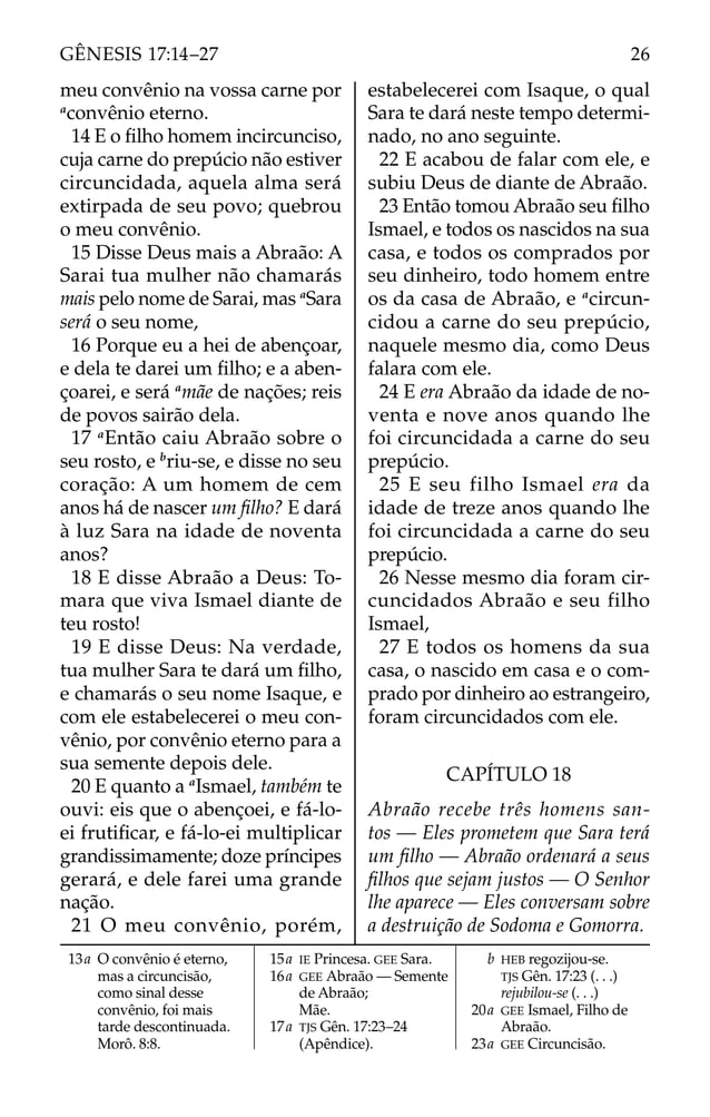 meu convênio na vossa carne por
a
convênio eterno.
14 E o ﬁlho homem incircunciso,
cuja carne do prepúcio não estiver
circuncidada, aquela alma será
extirpada de seu povo; quebrou
o meu convênio.
15 Disse Deus mais a Abraão: A
Sarai tua mulher não chamarás
mais pelo nome de Sarai, mas a
Sara
será o seu nome,
16 Porque eu a hei de abençoar,
e dela te darei um ﬁlho; e a aben-
çoarei, e será a
mãe de nações; reis
de povos sairão dela.
17 a
Então caiu Abraão sobre o
seu rosto, e b
riu-se, e disse no seu
coração: A um homem de cem
anos há de nascer um ﬁlho? E dará
à luz Sara na idade de noventa
anos?
18 E disse Abraão a Deus: To-
mara que viva Ismael diante de
teu rosto!
19 E disse Deus: Na verdade,
tua mulher Sara te dará um ﬁlho,
e chamarás o seu nome Isaque, e
com ele estabelecerei o meu con-
vênio, por convênio eterno para a
sua semente depois dele.
20 E quanto a a
Ismael, também te
ouvi: eis que o abençoei, e fá-lo-
ei frutiﬁcar, e fá-lo-ei multiplicar
grandissimamente; doze príncipes
gerará, e dele farei uma grande
nação.
21 O meu convênio, porém,
estabelecerei com Isaque, o qual
Sara te dará neste tempo determi-
nado, no ano seguinte.
22 E acabou de falar com ele, e
subiu Deus de diante de Abraão.
23 Então tomou Abraão seu ﬁlho
Ismael, e todos os nascidos na sua
casa, e todos os comprados por
seu dinheiro, todo homem entre
os da casa de Abraão, e a
circun-
cidou a carne do seu prepúcio,
naquele mesmo dia, como Deus
falara com ele.
24 E era Abraão da idade de no-
venta e nove anos quando lhe
foi circuncidada a carne do seu
prepúcio.
25 E seu filho Ismael era da
idade de treze anos quando lhe
foi circuncidada a carne do seu
prepúcio.
26 Nesse mesmo dia foram cir-
cuncidados Abraão e seu filho
Ismael,
27 E todos os homens da sua
casa, o nascido em casa e o com-
prado por dinheiro ao estrangeiro,
foram circuncidados com ele.
CAPÍTULO 18
Abraão recebe três homens san-
tos — Eles prometem que Sara terá
um ﬁlho — Abraão ordenará a seus
ﬁlhos que sejam justos — O Senhor
lhe aparece — Eles conversam sobre
a destruição de Sodoma e Gomorra.
13a O convênio é eterno,
mas a circuncisão,
como sinal desse
convênio, foi mais
tarde descontinuada.
Morô. 8:8.
15a IE Princesa. GEE Sara.
16a GEE Abraão — Semente
de Abraão;
Mãe.
17a TJS Gên. 17:23–24
(Apêndice).
b HEB regozijou-se.
TJS Gên. 17:23 (. . .)
rejubilou-se (. . .)
20a GEE Ismael, Filho de
Abraão.
23a GEE Circuncisão.
26
GÊNESIS 17:14–27
 