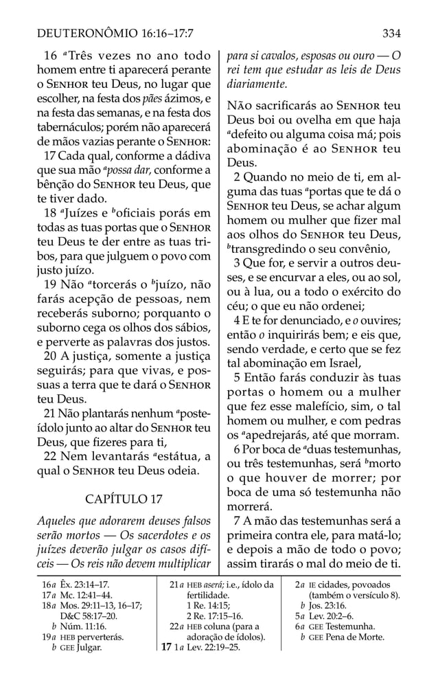 16 a
Três vezes no ano todo
homem entre ti aparecerá perante
o SENHOR teu Deus, no lugar que
escolher, na festa dos pães ázimos, e
na festa das semanas, e na festa dos
tabernáculos; porém não aparecerá
de mãos vazias perante o SENHOR:
17 Cada qual, conforme a dádiva
que sua mão a
possa dar, conforme a
bênção do SENHOR teu Deus, que
te tiver dado.
18 a
Juízes e b
oﬁciais porás em
todas as tuas portas que o SENHOR
teu Deus te der entre as tuas tri-
bos, para que julguem o povo com
justo juízo.
19 Não a
torcerás o b
juízo, não
farás acepção de pessoas, nem
receberás suborno; porquanto o
suborno cega os olhos dos sábios,
e perverte as palavras dos justos.
20 A justiça, somente a justiça
seguirás; para que vivas, e pos-
suas a terra que te dará o SENHOR
teu Deus.
21 Não plantarás nenhum a
poste-
ídolo junto ao altar do SENHOR teu
Deus, que ﬁzeres para ti,
22 Nem levantarás a
estátua, a
qual o SENHOR teu Deus odeia.
CAPÍTULO 17
Aqueles que adorarem deuses falsos
serão mortos — Os sacerdotes e os
juízes deverão julgar os casos difí-
ceis — Os reis não devem multiplicar
para si cavalos, esposas ou ouro — O
rei tem que estudar as leis de Deus
diariamente.
NÃO sacriﬁcarás ao SENHOR teu
Deus boi ou ovelha em que haja
a
defeito ou alguma coisa má; pois
abominação é ao SENHOR teu
Deus.
2 Quando no meio de ti, em al-
guma das tuas a
portas que te dá o
SENHOR teu Deus, se achar algum
homem ou mulher que ﬁzer mal
aos olhos do SENHOR teu Deus,
b
transgredindo o seu convênio,
3 Que for, e servir a outros deu-
ses, e se encurvar a eles, ou ao sol,
ou à lua, ou a todo o exército do
céu; o que eu não ordenei;
4 E te for denunciado, e o ouvires;
então o inquirirás bem; e eis que,
sendo verdade, e certo que se fez
tal abominação em Israel,
5 Então farás conduzir às tuas
portas o homem ou a mulher
que fez esse malefício, sim, o tal
homem ou mulher, e com pedras
os a
apedrejarás, até que morram.
6 Por boca de a
duas testemunhas,
ou três testemunhas, será b
morto
o que houver de morrer; por
boca de uma só testemunha não
morrerá.
7 A mão das testemunhas será a
primeira contra ele, para matá-lo;
e depois a mão de todo o povo;
assim tirarás o mal do meio de ti.
16a Êx. 23:14–17.
17a Mc. 12:41–44.
18a Mos. 29:11–13, 16–17;
D&C 58:17–20.
b Núm. 11:16.
19a HEB perverterás.
b GEE Julgar.
21a HEB aserá; i.e., ídolo da
fertilidade.
1 Re. 14:15;
2 Re. 17:15–16.
22a HEB coluna (para a
adoração de ídolos).
17 1a Lev. 22:19–25.
2a IE cidades, povoados
(também o versículo 8).
b Jos. 23:16.
5a Lev. 20:2–6.
6a GEE Testemunha.
b GEE Pena de Morte.
334
DEUTERONÔMIO 16:16–17:7
 