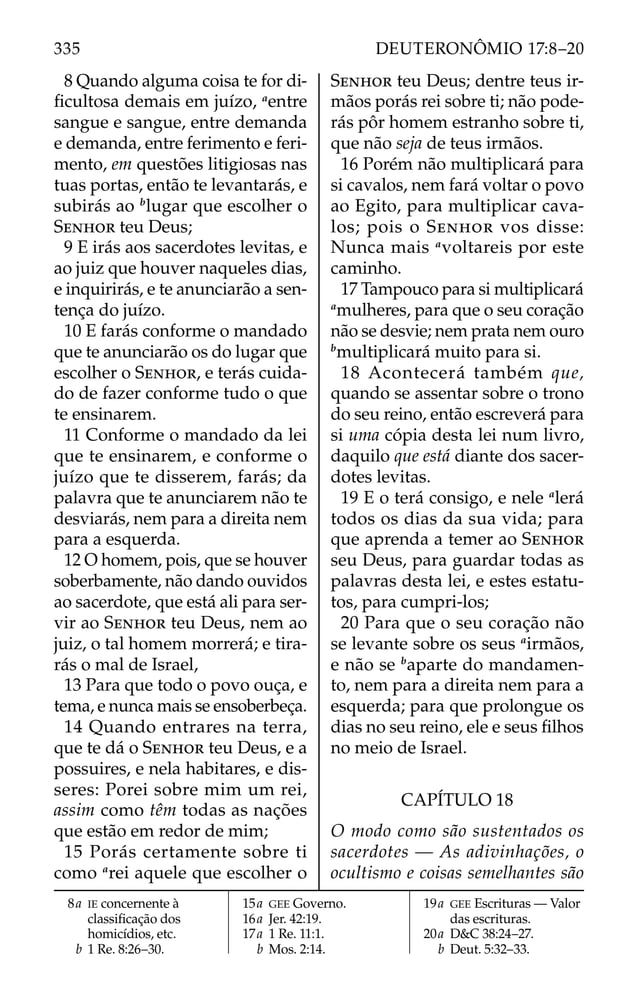 8 Quando alguma coisa te for di-
ﬁcultosa demais em juízo, a
entre
sangue e sangue, entre demanda
e demanda, entre ferimento e feri-
mento, em questões litigiosas nas
tuas portas, então te levantarás, e
subirás ao b
lugar que escolher o
SENHOR teu Deus;
9 E irás aos sacerdotes levitas, e
ao juiz que houver naqueles dias,
e inquirirás, e te anunciarão a sen-
tença do juízo.
10 E farás conforme o mandado
que te anunciarão os do lugar que
escolher o SENHOR, e terás cuida-
do de fazer conforme tudo o que
te ensinarem.
11 Conforme o mandado da lei
que te ensinarem, e conforme o
juízo que te disserem, farás; da
palavra que te anunciarem não te
desviarás, nem para a direita nem
para a esquerda.
12 O homem, pois, que se houver
soberbamente, não dando ouvidos
ao sacerdote, que está ali para ser-
vir ao SENHOR teu Deus, nem ao
juiz, o tal homem morrerá; e tira-
rás o mal de Israel,
13 Para que todo o povo ouça, e
tema, e nunca mais se ensoberbeça.
14 Quando entrares na terra,
que te dá o SENHOR teu Deus, e a
possuires, e nela habitares, e dis-
seres: Porei sobre mim um rei,
assim como têm todas as nações
que estão em redor de mim;
15 Porás certamente sobre ti
como a
rei aquele que escolher o
SENHOR teu Deus; dentre teus ir-
mãos porás rei sobre ti; não pode-
rás pôr homem estranho sobre ti,
que não seja de teus irmãos.
16 Porém não multiplicará para
si cavalos, nem fará voltar o povo
ao Egito, para multiplicar cava-
los; pois o SENHOR vos disse:
Nunca mais a
voltareis por este
caminho.
17 Tampouco para si multiplicará
a
mulheres, para que o seu coração
não se desvie; nem prata nem ouro
b
multiplicará muito para si.
18 Acontecerá também que,
quando se assentar sobre o trono
do seu reino, então escreverá para
si uma cópia desta lei num livro,
daquilo que está diante dos sacer-
dotes levitas.
19 E o terá consigo, e nele a
lerá
todos os dias da sua vida; para
que aprenda a temer ao SENHOR
seu Deus, para guardar todas as
palavras desta lei, e estes estatu-
tos, para cumpri-los;
20 Para que o seu coração não
se levante sobre os seus a
irmãos,
e não se b
aparte do mandamen-
to, nem para a direita nem para a
esquerda; para que prolongue os
dias no seu reino, ele e seus ﬁlhos
no meio de Israel.
CAPÍTULO 18
O modo como são sustentados os
sacerdotes — As adivinhações, o
ocultismo e coisas semelhantes são
8a IE concernente à
classiﬁcação dos
homicídios, etc.
b 1 Re. 8:26–30.
15a GEE Governo.
16a Jer. 42:19.
17a 1 Re. 11:1.
b Mos. 2:14.
19a GEE Escrituras — Valor
das escrituras.
20a D&C 38:24–27.
b Deut. 5:32–33.
335 DEUTERONÔMIO 17:8–20
 