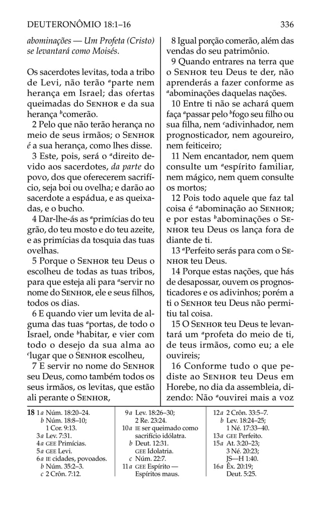 abominações — Um Profeta (Cristo)
se levantará como Moisés.
OS sacerdotes levitas, toda a tribo
de Levi, não terão a
parte nem
herança em Israel; das ofertas
queimadas do SENHOR e da sua
herança b
comerão.
2 Pelo que não terão herança no
meio de seus irmãos; o SENHOR
é a sua herança, como lhes disse.
3 Este, pois, será o a
direito de-
vido aos sacerdotes, da parte do
povo, dos que oferecerem sacrifí-
cio, seja boi ou ovelha; e darão ao
sacerdote a espádua, e as queixa-
das, e o bucho.
4 Dar-lhe-ás as a
primícias do teu
grão, do teu mosto e do teu azeite,
e as primícias da tosquia das tuas
ovelhas.
5 Porque o SENHOR teu Deus o
escolheu de todas as tuas tribos,
para que esteja ali para a
servir no
nome do SENHOR, ele e seus ﬁlhos,
todos os dias.
6 E quando vier um levita de al-
guma das tuas a
portas, de todo o
Israel, onde b
habitar, e vier com
todo o desejo da sua alma ao
c
lugar que o SENHOR escolheu,
7 E servir no nome do SENHOR
seu Deus, como também todos os
seus irmãos, os levitas, que estão
ali perante o SENHOR,
8 Igual porção comerão, além das
vendas do seu patrimônio.
9 Quando entrares na terra que
o SENHOR teu Deus te der, não
aprenderás a fazer conforme as
a
abominações daquelas nações.
10 Entre ti não se achará quem
faça a
passar pelo b
fogo seu ﬁlho ou
sua ﬁlha, nem c
adivinhador, nem
prognosticador, nem agoureiro,
nem feiticeiro;
11 Nem encantador, nem quem
consulte um a
espírito familiar,
nem mágico, nem quem consulte
os mortos;
12 Pois todo aquele que faz tal
coisa é a
abominação ao SENHOR;
e por estas b
abominações o SE-
NHOR teu Deus os lança fora de
diante de ti.
13 a
Perfeito serás para com o SE-
NHOR teu Deus.
14 Porque estas nações, que hás
de desapossar, ouvem os prognos-
ticadores e os adivinhos; porém a
ti o SENHOR teu Deus não permi-
tiu tal coisa.
15 O SENHOR teu Deus te levan-
tará um a
profeta do meio de ti,
de teus irmãos, como eu; a ele
ouvireis;
16 Conforme tudo o que pe-
diste ao SENHOR teu Deus em
Horebe, no dia da assembleia, di-
zendo: Não a
ouvirei mais a voz
18 1a Núm. 18:20–24.
b Núm. 18:8–10;
1 Cor. 9:13.
3a Lev. 7:31.
4a GEE Primícias.
5a GEE Levi.
6a IE cidades, povoados.
b Núm. 35:2–3.
c 2 Crôn. 7:12.
9a Lev. 18:26–30;
2 Re. 23:24.
10a IE ser queimado como
sacrifício idólatra.
b Deut. 12:31.
GEE Idolatria.
c Núm. 22:7.
11a GEE Espírito —
Espíritos maus.
12a 2 Crôn. 33:5–7.
b Lev. 18:24–25;
1 Né. 17:33–40.
13a GEE Perfeito.
15a At. 3:20–23;
3 Né. 20:23;
JS—H 1:40.
16a Êx. 20:19;
Deut. 5:25.
336
DEUTERONÔMIO 18:1–16
 
