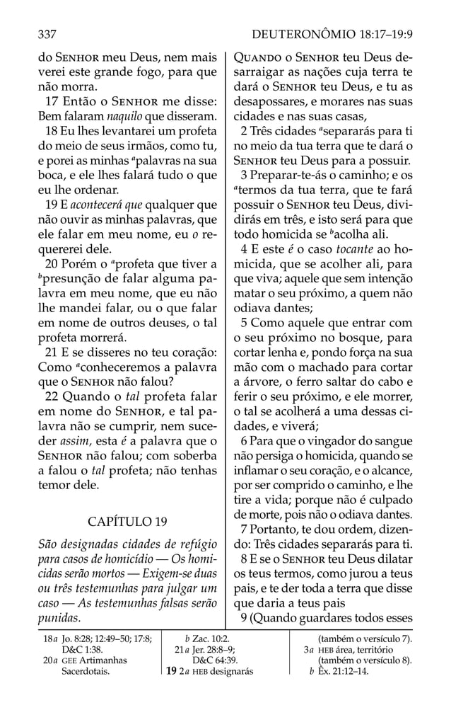 do SENHOR meu Deus, nem mais
verei este grande fogo, para que
não morra.
17 Então o SENHOR me disse:
Bem falaram naquilo que disseram.
18 Eu lhes levantarei um profeta
do meio de seus irmãos, como tu,
e porei as minhas a
palavras na sua
boca, e ele lhes falará tudo o que
eu lhe ordenar.
19 E acontecerá que qualquer que
não ouvir as minhas palavras, que
ele falar em meu nome, eu o re-
quererei dele.
20 Porém o a
profeta que tiver a
b
presunção de falar alguma pa-
lavra em meu nome, que eu não
lhe mandei falar, ou o que falar
em nome de outros deuses, o tal
profeta morrerá.
21 E se disseres no teu coração:
Como a
conheceremos a palavra
que o SENHOR não falou?
22 Quando o tal profeta falar
em nome do SENHOR, e tal pa-
lavra não se cumprir, nem suce-
der assim, esta é a palavra que o
SENHOR não falou; com soberba
a falou o tal profeta; não tenhas
temor dele.
CAPÍTULO 19
São designadas cidades de refúgio
para casos de homicídio — Os homi-
cidas serão mortos — Exigem-se duas
ou três testemunhas para julgar um
caso — As testemunhas falsas serão
punidas.
QUANDO o SENHOR teu Deus de-
sarraigar as nações cuja terra te
dará o SENHOR teu Deus, e tu as
desapossares, e morares nas suas
cidades e nas suas casas,
2 Três cidades a
separarás para ti
no meio da tua terra que te dará o
SENHOR teu Deus para a possuir.
3 Preparar-te-ás o caminho; e os
a
termos da tua terra, que te fará
possuir o SENHOR teu Deus, divi-
dirás em três, e isto será para que
todo homicida se b
acolha ali.
4 E este é o caso tocante ao ho-
micida, que se acolher ali, para
que viva; aquele que sem intenção
matar o seu próximo, a quem não
odiava dantes;
5 Como aquele que entrar com
o seu próximo no bosque, para
cortar lenha e, pondo força na sua
mão com o machado para cortar
a árvore, o ferro saltar do cabo e
ferir o seu próximo, e ele morrer,
o tal se acolherá a uma dessas ci-
dades, e viverá;
6 Para que o vingador do sangue
não persiga o homicida, quando se
inﬂamar o seu coração, e o alcance,
por ser comprido o caminho, e lhe
tire a vida; porque não é culpado
de morte, pois não o odiava dantes.
7 Portanto, te dou ordem, dizen-
do: Três cidades separarás para ti.
8 E se o SENHOR teu Deus dilatar
os teus termos, como jurou a teus
pais, e te der toda a terra que disse
que daria a teus pais
9 (Quando guardares todos esses
18a Jo. 8:28; 12:49–50; 17:8;
D&C 1:38.
20a GEE Artimanhas
Sacerdotais.
b Zac. 10:2.
21a Jer. 28:8–9;
D&C 64:39.
19 2a HEB designarás
(também o versículo 7).
3a HEB área, território
(também o versículo 8).
b Êx. 21:12–14.
337 DEUTERONÔMIO 18:17–19:9
 