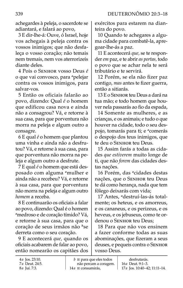 achegardes à peleja, o sacerdote se
adiantará, e falará ao povo,
3 E dir-lhe-á: Ouve, ó Israel, hoje
vos achegais à peleja contra os
vossos inimigos; que não desfa-
leça o vosso coração; não temais
nem tremais, nem vos aterrorizeis
diante deles.
4 Pois o SENHOR vosso Deus é
o que vai convosco, para a
pelejar
contra os vossos inimigos, para
salvar-vos.
5 Então os oficiais falarão ao
povo, dizendo: Qual é o homem
que edificou casa nova e ainda
não a consagrou? Vá, e retorne à
sua casa, para que porventura não
morra na peleja e algum outro a
consagre.
6 E qual é o homem que plantou
uma vinha e ainda não a desfru-
tou? Vá, e retorne à sua casa, para
que porventura não morra na pe-
leja e algum outro a desfrute.
7 E qual é o homem que está des-
posado com alguma a
mulher e
ainda não a recebeu? Vá, e retorne
à sua casa, para que porventura
não morra na peleja e algum outro
homem a receba.
8 E continuarão os oﬁciais a falar
ao povo, dizendo: Qual é o homem
a
medroso e de coração tímido? Vá,
e retorne à sua casa, para que o
coração de seus irmãos não b
se
derreta como o seu coração.
9 E acontecerá que, quando os
oﬁciais acabarem de falar ao povo,
então nomearão os capitães dos
exércitos para estarem na dian-
teira do povo.
10 Quando te achegares a algu-
ma cidade para combatê-la, apre-
goar-lhe-ás a paz.
11 E acontecerá que, se te respon-
der em paz, e te abrir as portas, todo
o povo que se achar nela te será
tributário e te servirá.
12 Porém, se ela não ﬁzer paz
contigo, mas antes te ﬁzer guerra,
então a sitiarás.
13 E o SENHOR teu Deus a dará na
tua mão; e todo homem que hou-
ver nela passarás ao ﬁo da espada,
14 Somente as mulheres, e as
crianças, e os animais; e tudo o que
houver na cidade, todo o seu des-
pojo, tomarás para ti; e a
comerás
o despojo dos teus inimigos, que
te deu o SENHOR teu Deus.
15 Assim farás a todas as cida-
des que estiverem muito longe de
ti, que não forem das cidades des-
tas nações.
16 Porém, das a
cidades destas
nações, que o SENHOR teu Deus
te dá como herança, nada que tem
fôlego deixarás com vida;
17 Antes, a
destruí-las-ás total-
mente; os heteus, e os amorreus,
e os cananeus, e os perizeus, e os
heveus, e os jebuseus, como te or-
denou o SENHOR teu Deus;
18 Para que não vos ensinem
a fazer conforme todas as suas
abominações, que ﬁzeram a seus
deuses, e pequeis contra o SENHOR
vosso Deus.
4a Jos. 23:10.
7a Deut. 24:5.
8a Juí. 7:3.
b IE para que eles todos
não percam a coragem.
14a IE consumirás,
desfrutarás.
16a Deut. 9:1–3.
17a Jos. 10:40–42; 11:11–14.
339 DEUTERONÔMIO 20:3–18
 