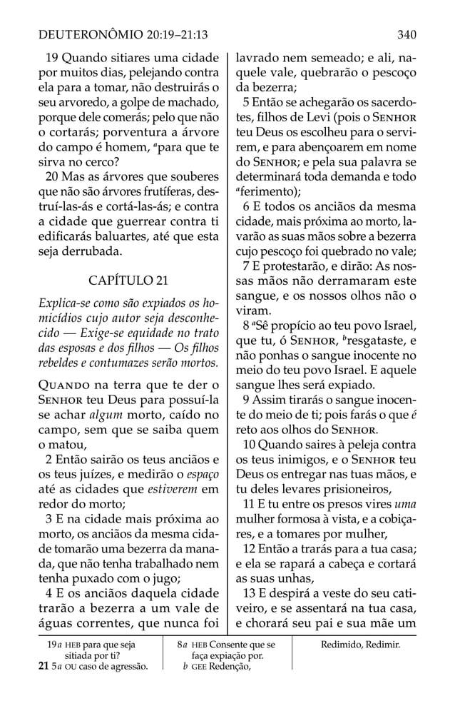 19 Quando sitiares uma cidade
por muitos dias, pelejando contra
ela para a tomar, não destruirás o
seu arvoredo, a golpe de machado,
porque dele comerás; pelo que não
o cortarás; porventura a árvore
do campo é homem, a
para que te
sirva no cerco?
20 Mas as árvores que souberes
que não são árvores frutíferas, des-
truí-las-ás e cortá-las-ás; e contra
a cidade que guerrear contra ti
ediﬁcarás baluartes, até que esta
seja derrubada.
CAPÍTULO 21
Explica-se como são expiados os ho-
micídios cujo autor seja desconhe-
cido — Exige-se equidade no trato
das esposas e dos ﬁlhos — Os ﬁlhos
rebeldes e contumazes serão mortos.
QUANDO na terra que te der o
SENHOR teu Deus para possuí-la
se achar algum morto, caído no
campo, sem que se saiba quem
o matou,
2 Então sairão os teus anciãos e
os teus juízes, e medirão o espaço
até as cidades que estiverem em
redor do morto;
3 E na cidade mais próxima ao
morto, os anciãos da mesma cida-
de tomarão uma bezerra da mana-
da, que não tenha trabalhado nem
tenha puxado com o jugo;
4 E os anciãos daquela cidade
trarão a bezerra a um vale de
águas correntes, que nunca foi
lavrado nem semeado; e ali, na-
quele vale, quebrarão o pescoço
da bezerra;
5 Então se achegarão os sacerdo-
tes, ﬁlhos de Levi (pois o SENHOR
teu Deus os escolheu para o servi-
rem, e para abençoarem em nome
do SENHOR; e pela sua palavra se
determinará toda demanda e todo
a
ferimento);
6 E todos os anciãos da mesma
cidade, mais próxima ao morto, la-
varão as suas mãos sobre a bezerra
cujo pescoço foi quebrado no vale;
7 E protestarão, e dirão: As nos-
sas mãos não derramaram este
sangue, e os nossos olhos não o
viram.
8 a
Sê propício ao teu povo Israel,
que tu, ó SENHOR, b
resgataste, e
não ponhas o sangue inocente no
meio do teu povo Israel. E aquele
sangue lhes será expiado.
9 Assim tirarás o sangue inocen-
te do meio de ti; pois farás o que é
reto aos olhos do SENHOR.
10 Quando saires à peleja contra
os teus inimigos, e o SENHOR teu
Deus os entregar nas tuas mãos, e
tu deles levares prisioneiros,
11 E tu entre os presos vires uma
mulher formosa à vista, e a cobiça-
res, e a tomares por mulher,
12 Então a trarás para a tua casa;
e ela se rapará a cabeça e cortará
as suas unhas,
13 E despirá a veste do seu cati-
veiro, e se assentará na tua casa,
e chorará seu pai e sua mãe um
19a HEB para que seja
sitiada por ti?
21 5a OU caso de agressão.
8a HEB Consente que se
faça expiação por.
b GEE Redenção,
Redimido, Redimir.
340
DEUTERONÔMIO 20:19–21:13
 