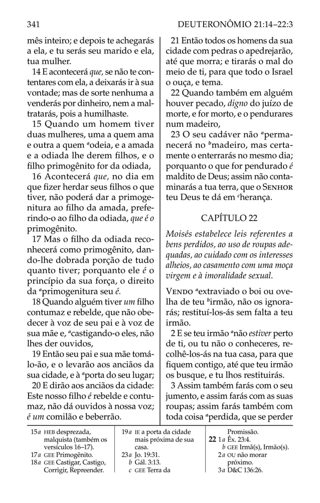 mês inteiro; e depois te achegarás
a ela, e tu serás seu marido e ela,
tua mulher.
14 E acontecerá que, se não te con-
tentares com ela, a deixarás ir à sua
vontade; mas de sorte nenhuma a
venderás por dinheiro, nem a mal-
tratarás, pois a humilhaste.
15 Quando um homem tiver
duas mulheres, uma a quem ama
e outra a quem a
odeia, e a amada
e a odiada lhe derem ﬁlhos, e o
ﬁlho primogênito for da odiada,
16 Acontecerá que, no dia em
que ﬁzer herdar seus ﬁlhos o que
tiver, não poderá dar a primoge-
nitura ao ﬁlho da amada, prefe-
rindo-o ao ﬁlho da odiada, que é o
primogênito.
17 Mas o ﬁlho da odiada reco-
nhecerá como primogênito, dan-
do-lhe dobrada porção de tudo
quanto tiver; porquanto ele é o
princípio da sua força, o direito
da a
primogenitura seu é.
18 Quando alguém tiver um ﬁlho
contumaz e rebelde, que não obe-
decer à voz de seu pai e à voz de
sua mãe e, a
castigando-o eles, não
lhes der ouvidos,
19 Então seu pai e sua mãe tomá-
lo-ão, e o levarão aos anciãos da
sua cidade, e à a
porta do seu lugar;
20 E dirão aos anciãos da cidade:
Este nosso ﬁlho é rebelde e contu-
maz, não dá ouvidos à nossa voz;
é um comilão e beberrão.
21 Então todos os homens da sua
cidade com pedras o apedrejarão,
até que morra; e tirarás o mal do
meio de ti, para que todo o Israel
o ouça, e tema.
22 Quando também em alguém
houver pecado, digno do juízo de
morte, e for morto, e o pendurares
num madeiro,
23 O seu cadáver não a
perma-
necerá no b
madeiro, mas certa-
mente o enterrarás no mesmo dia;
porquanto o que for pendurado é
maldito de Deus; assim não conta-
minarás a tua terra, que o SENHOR
teu Deus te dá em c
herança.
CAPÍTULO 22
Moisés estabelece leis referentes a
bens perdidos, ao uso de roupas ade-
quadas, ao cuidado com os interesses
alheios, ao casamento com uma moça
virgem e à imoralidade sexual.
VENDO a
extraviado o boi ou ove-
lha de teu b
irmão, não os ignora-
rás; restituí-los-ás sem falta a teu
irmão.
2 E se teu irmão a
não estiver perto
de ti, ou tu não o conheceres, re-
colhê-los-ás na tua casa, para que
ﬁquem contigo, até que teu irmão
os busque, e tu lhos restituirás.
3 Assim também farás com o seu
jumento, e assim farás com as suas
roupas; assim farás também com
toda coisa a
perdida, que se perder
15a HEB desprezada,
malquista (também os
versículos 16–17).
17a GEE Primogênito.
18a GEE Castigar, Castigo,
Corrigir, Repreender.
19a IE a porta da cidade
mais próxima de sua
casa.
23a Jo. 19:31.
b Gál. 3:13.
c GEE Terra da
Promissão.
22 1a Êx. 23:4.
b GEE Irmã(s), Irmão(s).
2a OU não morar
próximo.
3a D&C 136:26.
341 DEUTERONÔMIO 21:14–22:3
 