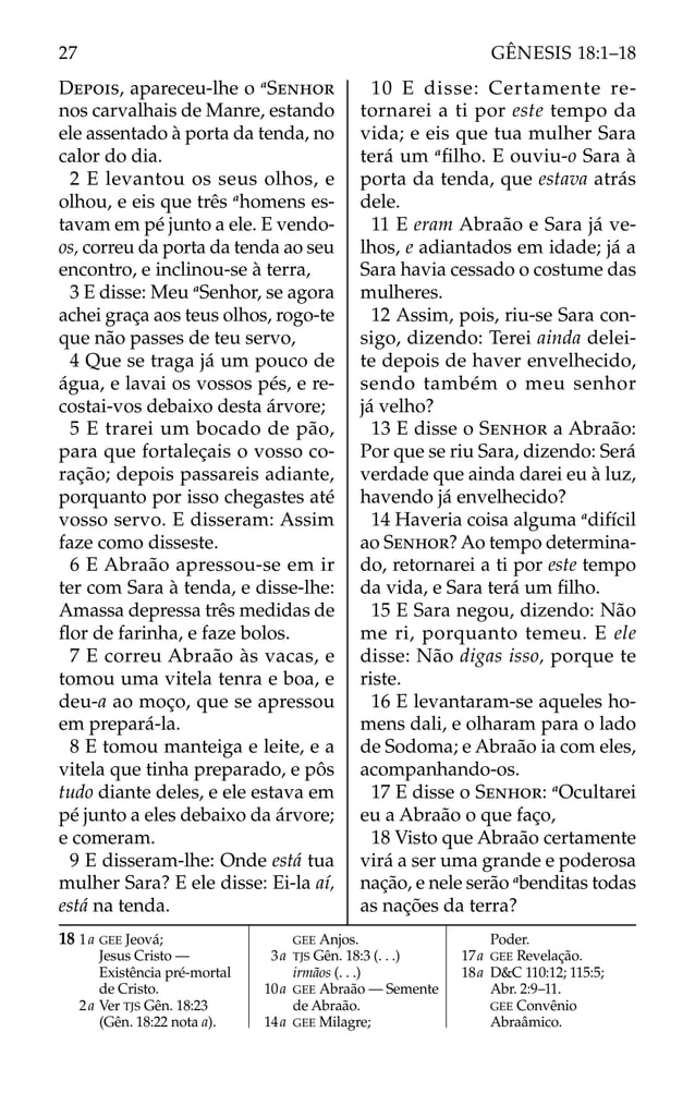 DEPOIS, apareceu-lhe o a
SENHOR
nos carvalhais de Manre, estando
ele assentado à porta da tenda, no
calor do dia.
2 E levantou os seus olhos, e
olhou, e eis que três a
homens es-
tavam em pé junto a ele. E vendo-
os, correu da porta da tenda ao seu
encontro, e inclinou-se à terra,
3 E disse: Meu a
Senhor, se agora
achei graça aos teus olhos, rogo-te
que não passes de teu servo,
4 Que se traga já um pouco de
água, e lavai os vossos pés, e re-
costai-vos debaixo desta árvore;
5 E trarei um bocado de pão,
para que fortaleçais o vosso co-
ração; depois passareis adiante,
porquanto por isso chegastes até
vosso servo. E disseram: Assim
faze como disseste.
6 E Abraão apressou-se em ir
ter com Sara à tenda, e disse-lhe:
Amassa depressa três medidas de
ﬂor de farinha, e faze bolos.
7 E correu Abraão às vacas, e
tomou uma vitela tenra e boa, e
deu-a ao moço, que se apressou
em prepará-la.
8 E tomou manteiga e leite, e a
vitela que tinha preparado, e pôs
tudo diante deles, e ele estava em
pé junto a eles debaixo da árvore;
e comeram.
9 E disseram-lhe: Onde está tua
mulher Sara? E ele disse: Ei-la aí,
está na tenda.
10 E disse: Certamente re-
tornarei a ti por este tempo da
vida; e eis que tua mulher Sara
terá um a
ﬁlho. E ouviu-o Sara à
porta da tenda, que estava atrás
dele.
11 E eram Abraão e Sara já ve-
lhos, e adiantados em idade; já a
Sara havia cessado o costume das
mulheres.
12 Assim, pois, riu-se Sara con-
sigo, dizendo: Terei ainda delei-
te depois de haver envelhecido,
sendo também o meu senhor
já velho?
13 E disse o SENHOR a Abraão:
Por que se riu Sara, dizendo: Será
verdade que ainda darei eu à luz,
havendo já envelhecido?
14 Haveria coisa alguma a
difícil
ao SENHOR? Ao tempo determina-
do, retornarei a ti por este tempo
da vida, e Sara terá um ﬁlho.
15 E Sara negou, dizendo: Não
me ri, porquanto temeu. E ele
disse: Não digas isso, porque te
riste.
16 E levantaram-se aqueles ho-
mens dali, e olharam para o lado
de Sodoma; e Abraão ia com eles,
acompanhando-os.
17 E disse o SENHOR: a
Ocultarei
eu a Abraão o que faço,
18 Visto que Abraão certamente
virá a ser uma grande e poderosa
nação, e nele serão a
benditas todas
as nações da terra?
18 1a GEE Jeová;
Jesus Cristo —
Existência pré-mortal
de Cristo.
2a Ver TJS Gên. 18:23
(Gên. 18:22 nota a).
GEE Anjos.
3a TJS Gên. 18:3 (. . .)
irmãos (. . .)
10a GEE Abraão — Semente
de Abraão.
14a GEE Milagre;
Poder.
17a GEE Revelação.
18a D&C 110:12; 115:5;
Abr. 2:9–11.
GEE Convênio
Abraâmico.
27 GÊNESIS 18:1–18
 