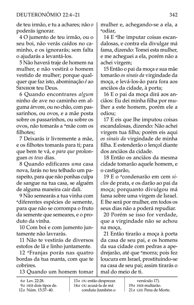de teu irmão, e tu a achares; não o
poderás ignorar.
4 O jumento de teu irmão, ou o
seu boi, não verás caídos no ca-
minho, e os ignorarás; sem falta
o ajudarás a levantá-los.
5 Não haverá traje de homem na
mulher, e não vestirá o homem
vestido de mulher; porque qual-
quer que faz isto, abominação é ao
SENHOR teu Deus.
6 Quando encontrares algum
ninho de ave no caminho em al-
guma árvore, ou no chão, com pas-
sarinhos, ou ovos, e a mãe posta
sobre os passarinhos, ou sobre os
ovos, não tomarás a a
mãe com os
ﬁlhotes;
7 Deixarás ir livremente a mãe,
e os ﬁlhotes tomarás para ti; para
que bem te vá, e para que prolon-
gues os teus dias.
8 Quando edificares uma casa
nova, farás no teu telhado um pa-
rapeito, para que não ponhas culpa
de sangue na tua casa, se alguém
de alguma maneira cair dali.
9 Não semearás a tua vinha com
a
diferentes espécies de semente,
para que não se corrompa o fruto
da semente que semeares, e o pro-
duto da vinha.
10 Com boi e com jumento jun-
tamente não lavrarás.
11 Não te vestirás de diversos
estofos de lã e linho juntamente.
12 a
Franjas porás nas quatro
bordas da tua manta, com que te
cobrires.
13 Quando um homem tomar
mulher e, achegando-se a ela, a
a
odiar,
14 E a
lhe imputar coisas escan-
dalosas, e contra ela divulgar má
fama, dizendo: Tomei esta mulher,
e me acheguei a ela, porém não a
achei virgem;
15 Então o pai da moça e sua mãe
tomarão os sinais da virgindade da
moça, e levá-los-ão para fora aos
anciãos da cidade, à porta;
16 E o pai da moça dirá aos an-
ciãos: Eu dei minha ﬁlha por mu-
lher a este homem, porém ele a
odiou;
17 E eis que lhe imputou coisas
escandalosas, dizendo: Não achei
virgem tua ﬁlha; porém eis aqui
os sinais da virgindade de minha
ﬁlha. E estenderão o lençol diante
dos anciãos da cidade.
18 Então os anciãos da mesma
cidade tomarão aquele homem, e
o castigarão,
19 E o a
condenarão em cem si-
clos de prata, e os darão ao pai da
moça; porquanto divulgou má
fama sobre uma virgem de Israel.
E lhe será por mulher, em todos os
seus dias não a poderá repudiar.
20 Porém se isso for verdade,
que a virgindade não se achou
na moça,
21 Então tirarão a moça à porta
da casa de seu pai, e os homens
da sua cidade com pedras a ape-
drejarão, até que a
morra; pois fez
loucura em Israel, prostituindo-se
na casa de seu pai; assim tirarás o
mal do meio de ti.
6a Lev. 22:28.
9a HEB dois tipos de.
12a Núm. 15:37–40.
13a OU então desprezar.
14a OU acusá-la de má
conduta (também o
versículo 17).
19a HEB multarão.
21a GEE Pena de Morte.
342
DEUTERONÔMIO 22:4–21
 
