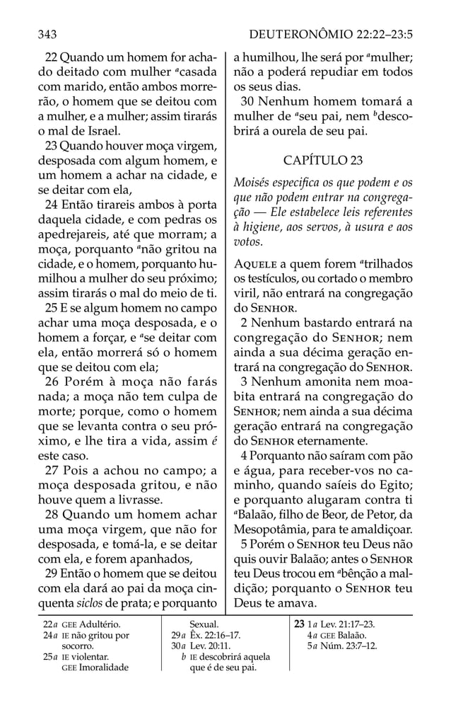22 Quando um homem for acha-
do deitado com mulher a
casada
com marido, então ambos morre-
rão, o homem que se deitou com
a mulher, e a mulher; assim tirarás
o mal de Israel.
23 Quando houver moça virgem,
desposada com algum homem, e
um homem a achar na cidade, e
se deitar com ela,
24 Então tirareis ambos à porta
daquela cidade, e com pedras os
apedrejareis, até que morram; a
moça, porquanto a
não gritou na
cidade, e o homem, porquanto hu-
milhou a mulher do seu próximo;
assim tirarás o mal do meio de ti.
25 E se algum homem no campo
achar uma moça desposada, e o
homem a forçar, e a
se deitar com
ela, então morrerá só o homem
que se deitou com ela;
26 Porém à moça não farás
nada; a moça não tem culpa de
morte; porque, como o homem
que se levanta contra o seu pró-
ximo, e lhe tira a vida, assim é
este caso.
27 Pois a achou no campo; a
moça desposada gritou, e não
houve quem a livrasse.
28 Quando um homem achar
uma moça virgem, que não for
desposada, e tomá-la, e se deitar
com ela, e forem apanhados,
29 Então o homem que se deitou
com ela dará ao pai da moça cin-
quenta siclos de prata; e porquanto
a humilhou, lhe será por a
mulher;
não a poderá repudiar em todos
os seus dias.
30 Nenhum homem tomará a
mulher de a
seu pai, nem b
desco-
brirá a ourela de seu pai.
CAPÍTULO 23
Moisés especiﬁca os que podem e os
que não podem entrar na congrega-
ção — Ele estabelece leis referentes
à higiene, aos servos, à usura e aos
votos.
AQUELE a quem forem a
trilhados
os testículos, ou cortado o membro
viril, não entrará na congregação
do SENHOR.
2 Nenhum bastardo entrará na
congregação do SENHOR; nem
ainda a sua décima geração en-
trará na congregação do SENHOR.
3 Nenhum amonita nem moa-
bita entrará na congregação do
SENHOR; nem ainda a sua décima
geração entrará na congregação
do SENHOR eternamente.
4 Porquanto não saíram com pão
e água, para receber-vos no ca-
minho, quando saíeis do Egito;
e porquanto alugaram contra ti
a
Balaão, ﬁlho de Beor, de Petor, da
Mesopotâmia, para te amaldiçoar.
5 Porém o SENHOR teu Deus não
quis ouvir Balaão; antes o SENHOR
teu Deus trocou em a
bênção a mal-
dição; porquanto o SENHOR teu
Deus te amava.
22a GEE Adultério.
24a IE não gritou por
socorro.
25a IE violentar.
GEE Imoralidade
Sexual.
29a Êx. 22:16–17.
30a Lev. 20:11.
b IE descobrirá aquela
que é de seu pai.
23 1a Lev. 21:17–23.
4a GEE Balaão.
5a Núm. 23:7–12.
343 DEUTERONÔMIO 22:22–23:5
 
