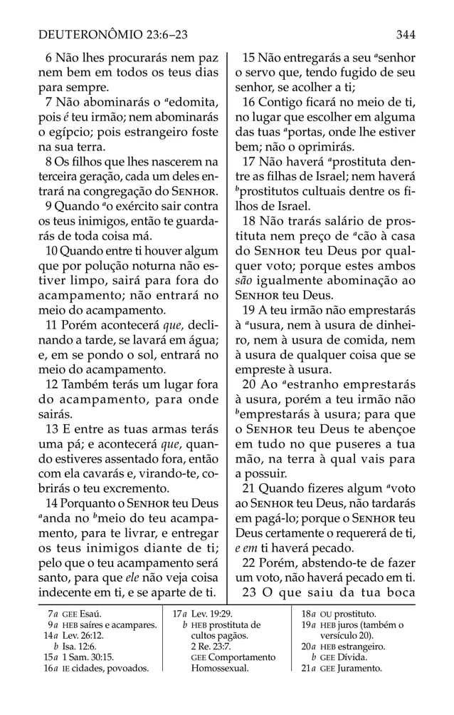 6 Não lhes procurarás nem paz
nem bem em todos os teus dias
para sempre.
7 Não abominarás o a
edomita,
pois é teu irmão; nem abominarás
o egípcio; pois estrangeiro foste
na sua terra.
8 Os ﬁlhos que lhes nascerem na
terceira geração, cada um deles en-
trará na congregação do SENHOR.
9 Quando a
o exército sair contra
os teus inimigos, então te guarda-
rás de toda coisa má.
10 Quando entre ti houver algum
que por polução noturna não es-
tiver limpo, sairá para fora do
acampamento; não entrará no
meio do acampamento.
11 Porém acontecerá que, decli-
nando a tarde, se lavará em água;
e, em se pondo o sol, entrará no
meio do acampamento.
12 Também terás um lugar fora
do acampamento, para onde
sairás.
13 E entre as tuas armas terás
uma pá; e acontecerá que, quan-
do estiveres assentado fora, então
com ela cavarás e, virando-te, co-
brirás o teu excremento.
14 Porquanto o SENHOR teu Deus
a
anda no b
meio do teu acampa-
mento, para te livrar, e entregar
os teus inimigos diante de ti;
pelo que o teu acampamento será
santo, para que ele não veja coisa
indecente em ti, e se aparte de ti.
15 Não entregarás a seu a
senhor
o servo que, tendo fugido de seu
senhor, se acolher a ti;
16 Contigo ﬁcará no meio de ti,
no lugar que escolher em alguma
das tuas a
portas, onde lhe estiver
bem; não o oprimirás.
17 Não haverá a
prostituta den-
tre as ﬁlhas de Israel; nem haverá
b
prostitutos cultuais dentre os ﬁ-
lhos de Israel.
18 Não trarás salário de pros-
tituta nem preço de a
cão à casa
do SENHOR teu Deus por qual-
quer voto; porque estes ambos
são igualmente abominação ao
SENHOR teu Deus.
19 A teu irmão não emprestarás
à a
usura, nem à usura de dinhei-
ro, nem à usura de comida, nem
à usura de qualquer coisa que se
empreste à usura.
20 Ao a
estranho emprestarás
à usura, porém a teu irmão não
b
emprestarás à usura; para que
o SENHOR teu Deus te abençoe
em tudo no que puseres a tua
mão, na terra à qual vais para
a possuir.
21 Quando ﬁzeres algum a
voto
ao SENHOR teu Deus, não tardarás
em pagá-lo; porque o SENHOR teu
Deus certamente o requererá de ti,
e em ti haverá pecado.
22 Porém, abstendo-te de fazer
um voto, não haverá pecado em ti.
23 O que saiu da tua boca
7a GEE Esaú.
9a HEB saíres e acampares.
14a Lev. 26:12.
b Isa. 12:6.
15a 1 Sam. 30:15.
16a IE cidades, povoados.
17a Lev. 19:29.
b HEB prostituta de
cultos pagãos.
2 Re. 23:7.
GEE Comportamento
Homossexual.
18a OU prostituto.
19a HEB juros (também o
versículo 20).
20a HEB estrangeiro.
b GEE Dívida.
21a GEE Juramento.
344
DEUTERONÔMIO 23:6–23
 