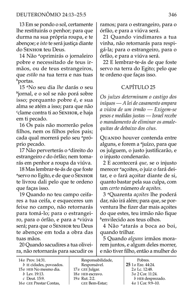 13 Em se pondo o sol, certamente
lhe restituirás o penhor; para que
durma na sua própria roupa, e te
abençoe; e isto te será justiça diante
do SENHOR teu Deus.
14 Não a
oprimirás o jornaleiro
pobre e necessitado de teus ir-
mãos, ou de teus estrangeiros,
que estão na tua terra e nas tuas
b
portas.
15 a
No seu dia lhe darás o seu
b
jornal, e o sol se não porá sobre
isso; porquanto pobre é, e sua
alma se atém a isso; para que não
c
clame contra ti ao SENHOR, e haja
em ti pecado.
16 Os pais não morrerão pelos
ﬁlhos, nem os ﬁlhos pelos pais;
cada qual morrerá pelo seu a
pró-
prio pecado.
17 Não perverterás o a
direito do
estrangeiro e do órfão; nem toma-
rás em penhor a roupa da viúva.
18 Mas lembrar-te-ás de que foste
a
servo no Egito, e de que o SENHOR
te livrou dali pelo que te ordeno
que faças isso.
19 Quando no teu campo ceifa-
res a tua ceifa, e esqueceres um
feixe no campo, não retornarás
para tomá-lo; para o estrangei-
ro, para o órfão, e para a a
viúva
será; para que o SENHOR teu Deus
te abençoe em toda a obra das
tuas mãos.
20 Quando sacudires a tua olivei-
ra, não retornarás para sacudir os
ramos; para o estrangeiro, para o
órfão, e para a viúva será.
21 Quando vindimares a tua
vinha, não retornarás para respi-
gá-la; para o estrangeiro, para o
órfão, e para a viúva será.
22 E lembrar-te-ás de que foste
servo na terra do Egito; pelo que
te ordeno que faças isso.
CAPÍTULO 25
Os juízes determinam o castigo dos
iníquos — A lei de casamento ampara
a viúva de um irmão — Exigem-se
pesos e medidas justas — Israel recebe
o mandamento de eliminar os amale-
quitas de debaixo dos céus.
QUANDO houver contenda entre
alguns, e forem a a
juízo, para que
os julguem, o justo justiﬁcarão, e
o injusto condenarão.
2 E acontecerá que, se o injusto
merecer a
açoites, o juiz o fará dei-
tar, e o fará açoitar diante de si,
quanto bastar pela sua culpa, com
um certo número de açoites.
3 a
Quarenta açoites lhe poderá
dar, não irá além; para que, se por-
ventura lhe ﬁzer dar mais açoites
do que estes, teu irmão não ﬁque
b
envilecido aos teus olhos.
4 Não a
atarás a boca ao boi,
quando trilhar.
5 Quando alguns irmãos mora-
rem juntos, e algum deles morrer,
e não tiver ﬁlho, então a mulher do
14a Prov. 14:31.
b IE cidades, povoados.
15a HEB No mesmo dia.
b Lev. 19:13.
c Deut. 15:9.
16a GEE Prestar Contas,
Responsabilidade,
Responsável.
17a GEE Julgar.
18a HEB escravo.
19a Rut. 2:2.
GEE Bem-Estar;
Pobres.
25 1a Eze. 44:24.
2a Lc. 12:48.
3a 2 Cor. 11:24.
b HEB desprezado.
4a 1 Cor. 9:9–10.
346
DEUTERONÔMIO 24:13–25:5
 