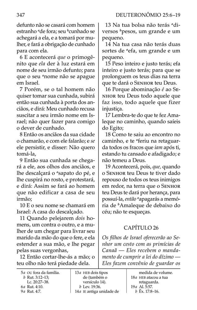 defunto não se casará com homem
estranho a
de fora; seu b
cunhado se
achegará a ela, e a tomará por mu-
lher, e fará a obrigação de cunhado
para com ela.
6 E acontecerá que o primogê-
nito que ela der à luz estará em
nome de seu irmão defunto; para
que o seu a
nome não se apague
em Israel.
7 Porém, se o tal homem não
quiser tomar sua cunhada, subirá
então sua cunhada à porta dos an-
ciãos, e dirá: Meu cunhado recusa
suscitar a seu irmão nome em Is-
rael; não quer fazer para comigo
o dever de cunhado.
8 Então os anciãos da sua cidade
o chamarão, e com ele falarão; e se
ele persistir, e disser: Não quero
tomá-la,
9 Então sua cunhada se chega-
rá a ele, aos olhos dos anciãos, e
lhe descalçará o a
sapato do pé, e
lhe cuspirá no rosto, e protestará,
e dirá: Assim se fará ao homem
que não edificar a casa de seu
irmão;
10 E o seu nome se chamará em
Israel: A casa do descalçado.
11 Quando pelejarem dois ho-
mens, um contra o outro, e a mu-
lher de um chegar para livrar seu
marido da mão do que o fere, e ela
estender a sua mão, e lhe pegar
pelas suas vergonhas,
12 Então cortar-lhe-ás a mão; o
teu olho não terá piedade dela.
13 Na tua bolsa não terás a
di-
versos b
pesos, um grande e um
pequeno.
14 Na tua casa não terás duas
sortes de a
efa, um grande e um
pequeno.
15 Peso inteiro e justo terás; efa
inteiro e justo terás; para que se
prolonguem os teus dias na terra
que te dará o SENHOR teu Deus.
16 Porque abominação é ao SE-
NHOR teu Deus todo aquele que
faz isso, todo aquele que fizer
injustiça.
17 Lembra-te do que te fez Ama-
leque no caminho, quando saíeis
do Egito;
18 Como te saiu ao encontro no
caminho, e te a
feriu na retaguar-
da todos os fracos que iam após ti,
estando tu cansado e afadigado; e
não temeu a Deus.
19 Acontecerá, pois, que, quando
o SENHOR teu Deus te tiver dado
repouso de todos os teus inimigos
em redor, na terra que o SENHOR
teu Deus te dará por herança, para
possuí-la, então a
apagarás a memó-
ria de b
Amaleque de debaixo do
céu; não te esqueças.
CAPÍTULO 26
Os ﬁlhos de Israel oferecerão ao Se-
nhor um cesto com as primícias de
Canaã — Eles recebem o manda-
mento de cumprir a lei do dízimo —
Eles fazem convênio de guardar os
5a OU fora da família.
b Rut. 3:12–13;
Lc. 20:27–38.
6a Rut. 4:10.
9a Rut. 4:7.
13a HEB dois tipos
de (também o
versículo 14).
b Lev. 19:36.
14a IE antiga unidade de
medida de volume.
18a HEB atacou a tua
retaguarda.
19a Al. 5:57.
b Êx. 17:8–16.
347 DEUTERONÔMIO 25:6–19
 