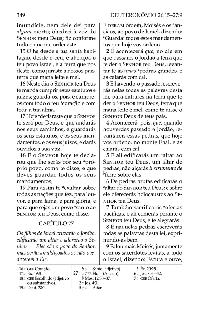 imundície, nem dele dei para
algum morto; obedeci à voz do
SENHOR meu Deus; ﬁz conforme
tudo o que me ordenaste.
15 Olha desde a tua santa habi-
tação, desde o céu, e abençoa o
teu povo Israel, e a terra que nos
deste, como juraste a nossos pais,
terra que mana leite e mel.
16 Neste dia o SENHOR teu Deus
te manda cumprir estes estatutos e
juízos; guarda-os, pois, e cumpre-
os com todo o teu a
coração e com
toda a tua alma.
17 Hoje a
declaraste que o SENHOR
te será por Deus, e que andarás
nos seus caminhos, e guardarás
os seus estatutos, e os seus man-
damentos, e os seus juízos, e darás
ouvidos à sua voz.
18 E o SENHOR hoje te decla-
rou que lhe serás por seu a
pró-
prio povo, como te disse, e que
deves guardar todos os seus
mandamentos,
19 Para assim te a
exaltar sobre
todas as nações que fez, para lou-
vor, e para fama, e para glória, e
para que sejas um povo b
santo ao
SENHOR teu Deus, como disse.
CAPÍTULO 27
Os ﬁlhos de Israel cruzarão o Jordão,
ediﬁcarão um altar e adorarão o Se-
nhor — Eles são o povo do Senhor,
mas serão amaldiçoados se não obe-
decerem a Ele.
E DERAM ordem, Moisés e os a
an-
ciãos, ao povo de Israel, dizendo:
b
Guardai todos estes mandamen-
tos que hoje vos ordeno.
2 E acontecerá que, no dia em
que passares o Jordão à terra que
te der o SENHOR teu Deus, levan-
tar-te-ás umas a
pedras grandes, e
as caiarás com cal.
3 E havendo-o passado, escreve-
rás nelas todas as palavras desta
lei, para entrares na terra que te
der o SENHOR teu Deus, terra que
mana leite e mel, como te disse o
SENHOR Deus de teus pais.
4 Acontecerá, pois, que, quando
houverdes passado o Jordão, le-
vantareis essas pedras, que hoje
vos ordeno, no monte Ebal, e as
caiarás com cal.
5 E ali edificarás um a
altar ao
SENHOR teu Deus, um altar de
pedras; não alçarás instrumento de
b
ferro sobre elas.
6 De pedras brutas ediﬁcarás o
a
altar do SENHOR teu Deus; e sobre
ele oferecerás holocaustos ao SE-
NHOR teu Deus.
7 Também sacriﬁcarás a
ofertas
pacíﬁcas, e ali comerás perante o
SENHOR teu Deus, e te alegrarás.
8 E naquelas pedras escreverás
todas as palavras desta lei, expri-
mindo-as bem.
9 Falou mais Moisés, juntamente
com os sacerdotes levitas, a todo
o Israel, dizendo: Escuta e ouve,
16a GEE Coração.
17a Êx. 19:8.
18a GEE Escolhido (adjetivo
ou substantivo).
19a Deut. 28:1.
b GEE Santo (adjetivo).
27 1a GEE Élder (Ancião).
b Mos. 12:33–37.
2a Jos. 4:3.
5a GEE Altar.
b Êx. 20:25.
6a Jos. 8:30–32.
7a GEE Oferta.
349 DEUTERONÔMIO 26:15–27:9
 