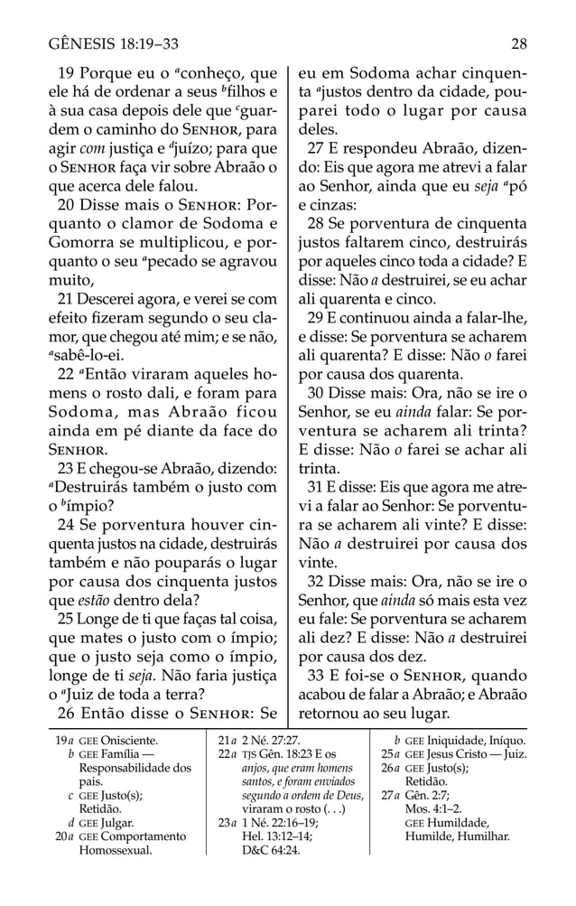 19 Porque eu o a
conheço, que
ele há de ordenar a seus b
ﬁlhos e
à sua casa depois dele que c
guar-
dem o caminho do SENHOR, para
agir com justiça e d
juízo; para que
o SENHOR faça vir sobre Abraão o
que acerca dele falou.
20 Disse mais o SENHOR: Por-
quanto o clamor de Sodoma e
Gomorra se multiplicou, e por-
quanto o seu a
pecado se agravou
muito,
21 Descerei agora, e verei se com
efeito ﬁzeram segundo o seu cla-
mor, que chegou até mim; e se não,
a
sabê-lo-ei.
22 a
Então viraram aqueles ho-
mens o rosto dali, e foram para
Sodoma, mas Abraão ficou
ainda em pé diante da face do
SENHOR.
23 E chegou-se Abraão, dizendo:
a
Destruirás também o justo com
o b
ímpio?
24 Se porventura houver cin-
quenta justos na cidade, destruirás
também e não pouparás o lugar
por causa dos cinquenta justos
que estão dentro dela?
25 Longe de ti que faças tal coisa,
que mates o justo com o ímpio;
que o justo seja como o ímpio,
longe de ti seja. Não faria justiça
o a
Juiz de toda a terra?
26 Então disse o SENHOR: Se
eu em Sodoma achar cinquen-
ta a
justos dentro da cidade, pou-
parei todo o lugar por causa
deles.
27 E respondeu Abraão, dizen-
do: Eis que agora me atrevi a falar
ao Senhor, ainda que eu seja a
pó
e cinzas:
28 Se porventura de cinquenta
justos faltarem cinco, destruirás
por aqueles cinco toda a cidade? E
disse: Não a destruirei, se eu achar
ali quarenta e cinco.
29 E continuou ainda a falar-lhe,
e disse: Se porventura se acharem
ali quarenta? E disse: Não o farei
por causa dos quarenta.
30 Disse mais: Ora, não se ire o
Senhor, se eu ainda falar: Se por-
ventura se acharem ali trinta?
E disse: Não o farei se achar ali
trinta.
31 E disse: Eis que agora me atre-
vi a falar ao Senhor: Se porventu-
ra se acharem ali vinte? E disse:
Não a destruirei por causa dos
vinte.
32 Disse mais: Ora, não se ire o
Senhor, que ainda só mais esta vez
eu fale: Se porventura se acharem
ali dez? E disse: Não a destruirei
por causa dos dez.
33 E foi-se o SENHOR, quando
acabou de falar a Abraão; e Abraão
retornou ao seu lugar.
19a GEE Onisciente.
b GEE Família —
Responsabilidade dos
pais.
c GEE Justo(s);
Retidão.
d GEE Julgar.
20a GEE Comportamento
Homossexual.
21a 2 Né. 27:27.
22a TJS Gên. 18:23 E os
anjos, que eram homens
santos, e foram enviados
segundo a ordem de Deus,
viraram o rosto (. . .)
23a 1 Né. 22:16–19;
Hel. 13:12–14;
D&C 64:24.
b GEE Iniquidade, Iníquo.
25a GEE Jesus Cristo — Juiz.
26a GEE Justo(s);
Retidão.
27a Gên. 2:7;
Mos. 4:1–2.
GEE Humildade,
Humilde, Humilhar.
28
GÊNESIS 18:19–33
 
