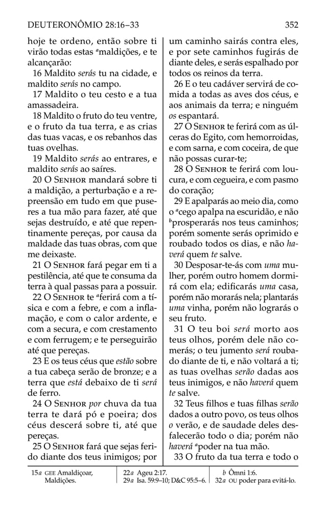 hoje te ordeno, então sobre ti
virão todas estas a
maldições, e te
alcançarão:
16 Maldito serás tu na cidade, e
maldito serás no campo.
17 Maldito o teu cesto e a tua
amassadeira.
18 Maldito o fruto do teu ventre,
e o fruto da tua terra, e as crias
das tuas vacas, e os rebanhos das
tuas ovelhas.
19 Maldito serás ao entrares, e
maldito serás ao saíres.
20 O SENHOR mandará sobre ti
a maldição, a perturbação e a re-
preensão em tudo em que puse-
res a tua mão para fazer, até que
sejas destruído, e até que repen-
tinamente pereças, por causa da
maldade das tuas obras, com que
me deixaste.
21 O SENHOR fará pegar em ti a
pestilência, até que te consuma da
terra à qual passas para a possuir.
22 O SENHOR te a
ferirá com a tí-
sica e com a febre, e com a inﬂa-
mação, e com o calor ardente, e
com a secura, e com crestamento
e com ferrugem; e te perseguirão
até que pereças.
23 E os teus céus que estão sobre
a tua cabeça serão de bronze; e a
terra que está debaixo de ti será
de ferro.
24 O SENHOR por chuva da tua
terra te dará pó e poeira; dos
céus descerá sobre ti, até que
pereças.
25 O SENHOR fará que sejas feri-
do diante dos teus inimigos; por
um caminho sairás contra eles,
e por sete caminhos fugirás de
diante deles, e serás espalhado por
todos os reinos da terra.
26 E o teu cadáver servirá de co-
mida a todas as aves dos céus, e
aos animais da terra; e ninguém
os espantará.
27 O SENHOR te ferirá com as úl-
ceras do Egito, com hemorroidas,
e com sarna, e com coceira, de que
não possas curar-te;
28 O SENHOR te ferirá com lou-
cura, e com cegueira, e com pasmo
do coração;
29 E apalparás ao meio dia, como
o a
cego apalpa na escuridão, e não
b
prosperarás nos teus caminhos;
porém somente serás oprimido e
roubado todos os dias, e não ha-
verá quem te salve.
30 Desposar-te-ás com uma mu-
lher, porém outro homem dormi-
rá com ela; ediﬁcarás uma casa,
porém não morarás nela; plantarás
uma vinha, porém não lograrás o
seu fruto.
31 O teu boi será morto aos
teus olhos, porém dele não co-
merás; o teu jumento será rouba-
do diante de ti, e não voltará a ti;
as tuas ovelhas serão dadas aos
teus inimigos, e não haverá quem
te salve.
32 Teus ﬁlhos e tuas ﬁlhas serão
dados a outro povo, os teus olhos
o verão, e de saudade deles des-
falecerão todo o dia; porém não
haverá a
poder na tua mão.
33 O fruto da tua terra e todo o
15a GEE Amaldiçoar,
Maldições.
22a Ageu 2:17.
29a Isa. 59:9–10; D&C 95:5–6.
b Ômni 1:6.
32a OU poder para evitá-lo.
352
DEUTERONÔMIO 28:16–33
 