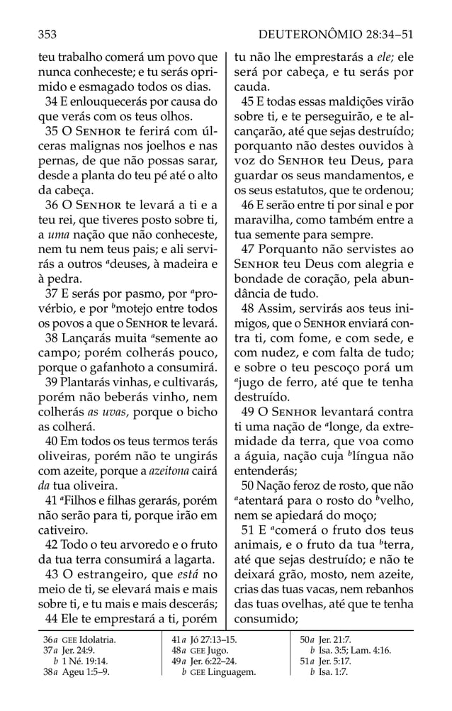 teu trabalho comerá um povo que
nunca conheceste; e tu serás opri-
mido e esmagado todos os dias.
34 E enlouquecerás por causa do
que verás com os teus olhos.
35 O SENHOR te ferirá com úl-
ceras malignas nos joelhos e nas
pernas, de que não possas sarar,
desde a planta do teu pé até o alto
da cabeça.
36 O SENHOR te levará a ti e a
teu rei, que tiveres posto sobre ti,
a uma nação que não conheceste,
nem tu nem teus pais; e ali servi-
rás a outros a
deuses, à madeira e
à pedra.
37 E serás por pasmo, por a
pro-
vérbio, e por b
motejo entre todos
os povos a que o SENHOR te levará.
38 Lançarás muita a
semente ao
campo; porém colherás pouco,
porque o gafanhoto a consumirá.
39 Plantarás vinhas, e cultivarás,
porém não beberás vinho, nem
colherás as uvas, porque o bicho
as colherá.
40 Em todos os teus termos terás
oliveiras, porém não te ungirás
com azeite, porque a azeitona cairá
da tua oliveira.
41 a
Filhos e ﬁlhas gerarás, porém
não serão para ti, porque irão em
cativeiro.
42 Todo o teu arvoredo e o fruto
da tua terra consumirá a lagarta.
43 O estrangeiro, que está no
meio de ti, se elevará mais e mais
sobre ti, e tu mais e mais descerás;
44 Ele te emprestará a ti, porém
tu não lhe emprestarás a ele; ele
será por cabeça, e tu serás por
cauda.
45 E todas essas maldições virão
sobre ti, e te perseguirão, e te al-
cançarão, até que sejas destruído;
porquanto não destes ouvidos à
voz do SENHOR teu Deus, para
guardar os seus mandamentos, e
os seus estatutos, que te ordenou;
46 E serão entre ti por sinal e por
maravilha, como também entre a
tua semente para sempre.
47 Porquanto não servistes ao
SENHOR teu Deus com alegria e
bondade de coração, pela abun-
dância de tudo.
48 Assim, servirás aos teus ini-
migos, que o SENHOR enviará con-
tra ti, com fome, e com sede, e
com nudez, e com falta de tudo;
e sobre o teu pescoço porá um
a
jugo de ferro, até que te tenha
destruído.
49 O SENHOR levantará contra
ti uma nação de a
longe, da extre-
midade da terra, que voa como
a águia, nação cuja b
língua não
entenderás;
50 Nação feroz de rosto, que não
a
atentará para o rosto do b
velho,
nem se apiedará do moço;
51 E a
comerá o fruto dos teus
animais, e o fruto da tua b
terra,
até que sejas destruído; e não te
deixará grão, mosto, nem azeite,
crias das tuas vacas, nem rebanhos
das tuas ovelhas, até que te tenha
consumido;
36a GEE Idolatria.
37a Jer. 24:9.
b 1 Né. 19:14.
38a Ageu 1:5–9.
41a Jó 27:13–15.
48a GEE Jugo.
49a Jer. 6:22–24.
b GEE Linguagem.
50a Jer. 21:7.
b Isa. 3:5; Lam. 4:16.
51a Jer. 5:17.
b Isa. 1:7.
353 DEUTERONÔMIO 28:34–51
 