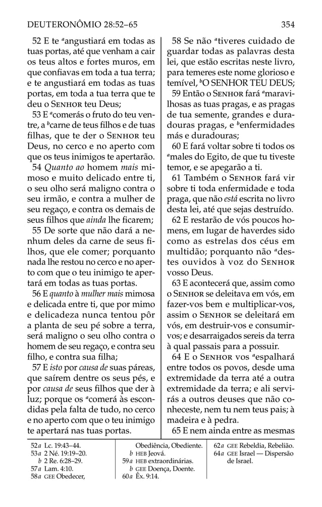 52 E te a
angustiará em todas as
tuas portas, até que venham a cair
os teus altos e fortes muros, em
que conﬁavas em toda a tua terra;
e te angustiará em todas as tuas
portas, em toda a tua terra que te
deu o SENHOR teu Deus;
53 E a
comerás o fruto do teu ven-
tre, a b
carne de teus ﬁlhos e de tuas
ﬁlhas, que te der o SENHOR teu
Deus, no cerco e no aperto com
que os teus inimigos te apertarão.
54 Quanto ao homem mais mi-
moso e muito delicado entre ti,
o seu olho será maligno contra o
seu irmão, e contra a mulher de
seu regaço, e contra os demais de
seus ﬁlhos que ainda lhe ﬁcarem;
55 De sorte que não dará a ne-
nhum deles da carne de seus ﬁ-
lhos, que ele comer; porquanto
nada lhe restou no cerco e no aper-
to com que o teu inimigo te aper-
tará em todas as tuas portas.
56 E quanto à mulher mais mimosa
e delicada entre ti, que por mimo
e delicadeza nunca tentou pôr
a planta de seu pé sobre a terra,
será maligno o seu olho contra o
homem de seu regaço, e contra seu
ﬁlho, e contra sua ﬁlha;
57 E isto por causa de suas páreas,
que saírem dentre os seus pés, e
por causa de seus ﬁlhos que der à
luz; porque os a
comerá às escon-
didas pela falta de tudo, no cerco
e no aperto com que o teu inimigo
te apertará nas tuas portas.
58 Se não a
tiveres cuidado de
guardar todas as palavras desta
lei, que estão escritas neste livro,
para temeres este nome glorioso e
temível, b
O SENHOR TEU DEUS;
59 Então o SENHOR fará a
maravi-
lhosas as tuas pragas, e as pragas
de tua semente, grandes e dura-
douras pragas, e b
enfermidades
más e duradouras;
60 E fará voltar sobre ti todos os
a
males do Egito, de que tu tiveste
temor, e se apegarão a ti.
61 Também o SENHOR fará vir
sobre ti toda enfermidade e toda
praga, que não está escrita no livro
desta lei, até que sejas destruído.
62 E restarão de vós poucos ho-
mens, em lugar de haverdes sido
como as estrelas dos céus em
multidão; porquanto não a
des-
tes ouvidos à voz do SENHOR
vosso Deus.
63 E acontecerá que, assim como
o SENHOR se deleitava em vós, em
fazer-vos bem e multiplicar-vos,
assim o SENHOR se deleitará em
vós, em destruir-vos e consumir-
vos; e desarraigados sereis da terra
à qual passais para a possuir.
64 E o SENHOR vos a
espalhará
entre todos os povos, desde uma
extremidade da terra até a outra
extremidade da terra; e ali servi-
rás a outros deuses que não co-
nheceste, nem tu nem teus pais; à
madeira e à pedra.
65 E nem ainda entre as mesmas
52a Lc. 19:43–44.
53a 2 Né. 19:19–20.
b 2 Re. 6:28–29.
57a Lam. 4:10.
58a GEE Obedecer,
Obediência, Obediente.
b HEB Jeová.
59a HEB extraordinárias.
b GEE Doença, Doente.
60a Êx. 9:14.
62a GEE Rebeldia, Rebelião.
64a GEE Israel — Dispersão
de Israel.
354
DEUTERONÔMIO 28:52–65
 