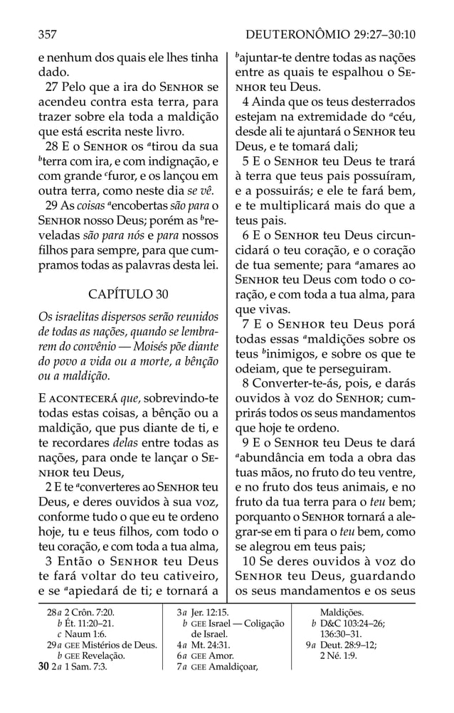 e nenhum dos quais ele lhes tinha
dado.
27 Pelo que a ira do SENHOR se
acendeu contra esta terra, para
trazer sobre ela toda a maldição
que está escrita neste livro.
28 E o SENHOR os a
tirou da sua
b
terra com ira, e com indignação, e
com grande c
furor, e os lançou em
outra terra, como neste dia se vê.
29 As coisas a
encobertas são para o
SENHOR nosso Deus; porém as b
re-
veladas são para nós e para nossos
ﬁlhos para sempre, para que cum-
pramos todas as palavras desta lei.
CAPÍTULO 30
Os israelitas dispersos serão reunidos
de todas as nações, quando se lembra-
rem do convênio — Moisés põe diante
do povo a vida ou a morte, a bênção
ou a maldição.
E ACONTECERÁ que, sobrevindo-te
todas estas coisas, a bênção ou a
maldição, que pus diante de ti, e
te recordares delas entre todas as
nações, para onde te lançar o SE-
NHOR teu Deus,
2 E te a
converteres ao SENHOR teu
Deus, e deres ouvidos à sua voz,
conforme tudo o que eu te ordeno
hoje, tu e teus ﬁlhos, com todo o
teu coração, e com toda a tua alma,
3 Então o SENHOR teu Deus
te fará voltar do teu cativeiro,
e se a
apiedará de ti; e tornará a
b
ajuntar-te dentre todas as nações
entre as quais te espalhou o SE-
NHOR teu Deus.
4 Ainda que os teus desterrados
estejam na extremidade do a
céu,
desde ali te ajuntará o SENHOR teu
Deus, e te tomará dali;
5 E o SENHOR teu Deus te trará
à terra que teus pais possuíram,
e a possuirás; e ele te fará bem,
e te multiplicará mais do que a
teus pais.
6 E o SENHOR teu Deus circun-
cidará o teu coração, e o coração
de tua semente; para a
amares ao
SENHOR teu Deus com todo o co-
ração, e com toda a tua alma, para
que vivas.
7 E o SENHOR teu Deus porá
todas essas a
maldições sobre os
teus b
inimigos, e sobre os que te
odeiam, que te perseguiram.
8 Converter-te-ás, pois, e darás
ouvidos à voz do SENHOR; cum-
prirás todos os seus mandamentos
que hoje te ordeno.
9 E o SENHOR teu Deus te dará
a
abundância em toda a obra das
tuas mãos, no fruto do teu ventre,
e no fruto dos teus animais, e no
fruto da tua terra para o teu bem;
porquanto o SENHOR tornará a ale-
grar-se em ti para o teu bem, como
se alegrou em teus pais;
10 Se deres ouvidos à voz do
SENHOR teu Deus, guardando
os seus mandamentos e os seus
28a 2 Crôn. 7:20.
b Ét. 11:20–21.
c Naum 1:6.
29a GEE Mistérios de Deus.
b GEE Revelação.
30 2a 1 Sam. 7:3.
3a Jer. 12:15.
b GEE Israel — Coligação
de Israel.
4a Mt. 24:31.
6a GEE Amor.
7a GEE Amaldiçoar,
Maldições.
b D&C 103:24–26;
136:30–31.
9a Deut. 28:9–12;
2 Né. 1:9.
357 DEUTERONÔMIO 29:27–30:10
 