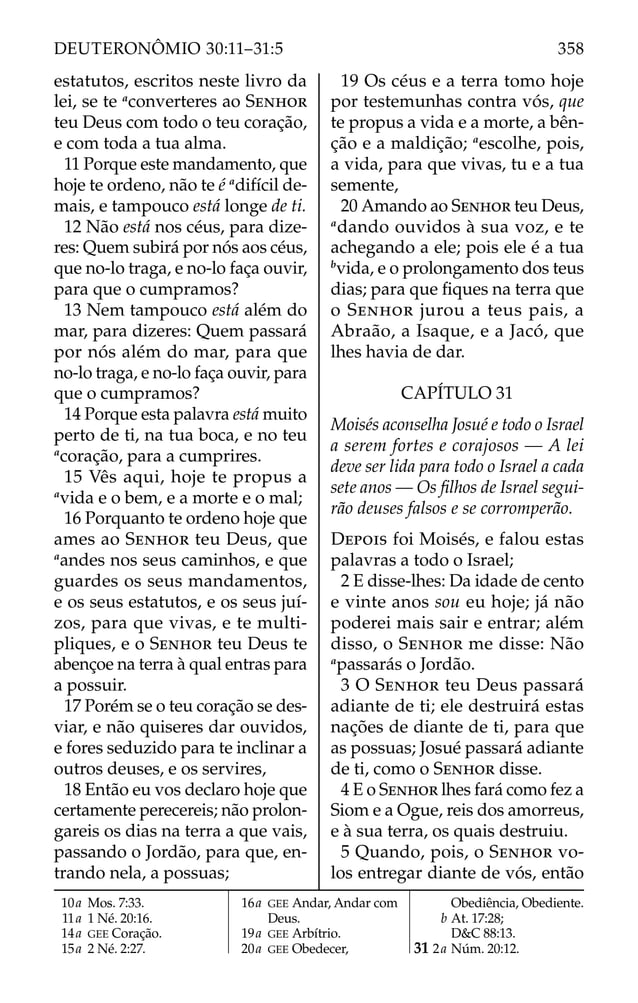 estatutos, escritos neste livro da
lei, se te a
converteres ao SENHOR
teu Deus com todo o teu coração,
e com toda a tua alma.
11 Porque este mandamento, que
hoje te ordeno, não te é a
difícil de-
mais, e tampouco está longe de ti.
12 Não está nos céus, para dize-
res: Quem subirá por nós aos céus,
que no-lo traga, e no-lo faça ouvir,
para que o cumpramos?
13 Nem tampouco está além do
mar, para dizeres: Quem passará
por nós além do mar, para que
no-lo traga, e no-lo faça ouvir, para
que o cumpramos?
14 Porque esta palavra está muito
perto de ti, na tua boca, e no teu
a
coração, para a cumprires.
15 Vês aqui, hoje te propus a
a
vida e o bem, e a morte e o mal;
16 Porquanto te ordeno hoje que
ames ao SENHOR teu Deus, que
a
andes nos seus caminhos, e que
guardes os seus mandamentos,
e os seus estatutos, e os seus juí-
zos, para que vivas, e te multi-
pliques, e o SENHOR teu Deus te
abençoe na terra à qual entras para
a possuir.
17 Porém se o teu coração se des-
viar, e não quiseres dar ouvidos,
e fores seduzido para te inclinar a
outros deuses, e os servires,
18 Então eu vos declaro hoje que
certamente perecereis; não prolon-
gareis os dias na terra a que vais,
passando o Jordão, para que, en-
trando nela, a possuas;
19 Os céus e a terra tomo hoje
por testemunhas contra vós, que
te propus a vida e a morte, a bên-
ção e a maldição; a
escolhe, pois,
a vida, para que vivas, tu e a tua
semente,
20 Amando ao SENHOR teu Deus,
a
dando ouvidos à sua voz, e te
achegando a ele; pois ele é a tua
b
vida, e o prolongamento dos teus
dias; para que ﬁques na terra que
o SENHOR jurou a teus pais, a
Abraão, a Isaque, e a Jacó, que
lhes havia de dar.
CAPÍTULO 31
Moisés aconselha Josué e todo o Israel
a serem fortes e corajosos — A lei
deve ser lida para todo o Israel a cada
sete anos — Os ﬁlhos de Israel segui-
rão deuses falsos e se corromperão.
DEPOIS foi Moisés, e falou estas
palavras a todo o Israel;
2 E disse-lhes: Da idade de cento
e vinte anos sou eu hoje; já não
poderei mais sair e entrar; além
disso, o SENHOR me disse: Não
a
passarás o Jordão.
3 O SENHOR teu Deus passará
adiante de ti; ele destruirá estas
nações de diante de ti, para que
as possuas; Josué passará adiante
de ti, como o SENHOR disse.
4 E o SENHOR lhes fará como fez a
Siom e a Ogue, reis dos amorreus,
e à sua terra, os quais destruiu.
5 Quando, pois, o SENHOR vo-
los entregar diante de vós, então
10a Mos. 7:33.
11a 1 Né. 20:16.
14a GEE Coração.
15a 2 Né. 2:27.
16a GEE Andar, Andar com
Deus.
19a GEE Arbítrio.
20a GEE Obedecer,
Obediência, Obediente.
b At. 17:28;
D&C 88:13.
31 2a Núm. 20:12.
358
DEUTERONÔMIO 30:11–31:5
 