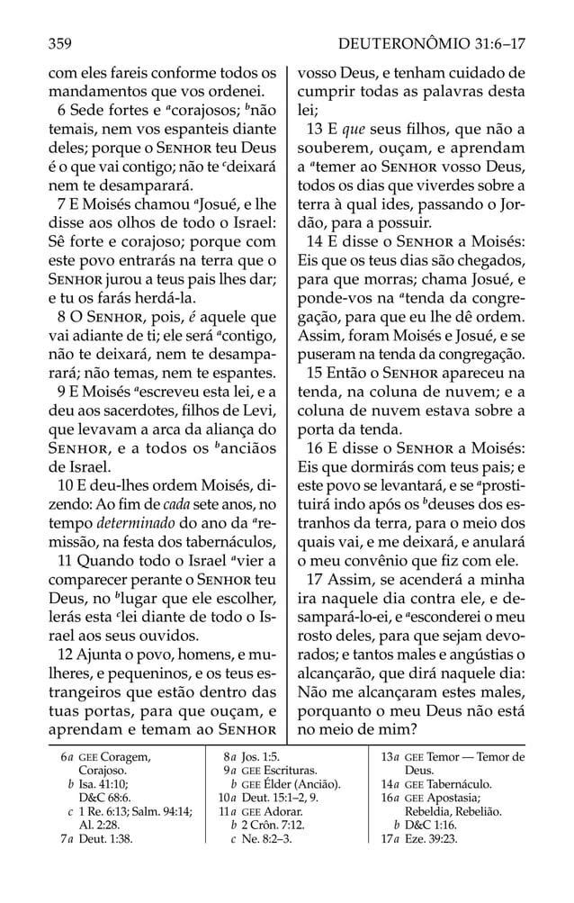 com eles fareis conforme todos os
mandamentos que vos ordenei.
6 Sede fortes e a
corajosos; b
não
temais, nem vos espanteis diante
deles; porque o SENHOR teu Deus
é o que vai contigo; não te c
deixará
nem te desamparará.
7 E Moisés chamou a
Josué, e lhe
disse aos olhos de todo o Israel:
Sê forte e corajoso; porque com
este povo entrarás na terra que o
SENHOR jurou a teus pais lhes dar;
e tu os farás herdá-la.
8 O SENHOR, pois, é aquele que
vai adiante de ti; ele será a
contigo,
não te deixará, nem te desampa-
rará; não temas, nem te espantes.
9 E Moisés a
escreveu esta lei, e a
deu aos sacerdotes, ﬁlhos de Levi,
que levavam a arca da aliança do
SENHOR, e a todos os b
anciãos
de Israel.
10 E deu-lhes ordem Moisés, di-
zendo: Ao ﬁm de cada sete anos, no
tempo determinado do ano da a
re-
missão, na festa dos tabernáculos,
11 Quando todo o Israel a
vier a
comparecer perante o SENHOR teu
Deus, no b
lugar que ele escolher,
lerás esta c
lei diante de todo o Is-
rael aos seus ouvidos.
12 Ajunta o povo, homens, e mu-
lheres, e pequeninos, e os teus es-
trangeiros que estão dentro das
tuas portas, para que ouçam, e
aprendam e temam ao SENHOR
vosso Deus, e tenham cuidado de
cumprir todas as palavras desta
lei;
13 E que seus ﬁlhos, que não a
souberem, ouçam, e aprendam
a a
temer ao SENHOR vosso Deus,
todos os dias que viverdes sobre a
terra à qual ides, passando o Jor-
dão, para a possuir.
14 E disse o SENHOR a Moisés:
Eis que os teus dias são chegados,
para que morras; chama Josué, e
ponde-vos na a
tenda da congre-
gação, para que eu lhe dê ordem.
Assim, foram Moisés e Josué, e se
puseram na tenda da congregação.
15 Então o SENHOR apareceu na
tenda, na coluna de nuvem; e a
coluna de nuvem estava sobre a
porta da tenda.
16 E disse o SENHOR a Moisés:
Eis que dormirás com teus pais; e
este povo se levantará, e se a
prosti-
tuirá indo após os b
deuses dos es-
tranhos da terra, para o meio dos
quais vai, e me deixará, e anulará
o meu convênio que ﬁz com ele.
17 Assim, se acenderá a minha
ira naquele dia contra ele, e de-
sampará-lo-ei, e a
esconderei o meu
rosto deles, para que sejam devo-
rados; e tantos males e angústias o
alcançarão, que dirá naquele dia:
Não me alcançaram estes males,
porquanto o meu Deus não está
no meio de mim?
6a GEE Coragem,
Corajoso.
b Isa. 41:10;
D&C 68:6.
c 1 Re. 6:13; Salm. 94:14;
Al. 2:28.
7a Deut. 1:38.
8a Jos. 1:5.
9a GEE Escrituras.
b GEE Élder (Ancião).
10a Deut. 15:1–2, 9.
11a GEE Adorar.
b 2 Crôn. 7:12.
c Ne. 8:2–3.
13a GEE Temor — Temor de
Deus.
14a GEE Tabernáculo.
16a GEE Apostasia;
Rebeldia, Rebelião.
b D&C 1:16.
17a Eze. 39:23.
359 DEUTERONÔMIO 31:6–17
 