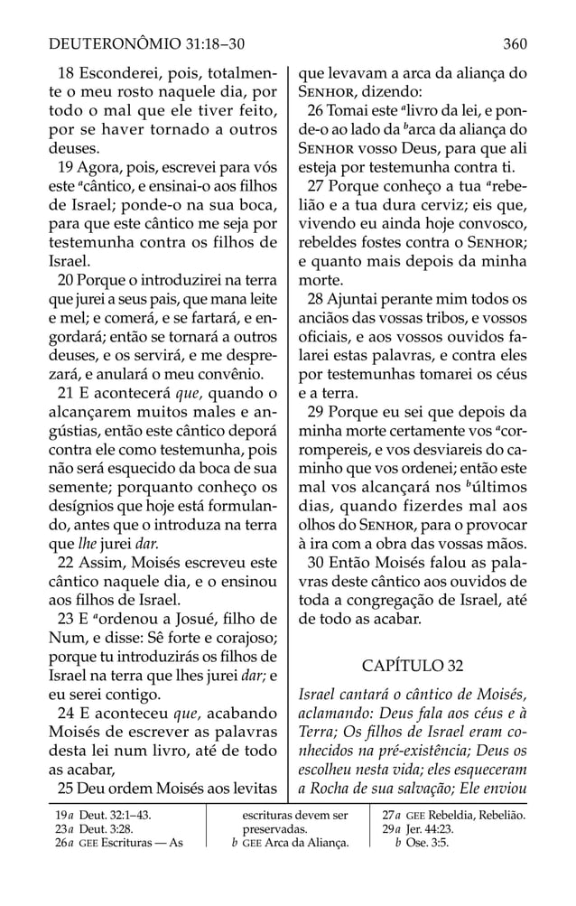 18 Esconderei, pois, totalmen-
te o meu rosto naquele dia, por
todo o mal que ele tiver feito,
por se haver tornado a outros
deuses.
19 Agora, pois, escrevei para vós
este a
cântico, e ensinai-o aos ﬁlhos
de Israel; ponde-o na sua boca,
para que este cântico me seja por
testemunha contra os filhos de
Israel.
20 Porque o introduzirei na terra
que jurei a seus pais, que mana leite
e mel; e comerá, e se fartará, e en-
gordará; então se tornará a outros
deuses, e os servirá, e me despre-
zará, e anulará o meu convênio.
21 E acontecerá que, quando o
alcançarem muitos males e an-
gústias, então este cântico deporá
contra ele como testemunha, pois
não será esquecido da boca de sua
semente; porquanto conheço os
desígnios que hoje está formulan-
do, antes que o introduza na terra
que lhe jurei dar.
22 Assim, Moisés escreveu este
cântico naquele dia, e o ensinou
aos ﬁlhos de Israel.
23 E a
ordenou a Josué, ﬁlho de
Num, e disse: Sê forte e corajoso;
porque tu introduzirás os ﬁlhos de
Israel na terra que lhes jurei dar; e
eu serei contigo.
24 E aconteceu que, acabando
Moisés de escrever as palavras
desta lei num livro, até de todo
as acabar,
25 Deu ordem Moisés aos levitas
que levavam a arca da aliança do
SENHOR, dizendo:
26 Tomai este a
livro da lei, e pon-
de-o ao lado da b
arca da aliança do
SENHOR vosso Deus, para que ali
esteja por testemunha contra ti.
27 Porque conheço a tua a
rebe-
lião e a tua dura cerviz; eis que,
vivendo eu ainda hoje convosco,
rebeldes fostes contra o SENHOR;
e quanto mais depois da minha
morte.
28 Ajuntai perante mim todos os
anciãos das vossas tribos, e vossos
oﬁciais, e aos vossos ouvidos fa-
larei estas palavras, e contra eles
por testemunhas tomarei os céus
e a terra.
29 Porque eu sei que depois da
minha morte certamente vos a
cor-
rompereis, e vos desviareis do ca-
minho que vos ordenei; então este
mal vos alcançará nos b
últimos
dias, quando fizerdes mal aos
olhos do SENHOR, para o provocar
à ira com a obra das vossas mãos.
30 Então Moisés falou as pala-
vras deste cântico aos ouvidos de
toda a congregação de Israel, até
de todo as acabar.
CAPÍTULO 32
Israel cantará o cântico de Moisés,
aclamando: Deus fala aos céus e à
Terra; Os ﬁlhos de Israel eram co-
nhecidos na pré-existência; Deus os
escolheu nesta vida; eles esqueceram
a Rocha de sua salvação; Ele enviou
19a Deut. 32:1–43.
23a Deut. 3:28.
26a GEE Escrituras — As
escrituras devem ser
preservadas.
b GEE Arca da Aliança.
27a GEE Rebeldia, Rebelião.
29a Jer. 44:23.
b Ose. 3:5.
360
DEUTERONÔMIO 31:18–30
 