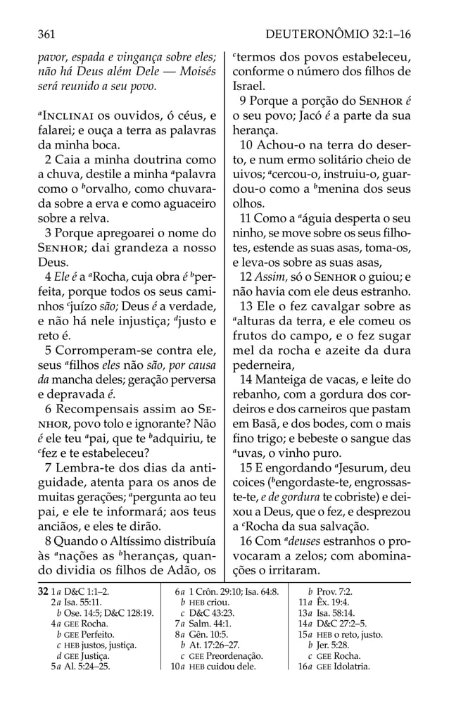 pavor, espada e vingança sobre eles;
não há Deus além Dele — Moisés
será reunido a seu povo.
a
INCLINAI os ouvidos, ó céus, e
falarei; e ouça a terra as palavras
da minha boca.
2 Caia a minha doutrina como
a chuva, destile a minha a
palavra
como o b
orvalho, como chuvara-
da sobre a erva e como aguaceiro
sobre a relva.
3 Porque apregoarei o nome do
SENHOR; dai grandeza a nosso
Deus.
4 Ele é a a
Rocha, cuja obra é b
per-
feita, porque todos os seus cami-
nhos c
juízo são; Deus é a verdade,
e não há nele injustiça; d
justo e
reto é.
5 Corromperam-se contra ele,
seus a
ﬁlhos eles não são, por causa
da mancha deles; geração perversa
e depravada é.
6 Recompensais assim ao SE-
NHOR, povo tolo e ignorante? Não
é ele teu a
pai, que te b
adquiriu, te
c
fez e te estabeleceu?
7 Lembra-te dos dias da anti-
guidade, atenta para os anos de
muitas gerações; a
pergunta ao teu
pai, e ele te informará; aos teus
anciãos, e eles te dirão.
8 Quando o Altíssimo distribuía
às a
nações as b
heranças, quan-
do dividia os ﬁlhos de Adão, os
c
termos dos povos estabeleceu,
conforme o número dos ﬁlhos de
Israel.
9 Porque a porção do SENHOR é
o seu povo; Jacó é a parte da sua
herança.
10 Achou-o na terra do deser-
to, e num ermo solitário cheio de
uivos; a
cercou-o, instruiu-o, guar-
dou-o como a b
menina dos seus
olhos.
11 Como a a
águia desperta o seu
ninho, se move sobre os seus ﬁlho-
tes, estende as suas asas, toma-os,
e leva-os sobre as suas asas,
12 Assim, só o SENHOR o guiou; e
não havia com ele deus estranho.
13 Ele o fez cavalgar sobre as
a
alturas da terra, e ele comeu os
frutos do campo, e o fez sugar
mel da rocha e azeite da dura
pederneira,
14 Manteiga de vacas, e leite do
rebanho, com a gordura dos cor-
deiros e dos carneiros que pastam
em Basã, e dos bodes, com o mais
ﬁno trigo; e bebeste o sangue das
a
uvas, o vinho puro.
15 E engordando a
Jesurum, deu
coices (b
engordaste-te, engrossas-
te-te, e de gordura te cobriste) e dei-
xou a Deus, que o fez, e desprezou
a c
Rocha da sua salvação.
16 Com a
deuses estranhos o pro-
vocaram a zelos; com abomina-
ções o irritaram.
32 1a D&C 1:1–2.
2a Isa. 55:11.
b Ose. 14:5; D&C 128:19.
4a GEE Rocha.
b GEE Perfeito.
c HEB justos, justiça.
d GEE Justiça.
5a Al. 5:24–25.
6a 1 Crôn. 29:10; Isa. 64:8.
b HEB criou.
c D&C 43:23.
7a Salm. 44:1.
8a Gên. 10:5.
b At. 17:26–27.
c GEE Preordenação.
10a HEB cuidou dele.
b Prov. 7:2.
11a Êx. 19:4.
13a Isa. 58:14.
14a D&C 27:2–5.
15a HEB o reto, justo.
b Jer. 5:28.
c GEE Rocha.
16a GEE Idolatria.
361 DEUTERONÔMIO 32:1–16
 