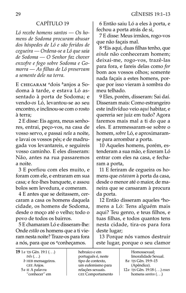 CAPÍTULO 19
Ló recebe homens santos — Os ho-
mens de Sodoma procuram abusar
dos hóspedes de Ló e são feridos de
cegueira — Ordena-se a Ló que saia
de Sodoma — O Senhor faz chover
enxofre e fogo sobre Sodoma e Go-
morra — As ﬁlhas de Ló preservam
a semente dele na terra.
E CHEGARAM a
dois b
anjos a So-
doma à tarde, e estava Ló as-
sentado à porta de Sodoma; e
vendo-os Ló, levantou-se ao seu
encontro, e inclinou-se com o rosto
à terra;
2 E disse: Eis agora, meus senho-
res, entrai, peço-vos, na casa de
vosso servo, e passai nela a noite,
e lavai os vossos pés; e de madru-
gada vos levantareis, e seguireis
vosso caminho. E eles disseram:
Não, antes na rua passaremos
a noite.
3 E porfiou com eles muito, e
foram com ele, e entraram em sua
casa; e fez-lhes banquete, e assou
bolos sem levedura, e comeram.
4 E antes que se deitassem, cer-
caram a casa os homens daquela
cidade, os homens de Sodoma,
desde o moço até o velho; todo o
povo de todos os bairros.
5 E chamaram Ló e disseram-lhe:
Onde estão os homens que a ti vie-
ram nesta noite? Traze-os para fora
a nós, para que os a
conheçamos.
6 Então saiu Ló a eles à porta, e
fechou a porta atrás de si,
7 E disse: Meus irmãos, rogo-vos
que não façais mal.
8 a
Eis aqui, duas ﬁlhas tenho, que
ainda não conheceram homem;
deixai-me, rogo-vos, trazê-las
para fora, e fareis delas como for
bom aos vossos olhos; somente
nada façais a estes homens, por-
que por isso vieram à sombra do
meu telhado.
9 Eles, porém, disseram: Sai daí.
Disseram mais: Como estrangeiro
este indivíduo veio aqui habitar, e
quereria ser juiz em tudo? Agora
faremos mais mal a ti do que a
eles. E arremessaram-se sobre o
homem, sobre Ló, e aproximaram-
se para arrombar a porta.
10 Aqueles homens, porém, es-
tenderam a sua mão, e ﬁzeram Ló
entrar com eles na casa, e fecha-
ram a porta,
11 E feriram de cegueira os ho-
mens que estavam à porta da casa,
desde o menor até o maior, de ma-
neira que se cansaram à procura
da porta.
12 Então disseram aqueles a
ho-
mens a Ló: Tens alguém mais
aqui? Teu genro, e teus ﬁlhos, e
tuas ﬁlhas, e todos quantos tens
nesta cidade, tira-os para fora
deste lugar;
13 Porque nós vamos destruir
este lugar, porque o seu clamor
19 1a TJS Gên. 19:1 (. . .)
três (. . .)
b HEB mensageiros.
GEE Anjos.
5a IE A palavra
“conhecer” em
hebraico e em
português é, neste
tipo de contexto,
um eufemismo para
relações sexuais.
GEE Comportamento
Homossexual;
Imoralidade Sexual.
8a TJS Gên. 19:9–15
(Apêndice).
12a TJS Gên. 19:18 (. . .) esses
homens santos (. . .)
29 GÊNESIS 19:1–13
 