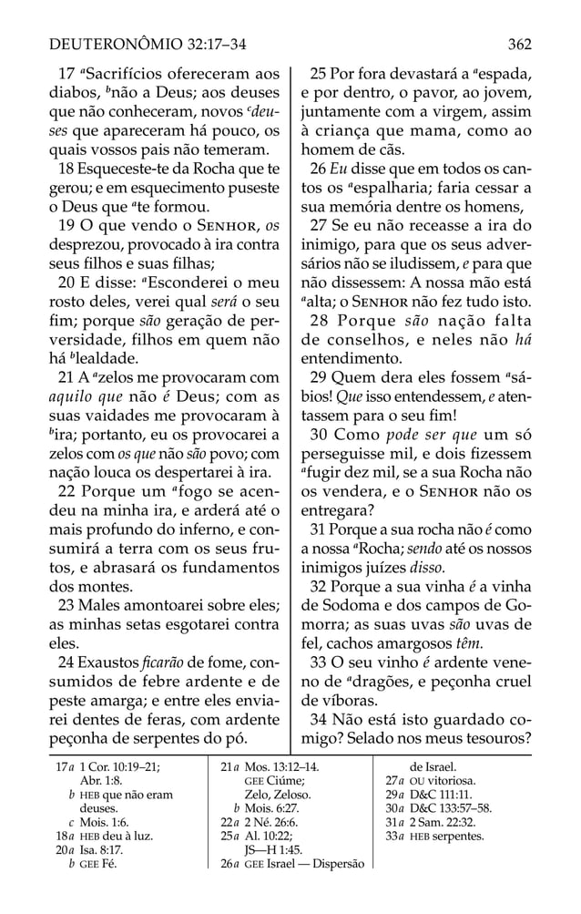 17 a
Sacrifícios ofereceram aos
diabos, b
não a Deus; aos deuses
que não conheceram, novos c
deu-
ses que apareceram há pouco, os
quais vossos pais não temeram.
18 Esqueceste-te da Rocha que te
gerou; e em esquecimento puseste
o Deus que a
te formou.
19 O que vendo o SENHOR, os
desprezou, provocado à ira contra
seus ﬁlhos e suas ﬁlhas;
20 E disse: a
Esconderei o meu
rosto deles, verei qual será o seu
ﬁm; porque são geração de per-
versidade, filhos em quem não
há b
lealdade.
21 A a
zelos me provocaram com
aquilo que não é Deus; com as
suas vaidades me provocaram à
b
ira; portanto, eu os provocarei a
zelos com os que não são povo; com
nação louca os despertarei à ira.
22 Porque um a
fogo se acen-
deu na minha ira, e arderá até o
mais profundo do inferno, e con-
sumirá a terra com os seus fru-
tos, e abrasará os fundamentos
dos montes.
23 Males amontoarei sobre eles;
as minhas setas esgotarei contra
eles.
24 Exaustos ﬁcarão de fome, con-
sumidos de febre ardente e de
peste amarga; e entre eles envia-
rei dentes de feras, com ardente
peçonha de serpentes do pó.
25 Por fora devastará a a
espada,
e por dentro, o pavor, ao jovem,
juntamente com a virgem, assim
à criança que mama, como ao
homem de cãs.
26 Eu disse que em todos os can-
tos os a
espalharia; faria cessar a
sua memória dentre os homens,
27 Se eu não receasse a ira do
inimigo, para que os seus adver-
sários não se iludissem, e para que
não dissessem: A nossa mão está
a
alta; o SENHOR não fez tudo isto.
28 Porque são nação falta
de conselhos, e neles não há
entendimento.
29 Quem dera eles fossem a
sá-
bios! Que isso entendessem, e aten-
tassem para o seu ﬁm!
30 Como pode ser que um só
perseguisse mil, e dois ﬁzessem
a
fugir dez mil, se a sua Rocha não
os vendera, e o SENHOR não os
entregara?
31 Porque a sua rocha não é como
a nossa a
Rocha; sendo até os nossos
inimigos juízes disso.
32 Porque a sua vinha é a vinha
de Sodoma e dos campos de Go-
morra; as suas uvas são uvas de
fel, cachos amargosos têm.
33 O seu vinho é ardente vene-
no de a
dragões, e peçonha cruel
de víboras.
34 Não está isto guardado co-
migo? Selado nos meus tesouros?
17a 1 Cor. 10:19–21;
Abr. 1:8.
b HEB que não eram
deuses.
c Mois. 1:6.
18a HEB deu à luz.
20a Isa. 8:17.
b GEE Fé.
21a Mos. 13:12–14.
GEE Ciúme;
Zelo, Zeloso.
b Mois. 6:27.
22a 2 Né. 26:6.
25a Al. 10:22;
JS—H 1:45.
26a GEE Israel — Dispersão
de Israel.
27a OU vitoriosa.
29a D&C 111:11.
30a D&C 133:57–58.
31a 2 Sam. 22:32.
33a HEB serpentes.
362
DEUTERONÔMIO 32:17–34
 
