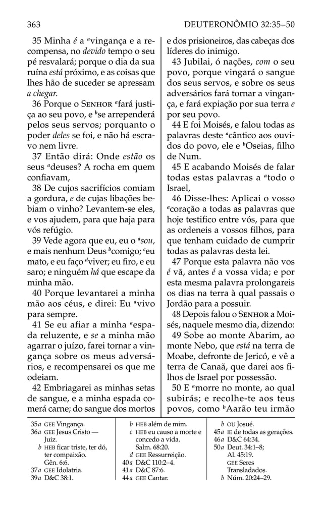 35 Minha é a a
vingança e a re-
compensa, no devido tempo o seu
pé resvalará; porque o dia da sua
ruína está próximo, e as coisas que
lhes hão de suceder se apressam
a chegar.
36 Porque o SENHOR a
fará justi-
ça ao seu povo, e b
se arrependerá
pelos seus servos; porquanto o
poder deles se foi, e não há escra-
vo nem livre.
37 Então dirá: Onde estão os
seus a
deuses? A rocha em quem
conﬁavam,
38 De cujos sacrifícios comiam
a gordura, e de cujas libações be-
biam o vinho? Levantem-se eles,
e vos ajudem, para que haja para
vós refúgio.
39 Vede agora que eu, eu o a
sou,
e mais nenhum Deus b
comigo; c
eu
mato, e eu faço d
viver; eu ﬁro, e eu
saro; e ninguém há que escape da
minha mão.
40 Porque levantarei a minha
mão aos céus, e direi: Eu a
vivo
para sempre.
41 Se eu afiar a minha a
espa-
da reluzente, e se a minha mão
agarrar o juízo, farei tornar a vin-
gança sobre os meus adversá-
rios, e recompensarei os que me
odeiam.
42 Embriagarei as minhas setas
de sangue, e a minha espada co-
merá carne; do sangue dos mortos
e dos prisioneiros, das cabeças dos
líderes do inimigo.
43 Jubilai, ó nações, com o seu
povo, porque vingará o sangue
dos seus servos, e sobre os seus
adversários fará tornar a vingan-
ça, e fará expiação por sua terra e
por seu povo.
44 E foi Moisés, e falou todas as
palavras deste a
cântico aos ouvi-
dos do povo, ele e b
Oseias, ﬁlho
de Num.
45 E acabando Moisés de falar
todas estas palavras a a
todo o
Israel,
46 Disse-lhes: Aplicai o vosso
a
coração a todas as palavras que
hoje testiﬁco entre vós, para que
as ordeneis a vossos ﬁlhos, para
que tenham cuidado de cumprir
todas as palavras desta lei.
47 Porque esta palavra não vos
é vã, antes é a vossa vida; e por
esta mesma palavra prolongareis
os dias na terra à qual passais o
Jordão para a possuir.
48 Depois falou o SENHOR a Moi-
sés, naquele mesmo dia, dizendo:
49 Sobe ao monte Abarim, ao
monte Nebo, que está na terra de
Moabe, defronte de Jericó, e vê a
terra de Canaã, que darei aos ﬁ-
lhos de Israel por possessão.
50 E a
morre no monte, ao qual
subirás; e recolhe-te aos teus
povos, como b
Aarão teu irmão
35a GEE Vingança.
36a GEE Jesus Cristo —
Juiz.
b HEB ﬁcar triste, ter dó,
ter compaixão.
Gên. 6:6.
37a GEE Idolatria.
39a D&C 38:1.
b HEB além de mim.
c HEB eu causo a morte e
concedo a vida.
Salm. 68:20.
d GEE Ressurreição.
40a D&C 110:2–4.
41a D&C 87:6.
44a GEE Cantar.
b OU Josué.
45a IE de todas as gerações.
46a D&C 64:34.
50a Deut. 34:1–8;
Al. 45:19.
GEE Seres
Transladados.
b Núm. 20:24–29.
363 DEUTERONÔMIO 32:35–50
 