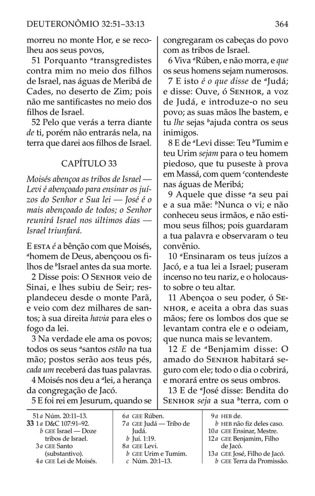 morreu no monte Hor, e se reco-
lheu aos seus povos,
51 Porquanto a
transgredistes
contra mim no meio dos filhos
de Israel, nas águas de Meribá de
Cades, no deserto de Zim; pois
não me santiﬁcastes no meio dos
ﬁlhos de Israel.
52 Pelo que verás a terra diante
de ti, porém não entrarás nela, na
terra que darei aos ﬁlhos de Israel.
CAPÍTULO 33
Moisés abençoa as tribos de Israel —
Levi é abençoado para ensinar os juí-
zos do Senhor e Sua lei — José é o
mais abençoado de todos; o Senhor
reunirá Israel nos últimos dias —
Israel triunfará.
E ESTA é a bênção com que Moisés,
a
homem de Deus, abençoou os ﬁ-
lhos de b
Israel antes da sua morte.
2 Disse pois: O SENHOR veio de
Sinai, e lhes subiu de Seir; res-
plandeceu desde o monte Parã,
e veio com dez milhares de san-
tos; à sua direita havia para eles o
fogo da lei.
3 Na verdade ele ama os povos;
todos os seus a
santos estão na tua
mão; postos serão aos teus pés,
cada um receberá das tuas palavras.
4 Moisés nos deu a a
lei, a herança
da congregação de Jacó.
5 E foi rei em Jesurum, quando se
congregaram os cabeças do povo
com as tribos de Israel.
6 Viva a
Rúben, e não morra, e que
os seus homens sejam numerosos.
7 E isto é o que disse de a
Judá;
e disse: Ouve, ó SENHOR, a voz
de Judá, e introduze-o no seu
povo; as suas mãos lhe bastem, e
tu lhe sejas b
ajuda contra os seus
inimigos.
8 E de a
Levi disse: Teu b
Tumim e
teu Urim sejam para o teu homem
piedoso, que tu puseste à prova
em Massá, com quem c
contendeste
nas águas de Meribá;
9 Aquele que disse a
a seu pai
e a sua mãe: b
Nunca o vi; e não
conheceu seus irmãos, e não esti-
mou seus ﬁlhos; pois guardaram
a tua palavra e observaram o teu
convênio.
10 a
Ensinaram os teus juízos a
Jacó, e a tua lei a Israel; puseram
incenso no teu nariz, e o holocaus-
to sobre o teu altar.
11 Abençoa o seu poder, ó SE-
NHOR, e aceita a obra das suas
mãos; fere os lombos dos que se
levantam contra ele e o odeiam,
que nunca mais se levantem.
12 E de a
Benjamim disse: O
amado do SENHOR habitará se-
guro com ele; todo o dia o cobrirá,
e morará entre os seus ombros.
13 E de a
José disse: Bendita do
SENHOR seja a sua b
terra, com o
51a Núm. 20:11–13.
33 1a D&C 107:91–92.
b GEE Israel — Doze
tribos de Israel.
3a GEE Santo
(substantivo).
4a GEE Lei de Moisés.
6a GEE Rúben.
7a GEE Judá — Tribo de
Judá.
b Juí. 1:19.
8a GEE Levi.
b GEE Urim e Tumim.
c Núm. 20:1–13.
9a HEB de.
b HEB não ﬁz deles caso.
10a GEE Ensinar, Mestre.
12a GEE Benjamim, Filho
de Jacó.
13a GEE José, Filho de Jacó.
b GEE Terra da Promissão.
364
DEUTERONÔMIO 32:51–33:13
 