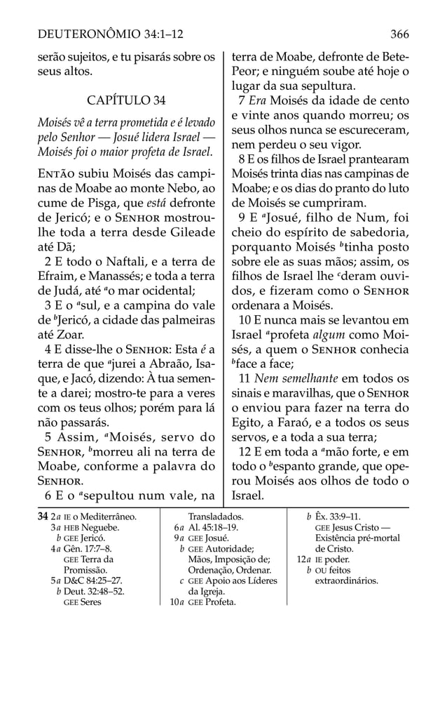 serão sujeitos, e tu pisarás sobre os
seus altos.
CAPÍTULO 34
Moisés vê a terra prometida e é levado
pelo Senhor — Josué lidera Israel —
Moisés foi o maior profeta de Israel.
ENTÃO subiu Moisés das campi-
nas de Moabe ao monte Nebo, ao
cume de Pisga, que está defronte
de Jericó; e o SENHOR mostrou-
lhe toda a terra desde Gileade
até Dã;
2 E todo o Naftali, e a terra de
Efraim, e Manassés; e toda a terra
de Judá, até a
o mar ocidental;
3 E o a
sul, e a campina do vale
de b
Jericó, a cidade das palmeiras
até Zoar.
4 E disse-lhe o SENHOR: Esta é a
terra de que a
jurei a Abraão, Isa-
que, e Jacó, dizendo: À tua semen-
te a darei; mostro-te para a veres
com os teus olhos; porém para lá
não passarás.
5 Assim, a
Moisés, servo do
SENHOR, b
morreu ali na terra de
Moabe, conforme a palavra do
SENHOR.
6 E o a
sepultou num vale, na
terra de Moabe, defronte de Bete-
Peor; e ninguém soube até hoje o
lugar da sua sepultura.
7 Era Moisés da idade de cento
e vinte anos quando morreu; os
seus olhos nunca se escureceram,
nem perdeu o seu vigor.
8 E os ﬁlhos de Israel prantearam
Moisés trinta dias nas campinas de
Moabe; e os dias do pranto do luto
de Moisés se cumpriram.
9 E a
Josué, filho de Num, foi
cheio do espírito de sabedoria,
porquanto Moisés b
tinha posto
sobre ele as suas mãos; assim, os
ﬁlhos de Israel lhe c
deram ouvi-
dos, e fizeram como o SENHOR
ordenara a Moisés.
10 E nunca mais se levantou em
Israel a
profeta algum como Moi-
sés, a quem o SENHOR conhecia
b
face a face;
11 Nem semelhante em todos os
sinais e maravilhas, que o SENHOR
o enviou para fazer na terra do
Egito, a Faraó, e a todos os seus
servos, e a toda a sua terra;
12 E em toda a a
mão forte, e em
todo o b
espanto grande, que ope-
rou Moisés aos olhos de todo o
Israel.
34 2a IE o Mediterrâneo.
3a HEB Neguebe.
b GEE Jericó.
4a Gên. 17:7–8.
GEE Terra da
Promissão.
5a D&C 84:25–27.
b Deut. 32:48–52.
GEE Seres
Transladados.
6a Al. 45:18–19.
9a GEE Josué.
b GEE Autoridade;
Mãos, Imposição de;
Ordenação, Ordenar.
c GEE Apoio aos Líderes
da Igreja.
10a GEE Profeta.
b Êx. 33:9–11.
GEE Jesus Cristo —
Existência pré-mortal
de Cristo.
12a IE poder.
b OU feitos
extraordinários.
366
DEUTERONÔMIO 34:1–12
 