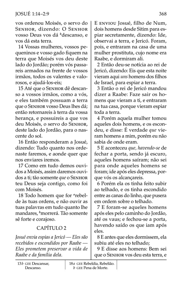 vos ordenou Moisés, o servo do
SENHOR, dizendo: O SENHOR
vosso Deus vos dá b
descanso, e
vos dá esta terra.
14 Vossas mulheres, vossos pe-
queninos e vosso gado ﬁquem na
terra que Moisés vos deu deste
lado do Jordão; porém vós passa-
reis armados na frente de vossos
irmãos, todos os valentes e valo-
rosos, e ajudá-los-eis;
15 Até que o SENHOR dê descan-
so a vossos irmãos, como a vós,
e eles também possuam a terra
que o SENHOR vosso Deus lhes dá;
então retornareis à terra da vossa
herança, e possuireis a que vos
deu Moisés, o servo do SENHOR,
deste lado do Jordão, para o nas-
cente do sol.
16 Então responderam a Josué,
dizendo: Tudo quanto nos orde-
naste faremos, e aonde quer que
nos enviares iremos.
17 Como em tudo demos ouvi-
dos a Moisés, assim daremos ouvi-
dos a ti; tão somente que o SENHOR
teu Deus seja contigo, como foi
com Moisés.
18 Todo homem que for a
rebel-
de às tuas ordens, e não ouvir as
tuas palavras em tudo quanto lhe
mandares, b
morrerá. Tão somente
sê forte e corajoso.
CAPÍTULO 2
Josué envia espias a Jericó — Eles são
recebidos e escondidos por Raabe —
Eles prometem preservar a vida de
Raabe e da família dela.
E ENVIOU Josué, filho de Num,
dois homens desde Sitim para es-
piar secretamente, dizendo: Ide,
observai a terra, e Jericó. Foram,
pois, e entraram na casa de uma
mulher prostituta, cujo nome era
Raabe, e dormiram ali.
2 Então deu-se notícia ao rei de
Jericó, dizendo: Eis que esta noite
vieram aqui uns homens dos ﬁlhos
de Israel, para espiar a terra.
3 Então o rei de Jericó mandou
dizer a Raabe: Faze sair os ho-
mens que vieram a ti, e entraram
na tua casa, porque vieram espiar
toda a terra.
4 Porém aquela mulher tomou
aqueles dois homens, e os escon-
deu, e disse: É verdade que vie-
ram homens a mim, porém eu não
sabia de onde eram.
5 E aconteceu que, havendo-se de
fechar a porta, sendo já escuro,
aqueles homens saíram; não sei
para onde aqueles homens se
foram; ide após eles depressa, por-
que vós os alcançareis.
6 Porém ela os tinha feito subir
ao telhado, e os tinha escondido
entre as canas do linho, que pusera
em ordem sobre o telhado.
7 E foram-se aqueles homens
após eles pelo caminho do Jordão,
até os vaus; e fechou-se a porta,
havendo saído os que iam após
eles.
8 E antes que eles dormissem, ela
subiu até eles no telhado;
9 E disse aos homens: Bem sei
que o SENHOR vos deu esta terra, e
13b GEE Descansar,
Descanso.
18a GEE Rebeldia, Rebelião.
b GEE Pena de Morte.
368
JOSUÉ 1:14–2:9
 