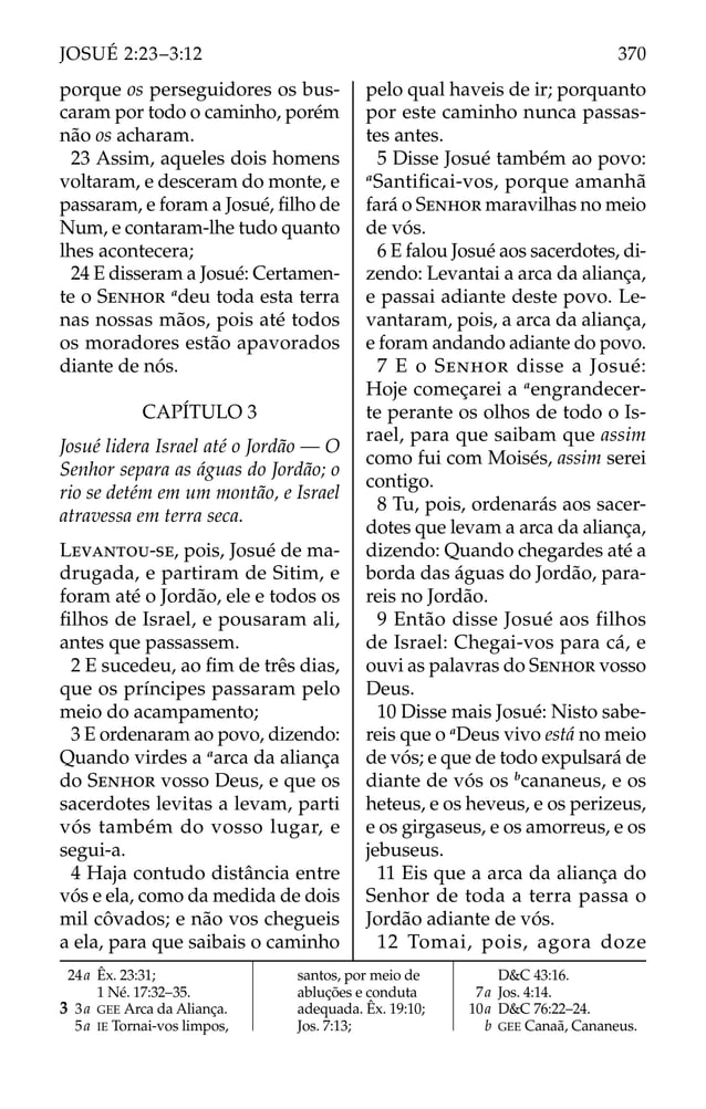 porque os perseguidores os bus-
caram por todo o caminho, porém
não os acharam.
23 Assim, aqueles dois homens
voltaram, e desceram do monte, e
passaram, e foram a Josué, ﬁlho de
Num, e contaram-lhe tudo quanto
lhes acontecera;
24 E disseram a Josué: Certamen-
te o SENHOR a
deu toda esta terra
nas nossas mãos, pois até todos
os moradores estão apavorados
diante de nós.
CAPÍTULO 3
Josué lidera Israel até o Jordão — O
Senhor separa as águas do Jordão; o
rio se detém em um montão, e Israel
atravessa em terra seca.
LEVANTOU-SE, pois, Josué de ma-
drugada, e partiram de Sitim, e
foram até o Jordão, ele e todos os
ﬁlhos de Israel, e pousaram ali,
antes que passassem.
2 E sucedeu, ao ﬁm de três dias,
que os príncipes passaram pelo
meio do acampamento;
3 E ordenaram ao povo, dizendo:
Quando virdes a a
arca da aliança
do SENHOR vosso Deus, e que os
sacerdotes levitas a levam, parti
vós também do vosso lugar, e
segui-a.
4 Haja contudo distância entre
vós e ela, como da medida de dois
mil côvados; e não vos chegueis
a ela, para que saibais o caminho
pelo qual haveis de ir; porquanto
por este caminho nunca passas-
tes antes.
5 Disse Josué também ao povo:
a
Santiﬁcai-vos, porque amanhã
fará o SENHOR maravilhas no meio
de vós.
6 E falou Josué aos sacerdotes, di-
zendo: Levantai a arca da aliança,
e passai adiante deste povo. Le-
vantaram, pois, a arca da aliança,
e foram andando adiante do povo.
7 E o SENHOR disse a Josué:
Hoje começarei a a
engrandecer-
te perante os olhos de todo o Is-
rael, para que saibam que assim
como fui com Moisés, assim serei
contigo.
8 Tu, pois, ordenarás aos sacer-
dotes que levam a arca da aliança,
dizendo: Quando chegardes até a
borda das águas do Jordão, para-
reis no Jordão.
9 Então disse Josué aos filhos
de Israel: Chegai-vos para cá, e
ouvi as palavras do SENHOR vosso
Deus.
10 Disse mais Josué: Nisto sabe-
reis que o a
Deus vivo está no meio
de vós; e que de todo expulsará de
diante de vós os b
cananeus, e os
heteus, e os heveus, e os perizeus,
e os girgaseus, e os amorreus, e os
jebuseus.
11 Eis que a arca da aliança do
Senhor de toda a terra passa o
Jordão adiante de vós.
12 Tomai, pois, agora doze
24a Êx. 23:31;
1 Né. 17:32–35.
3 3a GEE Arca da Aliança.
5a IE Tornai-vos limpos,
santos, por meio de
abluções e conduta
adequada. Êx. 19:10;
Jos. 7:13;
D&C 43:16.
7a Jos. 4:14.
10a D&C 76:22–24.
b GEE Canaã, Cananeus.
370
JOSUÉ 2:23–3:12
 