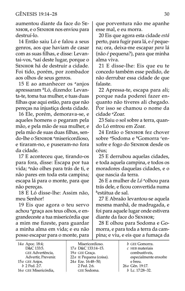 aumentou diante da face do SE-
NHOR, e o SENHOR nos enviou para
destruí-lo.
14 Então saiu Ló e falou a seus
genros, aos que haviam de casar
com as suas ﬁlhas, e disse: Levan-
tai-vos, a
saí deste lugar, porque o
SENHOR há de destruir a cidade.
Foi tido, porém, por zombador
aos olhos de seus genros.
15 E ao amanhecer os a
anjos
apressaram b
Ló, dizendo: Levan-
ta-te, toma tua mulher, e tuas duas
ﬁlhas que aqui estão, para que não
pereças na injustiça desta cidade.
16 Ele, porém, demorava-se, e
aqueles homens o pegaram pela
mão, e pela mão de sua mulher, e
pela mão de suas duas ﬁlhas, sen-
do-lhe o SENHOR a
misericordioso,
e tiraram-no, e puseram-no fora
da cidade.
17 E aconteceu que, tirando-os
para fora, disse: Escapa por tua
vida; a
não olhes para trás de ti, e
não pares em toda esta campina;
escapa lá para o monte, para que
não pereças.
18 E Ló disse-lhe: Assim não,
meu Senhor!
19 Eis que agora o teu servo
achou a
graça aos teus olhos, e en-
grandeceste a tua misericórdia que
a mim me ﬁzeste, para guardar
a minha alma em vida; e eu não
posso escapar para o monte, para
que porventura não me apanhe
esse mal, e eu morra.
20 Eis que agora esta cidade está
perto, para fugir para lá, e é peque-
na; ora, deixa-me escapar para lá
(não é pequena?), para que minha
alma viva.
21 E disse-lhe: Eis que eu te
concedo também esse pedido, de
não derrubar essa cidade de que
falaste.
22 Apressa-te, escapa para ali;
porque nada poderei fazer en-
quanto não tiveres ali chegado.
Por isso se chamou o nome da
cidade a
Zoar.
23 Saiu o sol sobre a terra, quan-
do Ló entrou em Zoar.
24 Então o SENHOR fez chover
sobre a
Sodoma e b
Gomorra c
en-
xofre e fogo do SENHOR desde os
céus;
25 E derrubou aquelas cidades,
e toda aquela campina, e todos os
moradores daquelas cidades, e o
que nascia da terra.
26 E a mulher de Ló a
olhou para
trás dele, e ﬁcou convertida numa
b
estátua de sal.
27 E Abraão levantou-se aquela
mesma manhã, de madrugada, e
foi para aquele lugar onde estivera
diante da face do SENHOR;
28 E olhou para Sodoma e Go-
morra, e para toda a terra da cam-
pina; e viu, e eis que a fumaça da
14a Apoc. 18:4;
D&C 133:5.
GEE Advertência,
Advertir, Prevenir.
15a GEE Anjos.
b 2 Ped. 2:7.
16a GEE Misericórdia,
Misericordioso.
17a D&C 133:14–15.
19a GEE Graça.
22a IE Pequena (coisa).
24a Eze. 16:48–50;
2 Ped. 2:6.
GEE Sodoma.
b GEE Gomorra.
c HEB materiais
combustíveis,
especialmente enxofre
e breu.
26a Gên. 19:17.
b Lc. 17:28–32.
30
GÊNESIS 19:14–28
 