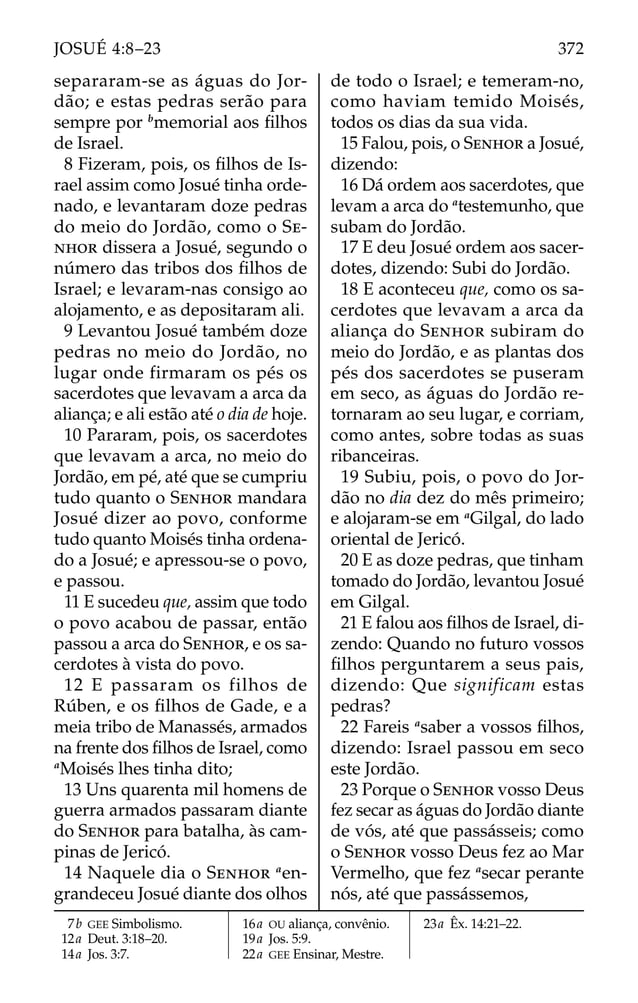 separaram-se as águas do Jor-
dão; e estas pedras serão para
sempre por b
memorial aos ﬁlhos
de Israel.
8 Fizeram, pois, os ﬁlhos de Is-
rael assim como Josué tinha orde-
nado, e levantaram doze pedras
do meio do Jordão, como o SE-
NHOR dissera a Josué, segundo o
número das tribos dos ﬁlhos de
Israel; e levaram-nas consigo ao
alojamento, e as depositaram ali.
9 Levantou Josué também doze
pedras no meio do Jordão, no
lugar onde firmaram os pés os
sacerdotes que levavam a arca da
aliança; e ali estão até o dia de hoje.
10 Pararam, pois, os sacerdotes
que levavam a arca, no meio do
Jordão, em pé, até que se cumpriu
tudo quanto o SENHOR mandara
Josué dizer ao povo, conforme
tudo quanto Moisés tinha ordena-
do a Josué; e apressou-se o povo,
e passou.
11 E sucedeu que, assim que todo
o povo acabou de passar, então
passou a arca do SENHOR, e os sa-
cerdotes à vista do povo.
12 E passaram os filhos de
Rúben, e os ﬁlhos de Gade, e a
meia tribo de Manassés, armados
na frente dos ﬁlhos de Israel, como
a
Moisés lhes tinha dito;
13 Uns quarenta mil homens de
guerra armados passaram diante
do SENHOR para batalha, às cam-
pinas de Jericó.
14 Naquele dia o SENHOR a
en-
grandeceu Josué diante dos olhos
de todo o Israel; e temeram-no,
como haviam temido Moisés,
todos os dias da sua vida.
15 Falou, pois, o SENHOR a Josué,
dizendo:
16 Dá ordem aos sacerdotes, que
levam a arca do a
testemunho, que
subam do Jordão.
17 E deu Josué ordem aos sacer-
dotes, dizendo: Subi do Jordão.
18 E aconteceu que, como os sa-
cerdotes que levavam a arca da
aliança do SENHOR subiram do
meio do Jordão, e as plantas dos
pés dos sacerdotes se puseram
em seco, as águas do Jordão re-
tornaram ao seu lugar, e corriam,
como antes, sobre todas as suas
ribanceiras.
19 Subiu, pois, o povo do Jor-
dão no dia dez do mês primeiro;
e alojaram-se em a
Gilgal, do lado
oriental de Jericó.
20 E as doze pedras, que tinham
tomado do Jordão, levantou Josué
em Gilgal.
21 E falou aos ﬁlhos de Israel, di-
zendo: Quando no futuro vossos
ﬁlhos perguntarem a seus pais,
dizendo: Que significam estas
pedras?
22 Fareis a
saber a vossos ﬁlhos,
dizendo: Israel passou em seco
este Jordão.
23 Porque o SENHOR vosso Deus
fez secar as águas do Jordão diante
de vós, até que passásseis; como
o SENHOR vosso Deus fez ao Mar
Vermelho, que fez a
secar perante
nós, até que passássemos,
7b GEE Simbolismo.
12a Deut. 3:18–20.
14a Jos. 3:7.
16a OU aliança, convênio.
19a Jos. 5:9.
22a GEE Ensinar, Mestre.
23a Êx. 14:21–22.
372
JOSUÉ 4:8–23
 