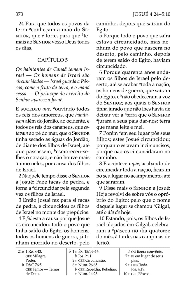 24 Para que todos os povos da
terra a
conheçam a mão do SE-
NHOR, que é forte, para que b
te-
mais ao SENHOR vosso Deus todos
os dias.
CAPÍTULO 5
Os habitantes de Canaã temem Is-
rael — Os homens de Israel são
circuncidados — Israel guarda a Pás-
coa, come o fruto da terra, e o maná
cessa — O príncipe do exército do
Senhor aparece a Josué.
E SUCEDEU que, a
ouvindo todos
os reis dos amorreus, que habita-
vam além do Jordão, ao ocidente, e
todos os reis dos cananeus, que es-
tavam ao pé do mar, que o SENHOR
tinha secado as águas do Jordão,
de diante dos ﬁlhos de Israel, até
que passassem, b
esmoreceu-se-
lhes o coração, e não houve mais
ânimo neles, por causa dos ﬁlhos
de Israel.
2 Naquele tempo disse o SENHOR
a Josué: Faze facas de pedra, e
torna a a
circuncidar pela segunda
vez os ﬁlhos de Israel.
3 Então Josué fez para si facas
de pedra, e circuncidou os ﬁlhos
de Israel no monte dos prepúcios.
4 E foi esta a causa por que Josué
os circuncidou: todo o povo que
tinha saído do Egito, os homens,
todos os homens de guerra, já ti-
nham morrido no deserto, pelo
caminho, depois que saíram do
Egito.
5 Porque todo o povo que saíra
estava circuncidado, mas ne-
nhum do povo que nascera no
deserto, pelo caminho, depois
de terem saído do Egito, haviam
circuncidado.
6 Porque quarenta anos anda-
ram os ﬁlhos de Israel pelo de-
serto, até se acabar a
toda a nação,
os homens de guerra, que saíram
do Egito, e b
não obedeceram à voz
do SENHOR; aos quais o SENHOR
tinha jurado que não lhes havia de
deixar ver a c
terra que o SENHOR
d
jurara a seus pais dar-nos; terra
que mana leite e mel.
7 Porém a
em seu lugar pôs seus
filhos; estes Josué circuncidou;
porquanto estavam incircuncisos,
porque não os circuncidaram no
caminho.
8 E aconteceu que, acabando de
circuncidar toda a nação, ﬁcaram
no seu lugar no acampamento, até
que sararam.
9 Disse mais o SENHOR a Josué:
Hoje revolvi de sobre vós o opró-
brio do Egito; pelo que o nome
daquele lugar se chamou a
Gilgal,
até o dia de hoje.
10 Estando, pois, os ﬁlhos de Is-
rael alojados em Gilgal, celebra-
ram a a
páscoa no dia quatorze
do mês, à tarde, nas campinas de
Jericó.
24a 1 Re. 8:43.
GEE Milagre;
Poder.
b D&C 76:5.
GEE Temor — Temor
de Deus.
5 1a Êx. 15:14–16.
b Jos. 2:11.
2a GEE Circuncisão.
6a Núm. 26:65.
b GEE Rebeldia, Rebelião.
c Núm. 14:23.
d OU ﬁzera convênio.
7a IE em lugar de seus
pais.
9a HEB Roda.
Jos. 4:19.
10a GEE Páscoa.
373 JOSUÉ 4:24–5:10
 