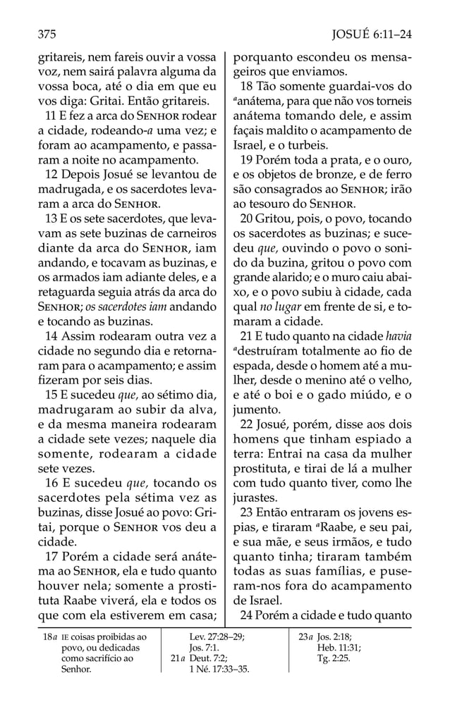 gritareis, nem fareis ouvir a vossa
voz, nem sairá palavra alguma da
vossa boca, até o dia em que eu
vos diga: Gritai. Então gritareis.
11 E fez a arca do SENHOR rodear
a cidade, rodeando-a uma vez; e
foram ao acampamento, e passa-
ram a noite no acampamento.
12 Depois Josué se levantou de
madrugada, e os sacerdotes leva-
ram a arca do SENHOR.
13 E os sete sacerdotes, que leva-
vam as sete buzinas de carneiros
diante da arca do SENHOR, iam
andando, e tocavam as buzinas, e
os armados iam adiante deles, e a
retaguarda seguia atrás da arca do
SENHOR; os sacerdotes iam andando
e tocando as buzinas.
14 Assim rodearam outra vez a
cidade no segundo dia e retorna-
ram para o acampamento; e assim
ﬁzeram por seis dias.
15 E sucedeu que, ao sétimo dia,
madrugaram ao subir da alva,
e da mesma maneira rodearam
a cidade sete vezes; naquele dia
somente, rodearam a cidade
sete vezes.
16 E sucedeu que, tocando os
sacerdotes pela sétima vez as
buzinas, disse Josué ao povo: Gri-
tai, porque o SENHOR vos deu a
cidade.
17 Porém a cidade será anáte-
ma ao SENHOR, ela e tudo quanto
houver nela; somente a prosti-
tuta Raabe viverá, ela e todos os
que com ela estiverem em casa;
porquanto escondeu os mensa-
geiros que enviamos.
18 Tão somente guardai-vos do
a
anátema, para que não vos torneis
anátema tomando dele, e assim
façais maldito o acampamento de
Israel, e o turbeis.
19 Porém toda a prata, e o ouro,
e os objetos de bronze, e de ferro
são consagrados ao SENHOR; irão
ao tesouro do SENHOR.
20 Gritou, pois, o povo, tocando
os sacerdotes as buzinas; e suce-
deu que, ouvindo o povo o soni-
do da buzina, gritou o povo com
grande alarido; e o muro caiu abai-
xo, e o povo subiu à cidade, cada
qual no lugar em frente de si, e to-
maram a cidade.
21 E tudo quanto na cidade havia
a
destruíram totalmente ao ﬁo de
espada, desde o homem até a mu-
lher, desde o menino até o velho,
e até o boi e o gado miúdo, e o
jumento.
22 Josué, porém, disse aos dois
homens que tinham espiado a
terra: Entrai na casa da mulher
prostituta, e tirai de lá a mulher
com tudo quanto tiver, como lhe
jurastes.
23 Então entraram os jovens es-
pias, e tiraram a
Raabe, e seu pai,
e sua mãe, e seus irmãos, e tudo
quanto tinha; tiraram também
todas as suas famílias, e puse-
ram-nos fora do acampamento
de Israel.
24 Porém a cidade e tudo quanto
18a IE coisas proibidas ao
povo, ou dedicadas
como sacrifício ao
Senhor.
Lev. 27:28–29;
Jos. 7:1.
21a Deut. 7:2;
1 Né. 17:33–35.
23a Jos. 2:18;
Heb. 11:31;
Tg. 2:25.
375 JOSUÉ 6:11–24
 