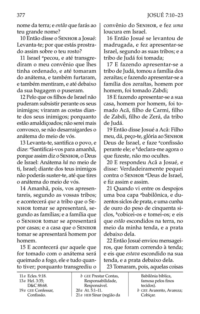 nome da terra; e então que farás ao
teu grande nome?
10 Então disse o SENHOR a Josué:
Levanta-te; por que estás prostra-
do assim sobre o teu rosto?
11 Israel a
pecou, e até transgre-
diram o meu convênio que lhes
tinha ordenado, e até tomaram
do anátema, e também furtaram,
e também mentiram, e até debaixo
da sua bagagem o puseram.
12 Pelo que os ﬁlhos de Israel não
puderam subsistir perante os seus
inimigos; viraram as costas dian-
te dos seus inimigos; porquanto
estão amaldiçoados; não serei mais
convosco, se não desarraigardes o
anátema do meio de vós.
13 Levanta-te, santiﬁca o povo, e
dize: a
Santiﬁcai-vos para amanhã,
porque assim diz o SENHOR, o Deus
de Israel: Anátema há no meio de
ti, Israel; diante dos teus inimigos
não poderás suster-te, até que tires
o anátema do meio de vós.
14 Amanhã, pois, vos apresen-
tareis, segundo as vossas tribos;
e acontecerá que a tribo que o SE-
NHOR tomar se apresentará, se-
gundo as famílias; e a família que
o SENHOR tomar se apresentará
por casas; e a casa que o SENHOR
tomar se apresentará homem por
homem.
15 E acontecerá que aquele que
for tomado com o anátema será
queimado a fogo, ele e tudo quan-
to tiver; porquanto transgrediu o
convênio do SENHOR, e fez uma
loucura em Israel.
16 Então Josué se levantou de
madrugada, e fez apresentar-se
Israel, segundo as suas tribos; e a
tribo de Judá foi tomada;
17 E fazendo apresentar-se a
tribo de Judá, tomou a família dos
zeraítas; e fazendo apresentar-se a
família dos zeraítas, homem por
homem, foi tomado Zabdi;
18 E fazendo apresentar-se a sua
casa, homem por homem, foi to-
mado Acã, ﬁlho de Carmi, ﬁlho
de Zabdi, ﬁlho de Zerá, da tribo
de Judá.
19 Então disse Josué a Acã: Filho
meu, dá, peço-te, glória ao SENHOR
Deus de Israel, e faze a
conﬁssão
perante ele; e b
declara-me agora o
que ﬁzeste, não mo ocultes.
20 E respondeu Acã a Josué, e
disse: Verdadeiramente pequei
contra o SENHOR a
Deus de Israel,
e ﬁz assim e assim.
21 Quando vi entre os despojos
uma boa capa a
babilônica, e du-
zentos siclos de prata, e uma cunha
de ouro do peso de cinquenta si-
clos, b
cobicei-os e tomei-os; e eis
que estão escondidos na terra, no
meio da minha tenda, e a prata
debaixo dela.
22 Então Josué enviou mensagei-
ros, que foram correndo à tenda;
e eis que estava escondido na sua
tenda, e a prata debaixo dela.
23 Tomaram, pois, aquelas coisas
11a Ecles. 9:18.
13a Hel. 3:35;
D&C 88:68.
19a GEE Confessar,
Conﬁssão.
b GEE Prestar Contas,
Responsabilidade,
Responsável.
20a At. 5:1–11.
21a HEB Sinar (região da
Babilônia bíblica,
famosa pelos ﬁnos
tecidos).
b GEE Avarento, Avareza;
Cobiçar.
377 JOSUÉ 7:10–23
 