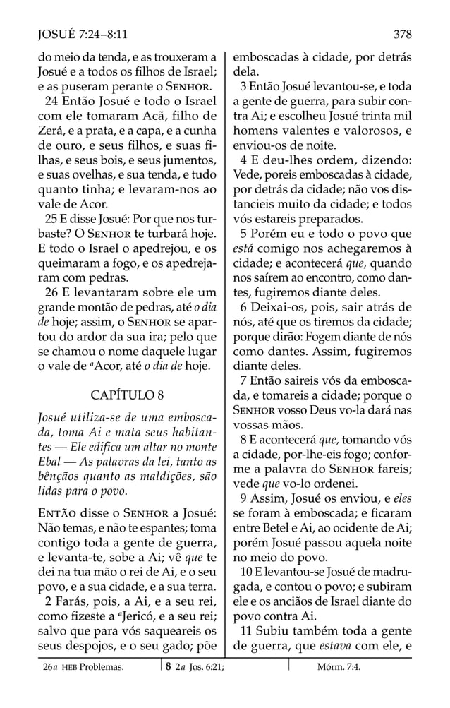 do meio da tenda, e as trouxeram a
Josué e a todos os ﬁlhos de Israel;
e as puseram perante o SENHOR.
24 Então Josué e todo o Israel
com ele tomaram Acã, filho de
Zerá, e a prata, e a capa, e a cunha
de ouro, e seus ﬁlhos, e suas ﬁ-
lhas, e seus bois, e seus jumentos,
e suas ovelhas, e sua tenda, e tudo
quanto tinha; e levaram-nos ao
vale de Acor.
25 E disse Josué: Por que nos tur-
baste? O SENHOR te turbará hoje.
E todo o Israel o apedrejou, e os
queimaram a fogo, e os apedreja-
ram com pedras.
26 E levantaram sobre ele um
grande montão de pedras, até o dia
de hoje; assim, o SENHOR se apar-
tou do ardor da sua ira; pelo que
se chamou o nome daquele lugar
o vale de a
Acor, até o dia de hoje.
CAPÍTULO 8
Josué utiliza-se de uma embosca-
da, toma Ai e mata seus habitan-
tes — Ele edifica um altar no monte
Ebal — As palavras da lei, tanto as
bênçãos quanto as maldições, são
lidas para o povo.
ENTÃO disse o SENHOR a Josué:
Não temas, e não te espantes; toma
contigo toda a gente de guerra,
e levanta-te, sobe a Ai; vê que te
dei na tua mão o rei de Ai, e o seu
povo, e a sua cidade, e a sua terra.
2 Farás, pois, a Ai, e a seu rei,
como ﬁzeste a a
Jericó, e a seu rei;
salvo que para vós saqueareis os
seus despojos, e o seu gado; põe
emboscadas à cidade, por detrás
dela.
3 Então Josué levantou-se, e toda
a gente de guerra, para subir con-
tra Ai; e escolheu Josué trinta mil
homens valentes e valorosos, e
enviou-os de noite.
4 E deu-lhes ordem, dizendo:
Vede, poreis emboscadas à cidade,
por detrás da cidade; não vos dis-
tancieis muito da cidade; e todos
vós estareis preparados.
5 Porém eu e todo o povo que
está comigo nos achegaremos à
cidade; e acontecerá que, quando
nos saírem ao encontro, como dan-
tes, fugiremos diante deles.
6 Deixai-os, pois, sair atrás de
nós, até que os tiremos da cidade;
porque dirão: Fogem diante de nós
como dantes. Assim, fugiremos
diante deles.
7 Então saireis vós da embosca-
da, e tomareis a cidade; porque o
SENHOR vosso Deus vo-la dará nas
vossas mãos.
8 E acontecerá que, tomando vós
a cidade, por-lhe-eis fogo; confor-
me a palavra do SENHOR fareis;
vede que vo-lo ordenei.
9 Assim, Josué os enviou, e eles
se foram à emboscada; e ﬁcaram
entre Betel e Ai, ao ocidente de Ai;
porém Josué passou aquela noite
no meio do povo.
10 E levantou-se Josué de madru-
gada, e contou o povo; e subiram
ele e os anciãos de Israel diante do
povo contra Ai.
11 Subiu também toda a gente
de guerra, que estava com ele, e
26a HEB Problemas. 8 2a Jos. 6:21; Mórm. 7:4.
378
JOSUÉ 7:24–8:11
 